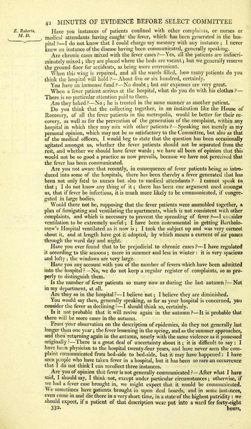 Have you instances of patients confined with other complaints, or nurses or medical attendants having caught the fever, which has been generated in the hos- pital ?—I do not know that I could charge my memory with any instance ; I never knew an instance of the disease having been communicated, generally speaking. Are chronic cases mixed with the fever cases ?—Yes, all the patients are indiscri- minately mixed ; they are placed where the beds are vacant; but we generally reserve the ground-floor for accidents, as being more convenient. When this w'ing is repaired, and all the wards filled, how many patients do you think the hospital will hold ?—About five or six hundred, certainly. You have an immense fund ?—No doubt; but our expenses are very great. When a fever patient arrives at the hospital, what do you do with his clothes ?— There is no particular attention paid to them. Are they baked ?—No ; he is treated in the same manner as another patient. Do you think that the collecting together, in an institution like the House of Recovery, of all the fever patients in the metropolis, would be better for their re- covery, as well as for the prevention of the generation of the complaint, within any hospital in which they may mix with other patients ?—Speaking not merely as my personal opinion, which may not be so satisfactory to the Committee, but also as that of the medical officers, I would beg to state that the question has been occasionally agitated amongst us, whether the fever patients should not be separated from the rest, and whether we should have fever wards ; we have all been of opinion that this would not be so good a practice as now prevails, because we have not perceived that the fever has been communicated. Are you not aware that recently, in consequence of fever patients being so intro- duced into some of the hospitals, there has been thereby a fever generated that has been not only fatal to nurses but also to medical attendants ? 1 cannot speak to^ that; I do not know any thing of it; there has been one argument used amongst us, that if fever be infectious, it is much more likely to be communicated, if congre- gated in large bodies. Would there not be, supposing that the fever patients were assembled together, a plan of fumigating and ventilating the apartments, which is not consistent with other complaints, and which is necessary to prevent the spreading of fever ?—1 coi.sider ventilation to be extremely useful ; I have been instrumental in getting Bartholo- mew's Hospital ventilated as it now is ; I took the subject up and was very earnest about it, and at length have got it adopted, by which means a current of air passes through the ward day and night. Have you ever found that to be prejudicial to chronic cases ?—I have regulated it according to the seasons ; more in summer and less in winter : it is very spacioua and lofty ; the windows are very large. Have you any account with you of the number of fevers which have been admitted into the hospital ?—No, we do not keep a regular register of complaints, so as pro- perly to distinguish them. Is the number of fever patients so many now as during the last autumn ?— Not in my department, at all. Are they so in the hospital ?—I believe not; I believe they are diminished. You would say then, generally speaking, as far as your hospital is concerned, you consider the fever as declining?—I should think so, certainly. Is it not probable that it will revive again in the autumn ?—It is probable that there will be more cases in the autumn. From your observation on the description of epidemics, do they not generally last longer than one year; the fever lessening in the spring, and as the summer approaches, and then returning again in the autumn, nearly with the same violence as it possessed originally ?—There is a great deal of uncertainty about it; it is difficult to say : I have been physician to the hospital twenty-four years, and have never seen the com- plaint communicated from bed-side to bed-side, but it may have happened : I have seen people who have taken fever in a hospital, but it has been so rare an occurrence that I do not think I can recollect three instances. Are you of opinion that fever is not generally communicated ? —After what I have said, I should say, I think not, except under particular circumstances ; otherwise, if we had a fever case brought in, we might expect that it would be communicated. W^e sometimes have patients brought in upon deal boards, and in some instances, even come in and die there in a very short time, in a state of the highest putridity : we should expect, if a patient of that description were put into a ward for forty-eight 332. hours,