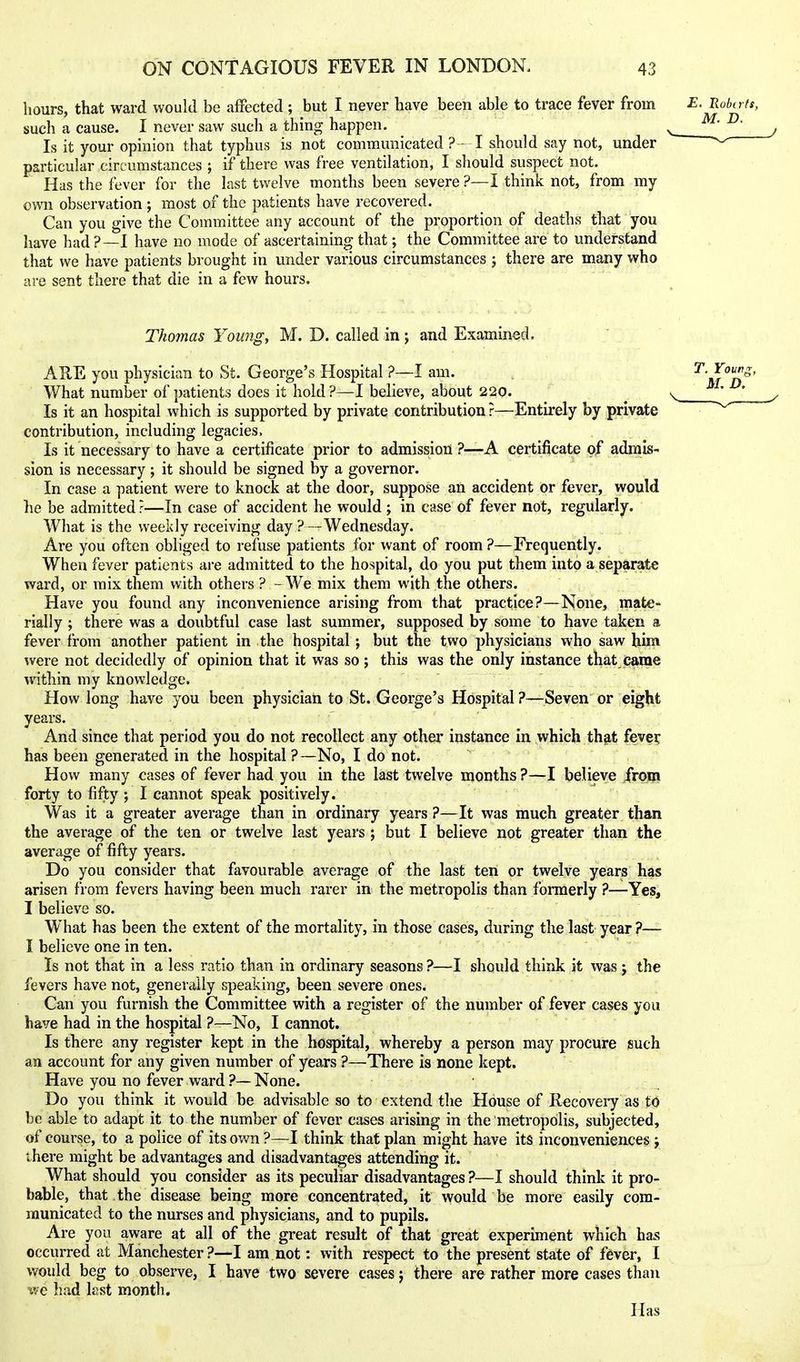 hours, that ward would be affected; but I never have been able to trace fever from such a cause. I never saw such a thing happen. Is it your opinion that typhus is not communicated? - I should say not, under particular circumstances ; if there was free ventilation, I should suspect not. Has the fever for the last twelve months been severe ?—I think not, from my own observation ; most of the patients have recovered. Can you give the Committee any account of the proportion of deaths that you have had?—I have no mode of ascertaining that; the Committee are to understand that we have patients brought in under various circumstances ; there are many who are sent there that die in a few hours. Thomas Young, M. D. called in j and Examined. ARE you physician to St. George's Hospital ?—I am. What number of patients does it hold?—I believe, about 220. Is it an hospital which is supported by private contribution ?—Entirely by private contribution, including legacies. Is it necessary to have a certificate prior to admission ?—A certificate of admis- sion is necessary; it should be signed by a governor. In case a patient were to knock at the door, suppose an accident or fever, would he be admitted ?—In case of accident he would ; in case of fever not, regularly. What is the weekly receiving day ?—Wednesday. Are you often obliged to refuse patients for want of room ?—Frequently. When fever patients are admitted to the hospital, do you put them into a separate ward, or mix them with others ? - We mix them with the others. Have you found any inconvenience arising from that practice?—None, mate- rially ; there was a doubtful case last summer, supposed by some to have taken a fever from another patient in the hospital; but the two physicians who saw him were not decidedly of opinion that it was so; this was the only instance that came Avithin my knowledge. How long have you been physician to St. George's Hospital ?—Seven or eight years. And since that period you do not recollect any other instance in which thfit feve? has been generated in the hospital?—No, I do not. How many cases of fever had you in the last twelve months ?—I believe from forty to fifty ; I cannot speak positively. Was it a greater average than in ordinary years ?—It was much greater than the average of the ten or twelve last years; but I believe not greater than the average of fifty years. Do you consider that favourable average of the last ten or twelve years has arisen from fevers having been much rarer in the metropolis than formerly ?—Yes, I believe so. What has been the extent of the mortality, in those cases, during the last year ?— I believe one in ten. Is not that in a less ratio than in ordinary seasons ?—I should think it was j the fevers have not, generally speaking, been severe ones. Can you furnish the Committee with a register of the number of fever cases you have had in the hospital ?—No, I cannot. Is there any register kept in the hospital, whereby a person may procure such an account for any given number of years ?—There is none kept. Have you no fever ward ?— None. Do you think it would be advisable so to extend the House of Recoveiy as to be able to adapt it to the number of fever cases arising in the metropolis, subjected, of course, to a police of its own ?—I think that plan might have its inconveniences j there might be advantages and disadvantages attending it. What should you consider as its peculiar disadvantages ?—I should think it pro- bable, that the disease being more concentrated, it would be more easily com- municated to the nurses and physicians, and to pupils. Are you aware at all of the great result of that great experiment which has occurred at Manchester?—I am not: with respect to the present state of fever, I would beg to obsei've, I have two severe cases j there are rather more cases than ^ve had last month. Has