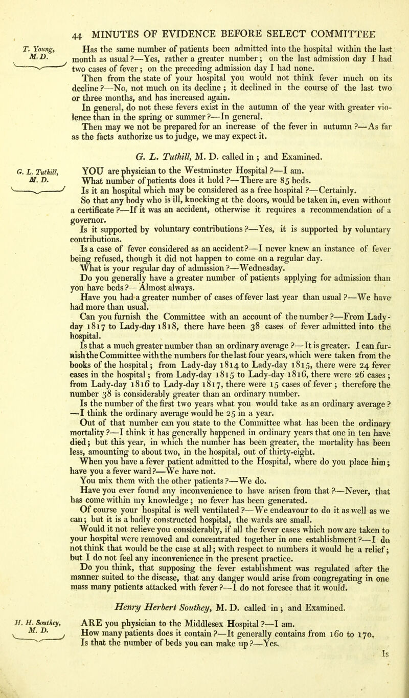 Has the same number of patients been admitted into the hospital within the last month as usual ?—Yes, rather a greater number ; on the last admission day I had two cases of fever ; on the preceding admission day I had none. Then from the state of your hospital you would not think fever much on its decline ?—No, not much on its decline ; it declined in the course of the last two or three months, and has increased again. In general, do not these fevers exist in the autumn of the year with greater vio- lence than in the spring or summer ?—In general. Then may we not be prepared for an increase of the fever in autumn ?—As far as the facts authorize us to judge, we may expect it. G. L. Tuthill, M. D. called in ; and Examined. G. L. Tuthill, YOU are physician to the Westminster Hospital ?—I am. M. D. What number of patients does it hold ?—There are 85 beds. ^ ^ Is it an hospital which may be considered as a free hospital ?—Certainly. So that any body who is ill, knocking at the doors, would be taken in, even without a certificate ?—If it was an accident, otherwise it requires a recommendation of a governor. Is it supported by voluntary contributions ?—Yes, it is supported by voluntary contributions. Is a case of fever considered as an accident ?—I never knew an instance of fever being refused, though it did not happen to come on a regular day. What is your regular day of admission ?—Wednesday. Do you generally have a greater number of patients applying for admission than you have beds ?— Almost always. Have you had a greater number of cases of fever last year than usual ?—We have had more than usual. Can you furnish the Committee with an account of the number?—From Lady- day 1817 to Lady-day 1818, there have been 38 cases of fever admitted into the hospital. Is that a much greater number than an ordinary average ?—It is greater. I can fur- nish the Committee with the numbers for the last four years, which were taken from the books of the hospital; from Lady-day 1814 to Lady-day 1815, there were 24 fever cases in the hospital; from Lady-day 1815 to Lady-day i8i6, there were 26 cases ; from Lady-day 1816 to Lady-day 1817, there were 15 cases of fever ; therefore the number 38 is considerably greater than an ordinary number. Is the number of the first two years what you would take as an ordinary average ? —I think the ordinary average would be 25 in a year. Out of that number can you state to the Committee what has been the ordinary mortality ?—I think it has generally happened in ordinary years that one in ten have died; but this year, in which the number has been greater, the mortality has been less, amounting to about two, in the hospital, out of thirty-eight. When you have a fever patient admitted to the Hospital, where do you place him; have you a fever ward?—We have not. You mix them with the other patients ?—We do. Have you ever found any inconvenience to have arisen from that ?—Never, that has come within my knowledge; no fever has been generated. Of course your hospital is well ventilated ?—We endeavour to do it as well as we can; but it is a badly constructed hospital, the wards are small. Would it not relieve you considerably, if all the fever cases which now are taken to your hospital were removed and concentrated together in one establishment ?—I do not think that would be the case at all; with respect to numbers it would be a relief; but I do not feel any inconvenience in the present practice. Do you think, that supposing the fever establishment was regulated after the manner suited to the disease, that any danger would arise from congregating in one Tnass many patients attacked with fever ?—I do not foresee that it would. Henry Herbert Southey, M. D. called in ; and Examined. ARE you physician to the Middlesex Hospital ?—I am. How many patients does it contain ?—It generally contains from 160 to 170, Is that the number of beds you can make up ?—Yes, Is T. Youngy M.D. H. H. Southey, M. D.