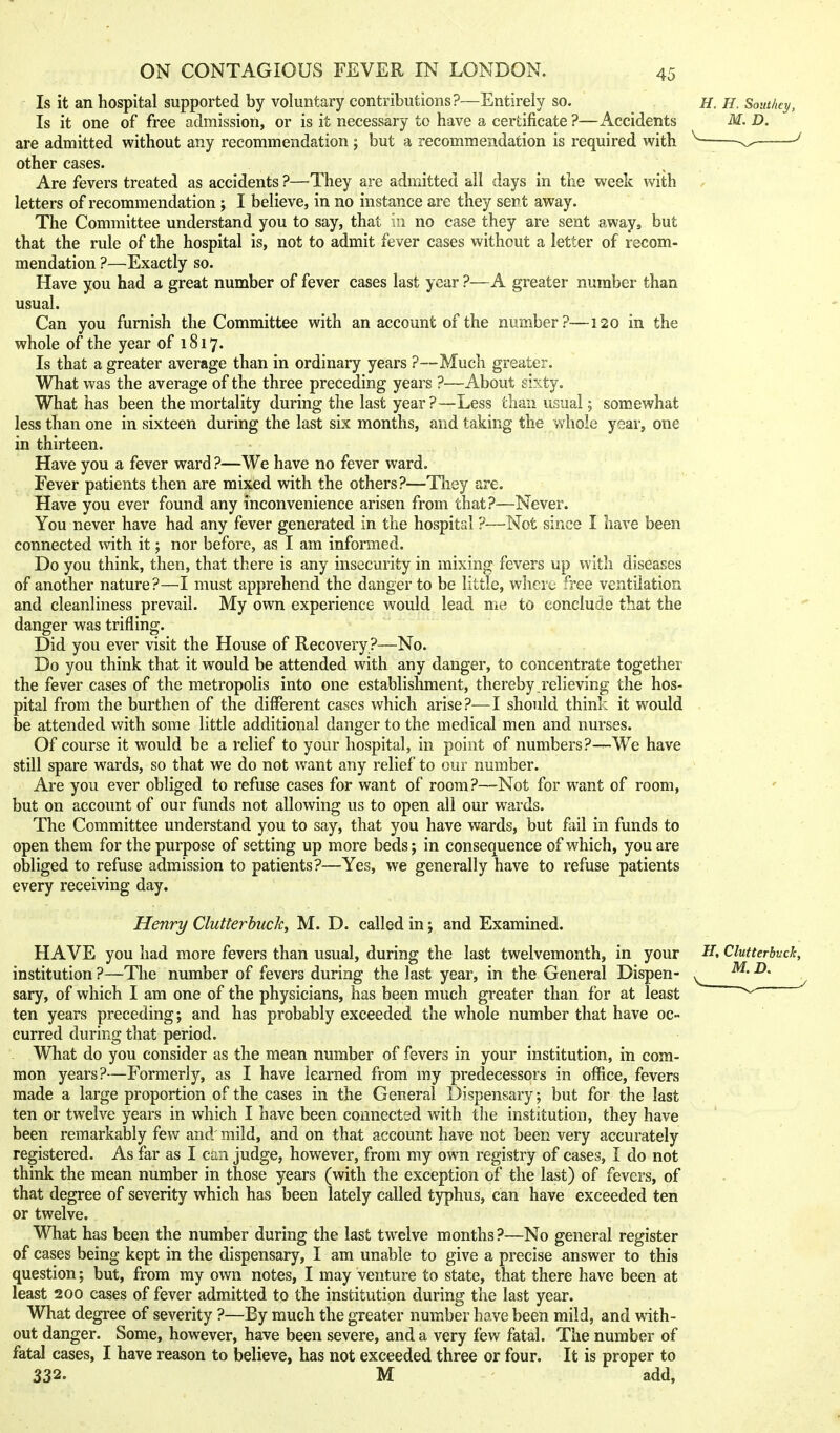 Is it an hospital supported by voluntary contributions?—Entirely so. Is it one of free admission, or is it necessary to have a certificate ?—xlccidents are admitted without any recommendation ; but a recommendation is required with other cases. Are fevers treated as accidents ?—They are admitted all days in the week with letters of recommendation ; I believe, in no instance are they sent away. The Committee understand you to say, that in no case they are sent away, but that the rule of the hospital is, not to admit fever cases without a letter of recom- mendation ?—Exactly so. Have you had a great number of fever cases last year ?—A greater number than usual. Can you furnish the Committee with an account of the number?—120 in the whole of the year of 1817. Is that a greater average than in ordinary years ?—Much greater. What was the average of the three preceding years ?—About sixty. What has been the mortality during the last year?—Less than usual 5 somewhat less than one in sixteen during the last six months, and taking the whole year, one in thirteen. Have you a fever ward ?—We have no fever ward. Fever patients then are mixed with the others?—They are. Have you ever found any inconvenience arisen from that?—Never. You never have had any fever generated in the hospital ?—Not since I have been connected with it; nor before, as I am informed. Do you think, then, that there is any insecurity in mixing fevers up with diseases of another nature?—I must apprehend the danger to be little, where free ventilation and cleanliness prevail. My own experience would lead me to conclude that the danger was trifling. Did you ever visit the House of Recovery ?—No. Do you think that it would be attended with any danger, to concentrate together the fever cases of the metropolis into one establishment, thereby relieving the hos- pital from the burthen of the different cases which arise?—I should think it would be attended with some little additional danger to the medical men and nurses. Of course it would be a relief to your hospital, in point of numbers ?-r-We have still spare wards, so that we do not want any relief to cur number. Are you ever obliged to refuse cases for want of room ?—Not for want of room, but on account of our funds not allowing us to open all our wards. The Committee understand you to say, that you have wards, but fail in funds to open them for the purpose of setting up more beds; in consequence of which, you are obliged to refuse admission to patients?—Yes, we generally have to refuse patients every receiving day. Henri/ Clutterbucky M. D. called in; and Examined. HAVE you had more fevers than usual, during the last twelvemonth, in your institution ?—The number of fevers during the last year, in the General Dispen- sary, of which I am one of the physicians, has been much greater than for at least ten years preceding; and has probably exceeded the whole number that have oc- curred during that period. What do you consider as the mean number of fevers in your institution, in com- mon years?—Formerly, as I have learned from my predecessors in office, fevers made a large proportion of the cases in the General Dispensary; but for the last ten or twelve years in which I have been connected with the institution, they have been remarkably few and' mild, and on that account have not been very accurately registered. As far as I can judge, however, from my own registry of cases, I do not think the mean number in those years (with the exception of the last) of fevers, of that degree of severity which has been lately called typhus, can have exceeded ten or twelve. What has been the number during the last twelve months ?—No general register of cases being kept in the dispensary, I am unable to give a precise answer to this question; but, from my own notes, I may venture to state, that there have been at least 200 cases of fever admitted to the institution during the last year. What degree of severity ?—By much the greater number have been mild, and with- out danger. Some, however, have been severe, and a very few fatal. The number of fatal cases, I have reason to believe, has not exceeded three or four. It is proper to 332. M add.
