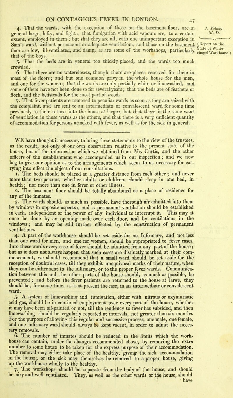 4. That the wards, with the exception of those on the basement floor, are in J. Ydloly general large, lofty, and light; that fumigation with acid vapours are, to a certain extent, employed in them ; but that they are all, with one unimportant exception in ^ ^ ^ Sam's ward, without permanent or adequate ventilation; and those on the basement (^^^port on the floor are low, ill-ventiiated, and damp, as are some of the workshops, particularly chf d'^wrrkhouse) that of the boys. 5. That the beds are in general too thickly placed, and the wards too much crowded. 6. That there are no waterclosets, though there are places reserved for them in most of the floors; and but one common privy in the whole house for the men, and one for the women ; that the wards are only partially white or limewashed, and some of them have not been done so for several years 5 that the beds are of feathers or flock, and the bedsteads for the most part of wood. 7. That fever patients are removed to peculiar wards as soon as they are seized with the complaint, and are sent to an intermediate or convalescent ward for some time previously to their return into the house at large ; but that there is tlie same want of ventilation in those wards as the others, and that there is a very sufficient quantity of accommodation for persons attacked with fever, as well as for the sick in general. WE have thought it necessary to bring these statements to the view of the trustees, as the result, not only of our own observation relative to the present state of the house, but of the information which we obtained from Mr. Curtis, and the other officers of the establishment who accompanied us in our inspection; and we now beg to give our opinion as to the arrangements which seem to us necessary for car- rying into effect the object of our consultations. 1. The beds should be placed at a greater distance from each other ; and never more than two persons, whether adults or children, should sleep in one bed, in health; nor more than one in fever or other illness. 2. The basement floor should be totally abandoned as a place of residence for any of the inmates. 3. The wards should, as much as possible, have thorough air admitted into them by windows in opposite aspects ; and a permanent ventilation should be established in each, independent of the power of any individual to interrupt it. This may at once be done by an opening made over each door, and by ventilations in the windows; and may be still further effected by the construction of permanent ventilations. 4. A part of the workhouse should be set aside for an Infirmary, and not less than one ward for men, and one for women, should be appropriated to fever cases. Into these wards every case of fever should be admitted from any part of the house ; but as it does not always happen that such cases are distinctly marked at their com- mencement, we should recommend that a small ward shoidd be set aside for the reception of doubtful cases, till they exhibit unequivocal marks of their nature, when they can be either sent to the infirmary, or to the proper fever wards. Communica- tion between this and the other parts of the house should, as much as possible, be prevented ; and before the fever patients are returned to the house at large, they should be, for some time, as is at present the case, in an intermediate or convalescent ward. 5. A system of limewashing and fumigation, either with nitrous or oxymuriatic acid gas, should be in continual employment over every part of the house, whether it may have been oil-painted or not, till the tendency to fever has subsided, and then limewashing should be regularly repeated at intervals, not greater than six months. For the purpose of allowing this regular and successive process, one male, one female, and one infirmary ward should always be kept vacant, in order to admit the neces- sary removals. 6. The number of inmates should be reduced to the limits which the work- house can contain, under the changes recommended above, by removing the extra number to some house to be taken for the express purpose of their accommodation. The removal may either take place of the healthy, giving the sick accommodation in the house; or the sick may themselves be removed to a proper house, giving up the workhouse wholly to the healthy. 7. The workshops should be separate from the body of the house, and should be airy and well ventilated. They, as well as the other wards of the house, should hale