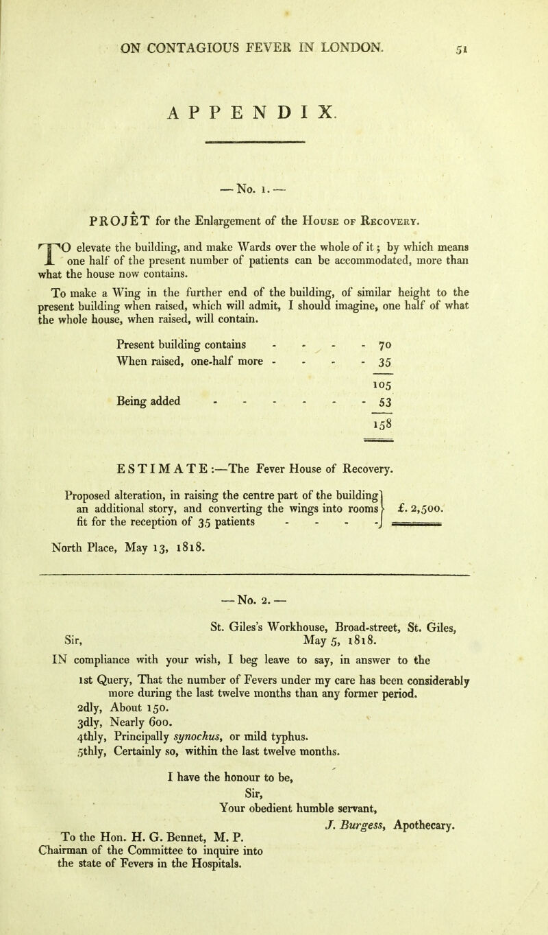 APPENDIX. — No. 1.— PRO JET for the Enlargement of the House of Recovery. TO elevate the building, and make Wards over the whole of it; by which means one half of the present number of patients can be accommodated, more than what the house now contains. To make a Wing in the further end of the building, of similar height to the present building when raised, which will admit, I should imagine, one half of what the whole house, when raised, will contain. Present building contains - - - -7^ When raised, one-half more - - - - 35 1 ^ 105 Being added 53 158 ESTIMATE -.—The Fever House of Recovery. Proposed alteration, in raising the centre part of the building! an additional story, and converting the wings into rooms > £.2,500. fit for the reception of 35 patients . . . -J _____ North Place, May 13, 1818. — No. 2. — St. Giles's Workhouse, Broad-street, St. Giles, Sir, May 5, i8i8. IN compliance with your wish, I beg leave to say, in answer to the 1st Query, That the number of Fevers under my care has been considerably more during the last twelve months than any former period. 2dly, About 150. 3dly, Nearly 600. 4thly, Principally synochuSy or mild typhus. 5thly, Certainly so, within the last twelve months. I have the honour to be. Sir, Your obedient humble servant, /. BurgesSf Apothecary. To the Hon. H. G. Bennet, M. P. Chairman of the Committee to inquire into the state of Fevers in the Hospitals.