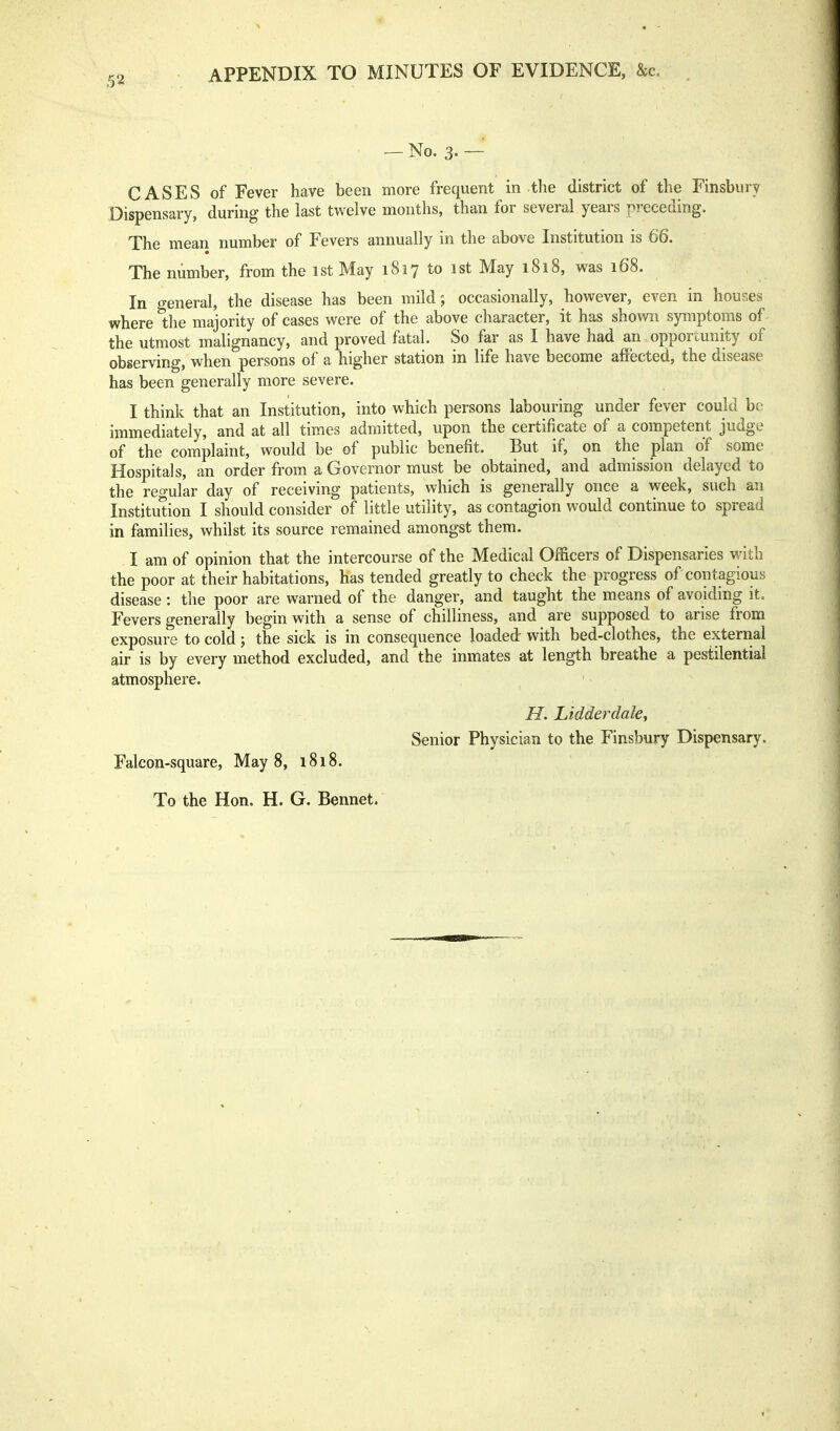 APPENDIX TO MINUTES OF EVIDENCE, &c. — No. 3. — CASES of Fever have been more frequent in the district of the Finsbury Dispensary, during the last twelve months, than for several years preceding. The mean number of Fevers annually in the above Institution is 66. The number, from the 1st May 1817 to 1st May 1818, was 168. In general, the disease has been mild; occasionally, however, even in houses where the majority of cases were of the above character, it has shown symptoms of- the utmost malignancy, and proved fatal. So far as I have had an opportunity of observing, when persons of a higher station in life have become affected, the disease has been generally more severe. I think that an Institution, into which persons labouring under fever could be immediately, and at all times admitted, upon the certificate of a competent judge of the complaint, would be of public benefit. But if, on the plan of some Hospitals, an order from a Governor must be obtained, and admission delayed to the regular day of receiving patients, which is generally once a week, such an Institution I should consider of little utility, as contagion would continue to spread in families, whilst its source remained amongst them. I am of opinion that the intercourse of the Medical Officers of Dispensaries with the poor at their habitations, has tended greatly to check the progress of contagious disease: the poor are warned of the danger, and taught the means of avoiding it. Fevers generally begin with a sense of chilliness, and are supposed to arise from exposure to cold; the sick is in consequence loaded with bed-clothes, the external air is by every method excluded, and the inmates at length breathe a pestilential atmosphere. H. Lidderdaky Senior Physician to the Finsbury Dispensary. Falcon-square, May 8, 1818. To the Hon. H. G. Bennet.