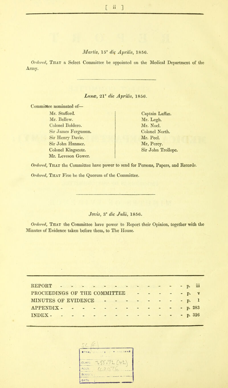 Martis, 15° die Aprilis, 1856. Ordered, That a Select Committee be appointed on the Medical Department of the Army. Lunce, 21° die Aprilis, 1856. Committee nominated of— Mr. Stafford. Mr. Bellew. Colonel Boldero. Sir James Fergusson. Sir Henry Davie. Sir John Hanmer. Colonel Kingscote. Mr. Leveson Gower. Ordered, That the Committee have power to send for Persons, Papers, and Records. Ordered, That Five be the Quorum of the Committee. Captain Laffan. Mr. Legh. Mr. Noel. Colonel North. Mr. Peel. Mr, Percy. Sir John Trollope. Jovis, 3° die Julii, 1856. Ordered, That the Committee have power to Report their Opinion, together with the Minutes of Evidence taken before them, to The House. REPORT -p. iii PROCEEDINGS OF THE COMMITTEE p. v MINUTES OF EVIDENCE p. 1 APPENDIX p. 283 INDEX p. 326 —— ip.yal .U':I»N8 ft) ACGN. ?t Ufi L - OATh