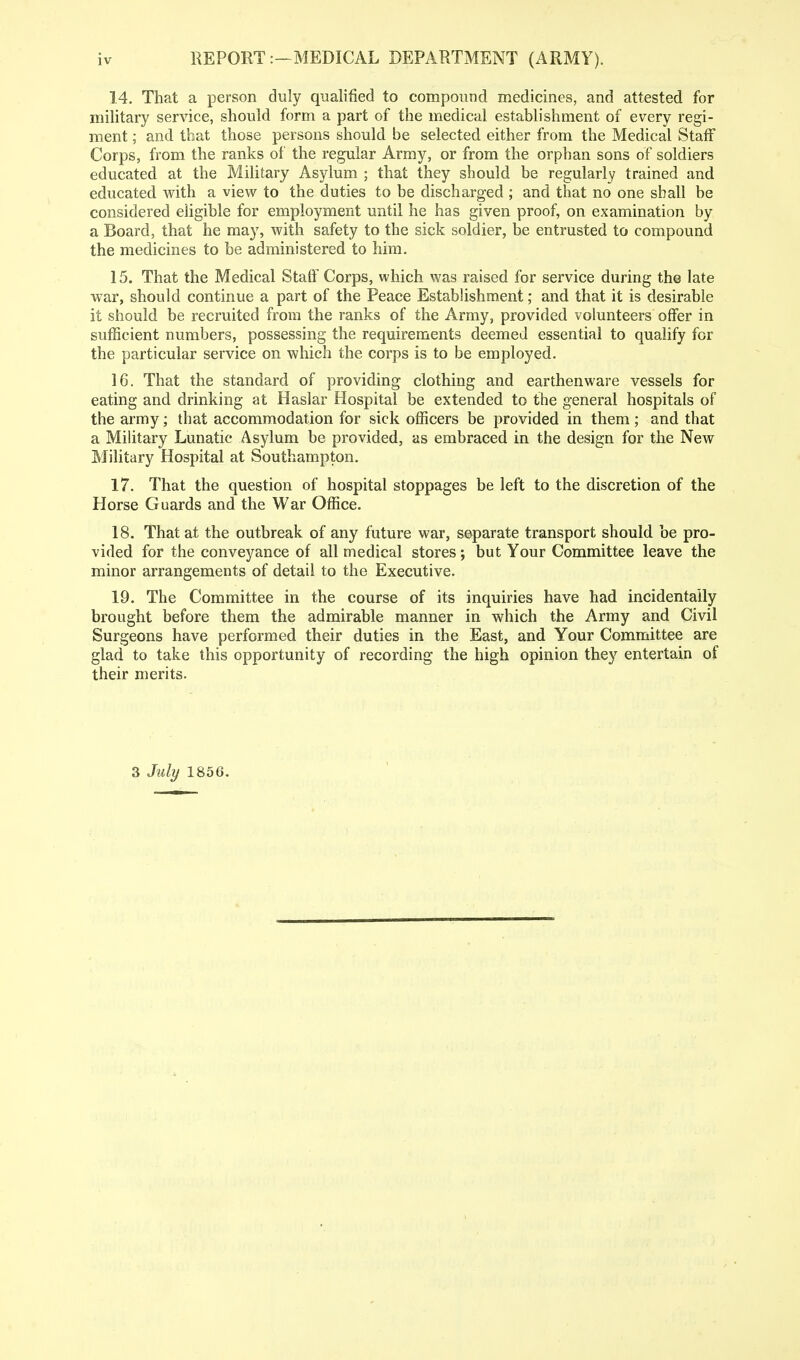 1.4. That a person duly qualified to compound medicines, and attested for military service, should form a part of the medical establishment of every regi- ment ; and that those persons should be selected either from the Medical Staff Corps, from the ranks of the regular Army, or from the orphan sons of soldiers educated at the Military Asylum ; that they should be regularly trained and educated with a view to the duties to be discharged ; and that no one shall be considered eligible for employment until he has given proof, on examination by a Board, that he may, with safety to the sick soldier, be entrusted to compound the medicines to be administered to him. 15. That the Medical Staff Corps, which was raised for service during the late war, should continue a part of the Peace Establishment; and that it is desirable it should be recruited from the ranks of the Army, provided volunteers offer in sufficient numbers, possessing the requirements deemed essential to qualify for the particular service on which the corps is to be employed. 16. That the standard of providing clothing and earthenware vessels for eating and drinking at Haslar Hospital be extended to the general hospitals of the army; that accommodation for sick officers be provided in them ; and that a Military Lunatic Asylum be provided, as embraced in the design for the New Military Hospital at Southampton. 17. That the question of hospital stoppages be left to the discretion of the Horse Guards and the War Office. 18. That at the outbreak of any future war, separate transport should be pro- vided for the conveyance of all medical stores; but Your Committee leave the minor arrangements of detail to the Executive. 19. The Committee in the course of its inquiries have had incidentally brought before them the admirable manner in which the Army and Civil Surgeons have performed their duties in the East, and Your Committee are glad to take this opportunity of recording the high opinion they entertain of their merits. 3 July 1856.