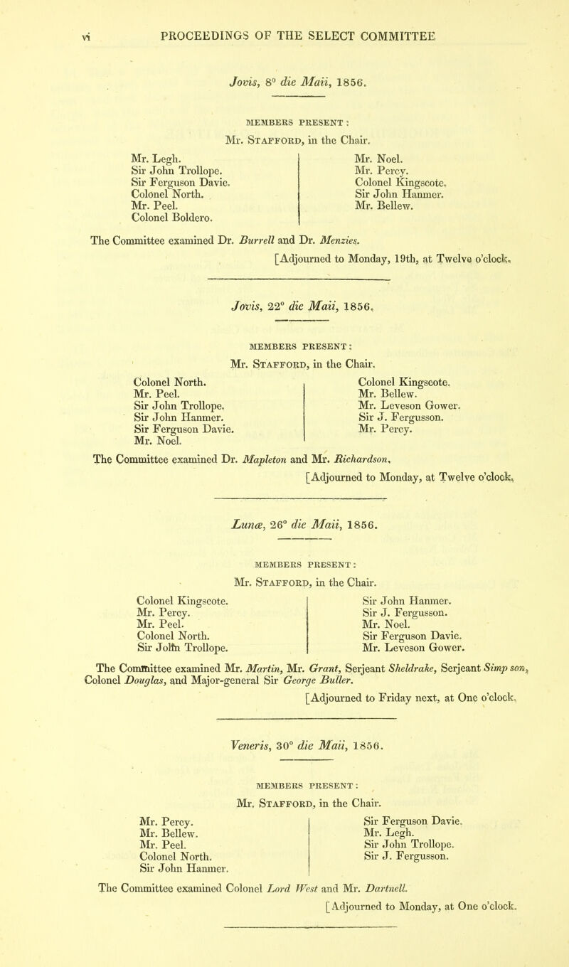 Jovis, 8° die Maii, 1856. MEMBERS PRESENT ! Mr. Stafford, in the Chair. Mr. Legh. Sir John Trollope. Sir Ferguson Davie. Colonel North. . Mr. Peel. Colonel Boldero. Mr. Noel. Mr. Percy. Colonel Kingscote.. Sir John Hanmer. Mr. Bellew. The Committee examined Dr. Burrell and Dr. Menzies. [Adjourned to Monday, 19th, at Twelve o'clock. Jovis, 22° die Maii, 1856. MEMBERS PRESENT : Mr. Stafford, in the Chair. Colonel North. Mr. Peel. Sir John Trollope. Sir John Hanmer. Sir Ferguson Davie. Mr. Noel. Colonel Kingscote, Mr. Bellew. Mr. Leveson Gower. Sir J. Fergusson. Mr. Percy. The Committee examined Dr. Mapleton and Mr. Richardson, [Adjourned to Monday, at Twelve o'clock, Luna, 26° die Maii, 1856. MEMBERS PRESENT: Mr. Stafford, in the Chan. Colonel Kingscote. Mr. Percy. Mr. Peel. Colonel North. Sir Jottn Trollope. Sir John Hanmer. Sir J. Fergusson. Mr. Noel. Sir Ferguson Davie. Mr. Leveson Gower. The Committee examined Mr. Martin, Mr. Grant, Serjeant Sheldrake, Serjeant Simp son^ Colonel Douglas, and Major-general Sir George Buller. [Adjourned to Friday next, at One o'clock. Veneris, 30° die Maii, 1856. MEMBERS PRESENT: Mr, Stafford, in the Chair. Mr. Percy. Sir Ferguson Davie. Mr. Bellew. Mr. Legh. Mr. Peel. Sir John Trollope. Colonel North. Sir J. Fergusson. Sir John Hanmer. The Committee examined Colonel Lord West and Mr. Dartnell [Adjourned to Monday, at One o'clock.