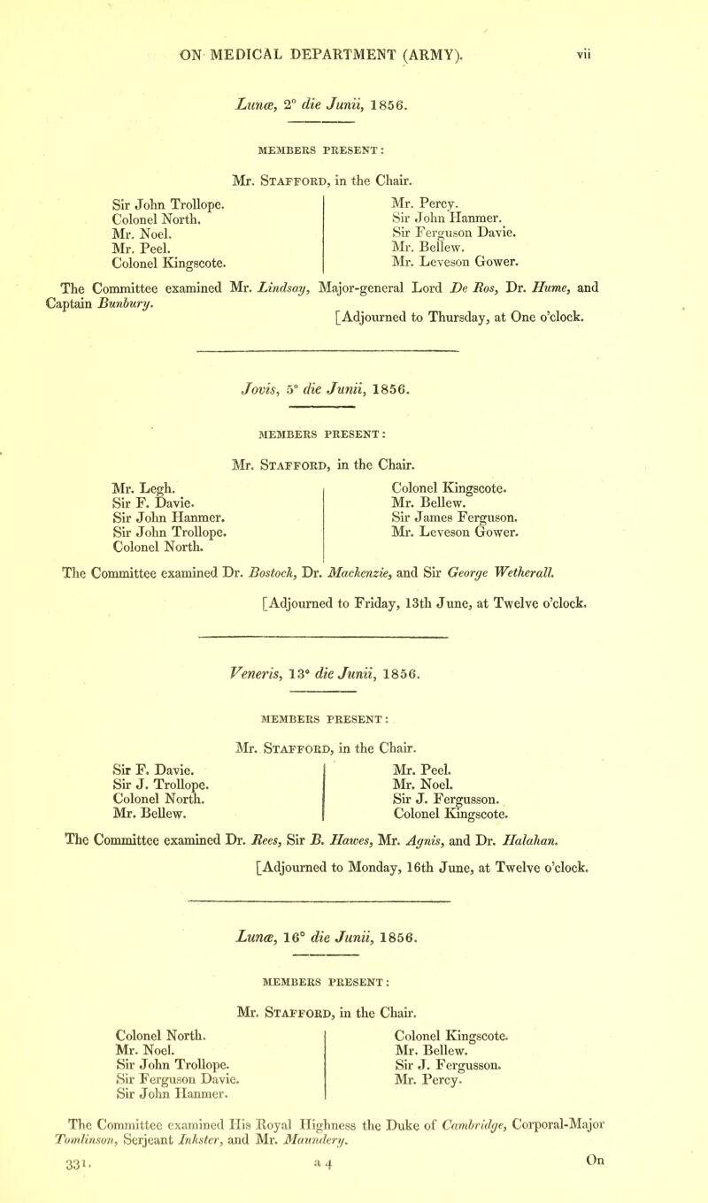 Lima, 2° die Junii, 1856. MEMBERS PRESENT: Mr. Stafford, in the Chair. Sir John Trollope. Colonel North. Mr. Noel. Mr. Peel. Colonel Kingscote. Mr. Percy. Sir John Hanmer. Sir Ferguson Davie. Mr. Bellew. Mr. Leveson Gower. The Committee examined Mr. Lindsay, Major-general Lord De Bos, Dr. Hume, and Captain Bunbury. [Adjourned to Thursday, at One o'clock. Jovis, 5° die Junii, 1856. MEMBERS PRESENT: Mr. Stafford, in the Chair. Mr. Legh. Sir F. Davie. Sir John Hanmer. Sir John Trollope. Colonel North. Colonel Kingscote. Mr. Bellew. Sir James Ferguson. Mr. Leveson Grower. The Committee examined Dr. Bostock, Dr. Mackenzie, and Sir George Wetherall [Adjourned to Friday, 13th June, at Twelve o'clock. Veneris, 13° die Junii, 1856. Sir F. Davie. Sir J. Trollope. Colonel North. Mr. BeUew. MEMBERS PRESENT: Mr. Stafford, in the Chair. Mr. Peel. Mr. Noel. Sir J. Fergusson. Colonel Kingscote. The Committee examined Dr. Bees, Sir B. Hawes, Mr. Agnis, and Dr. Halahan. [Adjourned to Monday, 16th June, at Twelve o'clock. Lunee, 16° die Junii, 1856. MEMBERS PRESENT: Mr. Stafford, in the Chair. Colonel North. Mr. Noel. Sir John Trollope. Sir Ferguson Davie. Sir John Hanmer. Colonel Kingscote. Mr. Bellew. Sir J. Fergusson. Mr. Percy. The Committee examined His Royal Highness the Duke of Cambridge, Corporal-Major Tomlinson, Serjeant Jnkster, and Mr. Maundery. 331- .14 On