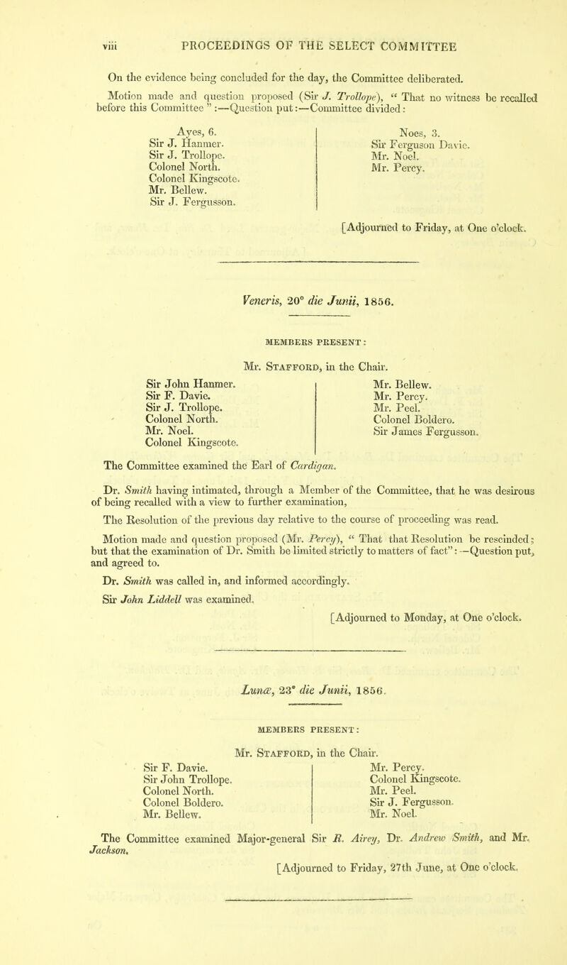 On the evidence being concluded for the day, the Committee deliberated. Motion made and question proposed (Sir J. Trollope),  That no witness be recalled before this Committee  :—Question put:—Committee divided: Ayes, 6. Noes, 3. Sir J. Hanmer. Sir Ferguson Davie. Sir J. Trollope. Mr. Noel. Colonel North. Mr. Percy. Colonel Kingscote. Mr. Bellew. Sir J. Fergusson. [Adjourned to Friday, at One o'clock. Veneris, 20° die Junii, 1856. MEMBERS PRESENT: Mr. Stafford, in the Chair. Sir John Hanmer. Sir F. Davie. Sir J. Trollope. Colonel North. Mr. Noel. Colonel Kingscote. The Committee examined the Earl of Cardigan. Mr. Bellew. Mr. Percy. Mr. Peel. Colonel Boldero. Sir James Fergusson. Dr. Smith having intimated, through a Member of the Committee, that he was desirous of being recalled with a view to further examination, The Resolution of the previous day relative to the course of proceeding was read. Motion made and question proposed (Mr. Percy),  That that Resolution be rescinded; but that the examination of Dr. Smith be limited strictly to matters of fact: —Question put, and agreed to. Dr. Smith was called in, and informed accordingly. Sir John Liddell was examined. [Adjourned to Monday, at One o'clock. Lunce, 23° die Junii, 1856. MEMBERS PRESENT: Sir F. Davie. Sir John Trollope Colonel North. Colonel Boldero. Mr. Bellew. Mr. Stafford, in the Chair. Mr. Percy. Colonel Kingscote. Mr. Peel. Sir J. Fergusson. Mr. Noel. The Committee examined Major-general Sir R. Aire?/, Dr. Andrew Smith, and Mr. Jackson,