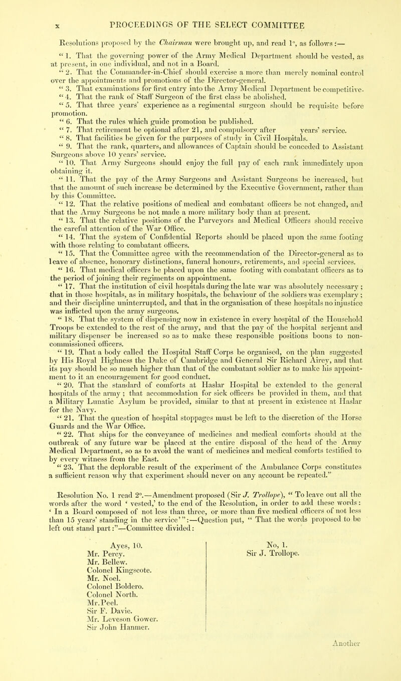 Resolutions proposed by the Chairman were brought up, and read 1°, as follows:—  1. That the governing power of the Army Medical Department should be vested, as at present, in one individual, and not in a Board. 2. That the Commander-in-Chief should exercise a more than merely nominal control over the appointments and promotions of the Director-general.  3. That examinations for first entry into the Army Medical Department be competitive.  4. That the rank of Staff Surgeon of the first class be abolished.  5. That three years' experience as a regimental surgeon should be requisite before promotion.  6. That the rules which guide promotion be published.  7. That retirement be optional after 21, and compulsory after years' service.  8. That facilities be given for the purposes of study in Civil Hospitals.  9. That the rank, quarters, and allowances of Captain should be conceded to Assistant Surgeons above 10 years' service.  10. That Army Surgeons should enjoy the full pay of each rank immediately upon obtaining it. 11. That the pay of the Army Surgeons and Assistant Surgeons be increased, but that the amount of such increase be determined by the Executive Government, rather than by this Committee.  12. That the relative positions of medical and combatant officers be not changed, and that the Army Surgeons be not made a more military body than at present.  13. That the relative positions of the Purveyors and Medical Officers should receive the careful attention of the War Office.  14. That the system of Confidential Reports should be placed upon the same footing with those relating to combatant officers.  15. That the Committee a»ree with the recommendation of the Director-general as to 1 eave of absence, honorary distinctions, funeral honours, retirements, and special services.  16. That medical officers be placed upon the same footing with combatant officers as to the period of joining their regiments on appointment.  17. That the institution of civil hospitals during the late war was absolutely necessary ; that in those hospitals, as in military hospitals, the behaviour of the soldiers was exemplary ; and their discipline uninterrupted, and that in the organisation of these hospitals no injustice was inflicted upon the army surgeons.  18. That the system of dispensing now in existence in every hospital of the Household Troops be extended to the rest of the army, and that the pay of the hospital serjeant and military dispenser be increased so as to make these responsible positions boons to non- commissioned officers.  19. That a body called the Hospital Staff Corps be organised, on the plan suggested by His Royal Highness the Duke of Cambridge and General Sir Richard Airey, and that its pay should be so much higher than that of the combatant soldier as to make his appoint- ment to it an encouragement for good conduct.  20. That the standard of comforts at Haslar Hospital be extended to the general hospitals of the army ; that accommodation for sick officers be provided in them, and that a Military Lunatic Asylum be provided, similar to that at present in existence at Haslar for the Navy. 21. That the question of hospital stoppages must be left to the discretion of the Horse Guards and the War Office.  22. That ships for the conveyance of medicines and medical comforts should at the outbreak of any future war be placed at the entire disposal of the head of the Army Medical Department, so as to avoid the want of medicines and medical comforts testified to by every witness from the East.  23. That the deplorable result of the experiment of the Ambulance Corps constitutes a sufficient reason why that experiment should never on any account be repeated. Resolution No. 1 read 2°.—Amendment proposed (Sir J. Trollope),  To leave out all the words after the word ' vested,' to the end of the Resolution, in order to add these words: ' In a Board composed of not less than three, or more than five medical officers of not less than 15 years' standing in the service':—Question put,  That the words proposed to be left out stand part:—Committee divided: Ayes, 10. Mr. Percy. Mr. Bellew. Colonel Kingscote. Mr. Noel. Colonel Boldero. Colonel North. Mr. Peel. Sir F. Davie. Mr. Leveson Gower. Sir John Hanmer. No, 1. Sir J. Trollope. Another