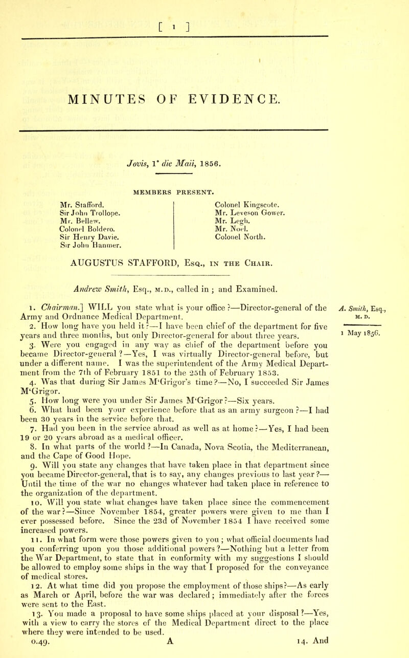 I MINUTES OF EVIDENCE. Jovis, 1° die Maii, 1856. MEMBERS PRESENT. Mr. Stafford. Sir John Trollope. Mr. Bellew. Colonel Boldero. Sir Henry Davie. Sir John Hanmer. Colonel Kingscote. Mr. Leveson Gower. Mr. Legh. Mr. Noel. Colonel North. AUGUSTUS STAFFORD, Esq., in the Chair. Andrew Smith, Esq., m.d., called in ; and Examined. 1. Chairman.] WILL you state what is your office ?—Director-general of the A. Smith, Esq., Army and Ordnance Medical Department. m.d. 2. How long have you held it?—I have been chief of the department for five ———— years and three months, but only Director-general for about three years. 1 J 3. Were you engaged in any way as chief of the department before you became Director-general ?—Yes, I was virtually Director-general before, but under a different name. I was the superintendent of the Army Medical Depart- ment from the 7th of February 1851 to the 25th of February 1853. 4. Was that during Sir James M'Giigor's time?—No, I succeeded Sir James M'Grigor. 5. How long were you under Sir James M'Grigor?—Six years. 6. What had been your experience before that as an army surgeon ?—I had been 30 years in the service before that. 7. Had you been in the service abroad as well as at homer —Yes, I had been 19 or 20 years abroad as a medical officer. 8. In what parts of the world ?—In Canada, Nova Scotia, the Mediterranean, and the Cape of Good Hope. 9. Will you state any changes that have taken place in that department since you became Director-general, that is to say, any changes previous to last year?— Until the time of the war no changes whatever had taken place in reference to the organization of the department. 10. Will you state what changes have taken place since the commencement of the war?—Since November 1854, greater powers were given to me than I ever possessed before. Since the 23d of November 1854 I have received some increased powers. 11. In what form were those powers given to you ; what official documents had you conferring upon you those additional powers?—Nothing but a letter from the War Department, to state that in conformity with my suggestions I should be allowed to employ some ships in the way that I proposed for the conveyance of medical stores. 12. At what time did you propose the employment of those ships?—As early as March or April, before the war was declared ; immediately after the forces were sent to the East. 1 3. You made a proposal to have some ships placed at your disposal ?—Yes, with a view to carry the stores of the Medical Department direct to the place where they were intended to be used. 0.49. A 14. And