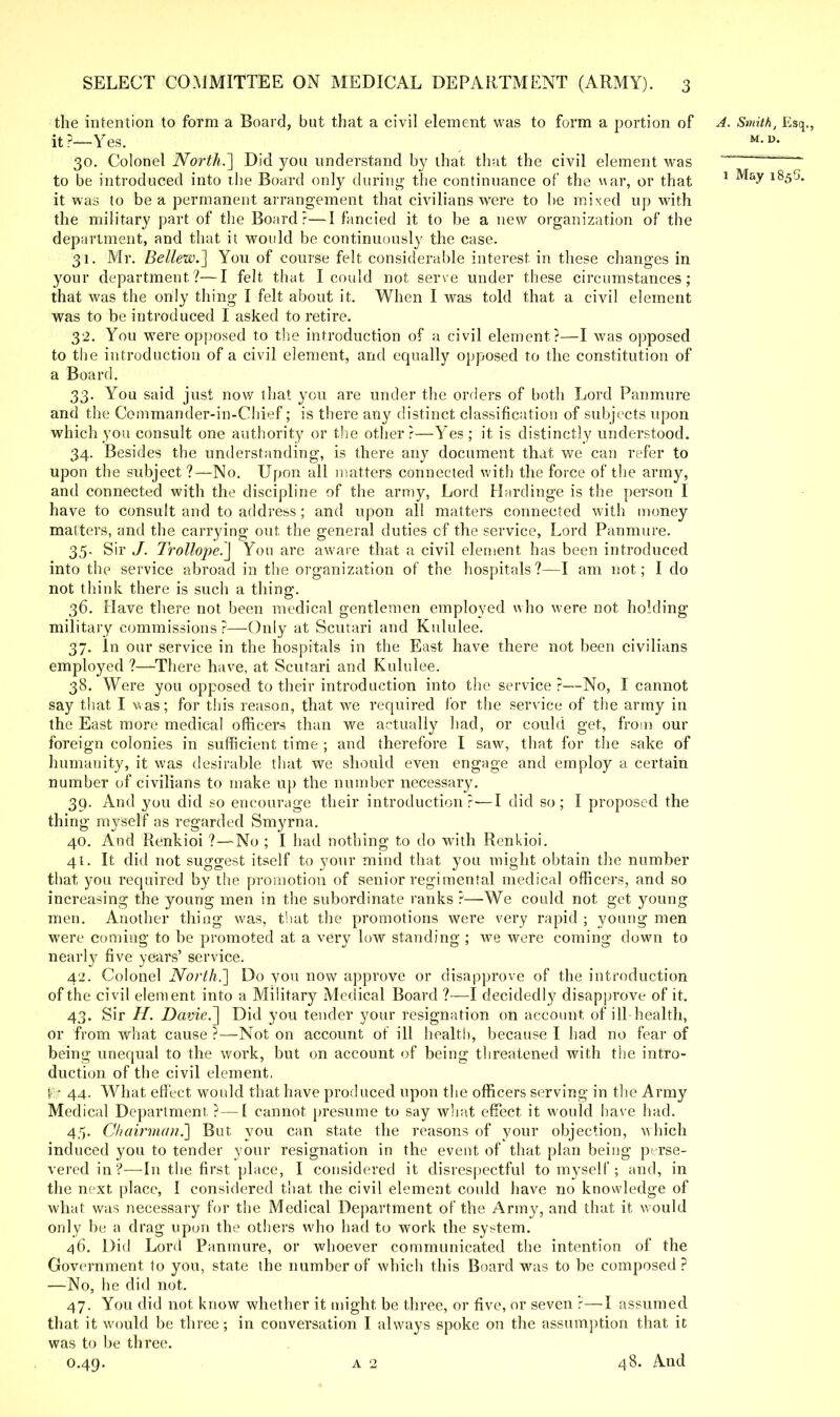 the intention to form a Board, but that a civil element was to form a portion of A. Smith, Esq., it?—Yes. M-u- 30. Colonel North.'] Did you understand by that that the civil element was —— to be introduced into the Board only during the continuance of the war, or that 1 l85G- it was to be a permanent arrangement that civilians were to be mixed up with the military part of the Board?—I fancied it to be a new organization of the department, and that it would be continuously the case. 31. Mr. Belleiv.] You of course felt considerable interest in these changes in your department?—I felt that I could not serve under these circumstances; that was the only thing I felt about it. When I was told that a civil element was to be introduced I asked to retire. 32. You were opposed to the introduction of a civil element?—I was opposed to the introduction of a civil element, and equally opposed to the constitution of a Board. 33. You said just now that you are under the orders of both Lord Panmure and the Commander-in-Chief; is there any distinct classification of subjects upon which you consult one authority or the other?—Yes ; it is distinctly understood. 34. Besides the understanding, is there any document that we can refer to upon the subject ?—No. Upon all matters connected with the force of the army, and connected with the discipline of the army, Lord Hardinge is the person I have to consult and to address; and upon all matters connected with money matters, and the carrying out the general duties cf the service, Lord Panmure. 35. Sir J. Trollope.] You are aware that a civil element has been introduced into the service abroad in the organization of the hospitals?—I am not; I do not think there is such a thing. 36. Have there not been medical gentlemen employed who were not holding military commissions?—Only at Scutari and Kululee. 37. In our service in the hospitals in the East have there not been civilians employed ?—-There have, at Scutari and Kululee. 38. Were you opposed to their introduction into the service ?—No, I cannot say that I was; for this reason, that we required for the service of the army in the East more medical officers than we actually had, or could get, from our foreign colonies in sufficient time ; and therefore I saw, that for the sake of humanity, it was desirable that we should even engage and employ a certain number of civilians to make up the number necessary. 39. And you did so encourage their introduction?—I did so; I proposed the thing myself as regarded Smyrna. 40. And Renkioi ?—No ; I had nothing to do with Renkioi. 41. It did not suggest itself to your mind that you might obtain the number that you required by the promotion of senior regimental medical officers, and so increasing the young men in the subordinate ranks ?—We could not get young men. Another thing was, tliat the promotions were very rapid ; young men were coming to be promoted at a very low standing ; we were coming down to nearly five years' service. 42. Colonel North.'] Do you now approve or disapprove of the introduction of the civil element into a Military Medical Board ?—I decidedly disapprove of it. 43. Sir H. Davie.] Did you tender your resignation on account of ill-health, or from what cause ?—Not on account of ill health, because I had no fear of being unequal to the work, but on account of being threatened with the intro- duction of the civil element, !>:- 44. What effect would that have produced upon the officers serving in the Army Medical Department ?—I cannot presume to say what effect it would have had. 45. Chairman.] But you can state the reasons of your objection, which induced you to tender your resignation in the event of that plan being perse- vered in?—In the first place, I considered it disrespectful to myself ; and, in the next place, I considered that the civil element could have no knowledge of what was necessary for the Medical Department of the Army, and that it would only be a drag upon the others who had to work the system. 46. Did Lord Panmure, or whoever communicated the intention of the Government to you, state the number of which this Board was to be composed ? —No, he did not. 47. You did not know whether it might be three, or five, or seven ?—I assumed that it would be three; in conversation I always spoke on the assumption that it was to be three.