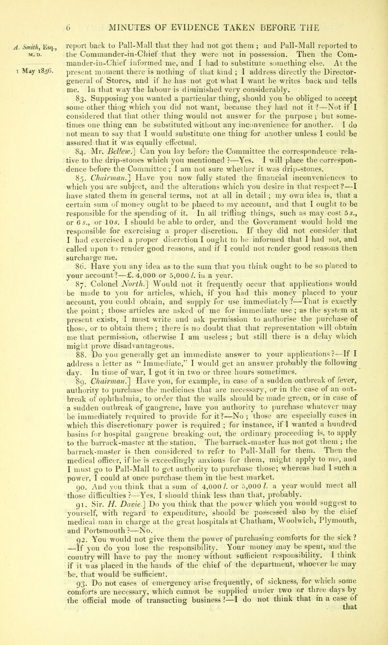 A. Smith, Esq., report back to Pall-Mall that they had not got them ; and Pall-Mall reported to m.d. the Commander-in-Chief that they were not in possession. Then the Com- mander-in-Chief informed me, and I had to substitute something- else. At the i May 1856. present moment there is nothing of that kind ; I address directly the Director- general of Stores, and if he has not got what I want he writes back and tells me. In that way the labour is diminished very considerably. 83. Supposing you wanted a particular thing, should you be obliged to accept some other thing which you did not want, because they had not it ?—Not if I considered that that other thing would not answer for the purpose ; but some- times one thing can be substituted without any inconvenience for another. I do not mean to say that I would substitute one thing for another unless I could be assured that it was equally effectual. 84. Mr. Bellew.] Can you lay before the Committee, the correspondence rela- tive to the drip-stones which you mentioned ?—Yes. I will place the correspon- dence before the Committee ; I am not sure whether it was drip-stones. 85. Chairman.] Have you now fully stated the financial inconveniences to which you are subject, and the alterations which you desire in that respect ?—I have stated them in general terms, not at all in detail ; my own idea is, that a certain sum of money ought to be placed to my account, and that I ought to be responsible for the spending of it. In all trifling things, such as may cost 5 s., or 6 s., or 10s. I should be able to order, and the Government would hold me responsible for exercising a proper discretion. If they did not consider that I had exercised a proper discretion I ought to be informed that I had not, and called upon to render good reasons, and if I could not render good reasons then surcharge me. 86. Have you any idea as to the sum that you think ought to be so placed to your account?—£.4,000 or 5,000/. in a year. 87. Colonel North.'] Would not it frequently occur that applications would be made to you for articles, which, if you had this money placed to your account, you could obtain, and supply for use immediately?—That is exactly the point; those articles are asked of me for immediate use ; as the system at present exists, I must write and ask permission to authorise the purchase of those, or to obtain them ; there is no doubt that that representation will obtain me that permission, otherwise I am useless ; but still there is a delay which might prove disadvantageous. 88. Do you generally get an immediate answer to your applications ?—If I address a letter as  Immediate, I would get an answer probably the following day. In time of war, I got it in two or three hours sometimes. 89. Chairman.] Have you, for example, in case of a sudden outbreak of fever, authority to purchase the medicines that are necessary, or in the case of an out- break of ophthalmia, to order that the walls should be made green, or in case of a sudden outbreak of gangrene, have you authority to purchase whatever may be immediately required to provide for it?—No; those are especially cases in which this discretionary power is required ; for instance, if 1 wanted a hundred basins for hospital gangrene breaking out, the ordinary proceeding is, to apply to the barrack-master at the station. The barrack-master has not got them ; the barrack-master is then considered to refer to Pall-Mall for them. Then the medical officer, if he is exceedingly anxious for them, might apply to me, and I must go to Pall-Mall to get authority to purchase those; whereas had I such a power, I could at once purchase them in the best market. go. And you think that a sum of 4,000/. or 5,000 /. a year would meet all those difficulties ?--■-Yes, I should think less than that, probably. 91. Sir. H. Davie.] Do you think that the power which you would suggest to yourself, with regard to expenditure, should be possessed also by the chief medical man in charge at the great hospitals at Chatham, Woolwich, Plymouth, and Portsmouth ?—No. 92. You would not give them the power of purchasing comforts for the sick? —If you do you lose the responsibility. Your money may be spent, and the country will have to pay the money without sufficient responsibility. I think if it was placed in the hands of the chief of the department, whoever he may be, that would be sufficient. 93. Do not cases of emergency arise frequently, of sickness, for which some comforts are necessary, which cannot be supplied under two or three days by the official mode of transacting business?—I do not think that in a case of that