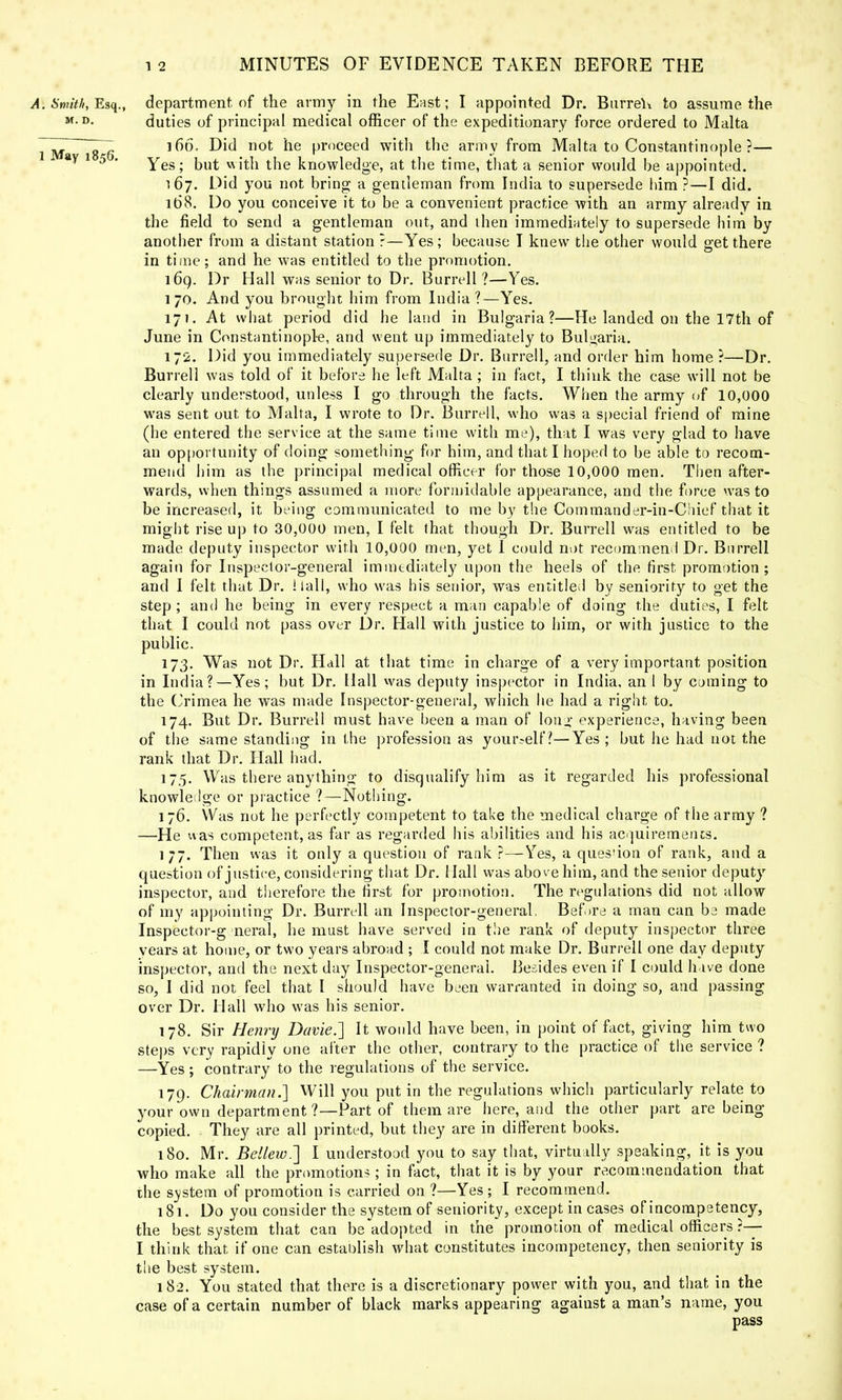 A. Smith, Esq., department, of the army in the East; I appointed Dr. Burred to assume the MD- duties of principal medical officer of the expeditionary force ordered to Malta Z~ 166. Did not he proceed with the army from Malta to Constantinople ?— 8y 5 Yes; but with the knowledge, at the time, that a senior would be appointed. 167. Did you not bring a gentleman from India to supersede him ?—I did. 168. Do you conceive it to be a convenient practice with an army already in the field to send a gentleman out, and then immediately to supersede him by another from a distant station ?—Yes; because I knew the other would get there in time; and he was entitled to the promotion. 160,. Dr Hall was senior to Dr. Burrell ?—Yes. 170. And you brought him from India ?—Yes. 17J. At what period did he land in Bulgaria?—He landed on the 17th of June in Constantinople, and went up immediately to Bulgaria. 172. Did you immediately supersede Dr. Burrell, and order him home ?—Dr. Burrell was told of it before he left Malta ; in fact, I think the case will not be clearly understood, unless I go through the facts. When the army of 10,000 was sent out to Malta, I wrote to Dr. Burrell, who was a special friend of mine (he entered the service at the same time with me), that I was very glad to have an opportunity of doing something for him, and that I hoped to be able to recom- mend him as the principal medical officer for those 10,000 men. Then after- wards, when things assumed a more formidable appearance, and the force was to be increased, it being communicated to me by the Commander-in-Chief that it might rise up to 30,000 men, I felt that though Dr. Burrell was entitled to be made deputy inspector with 10,000 men, yet I could not recommend Dr. Burrell again for Inspector-general immediate^ upon the heels of the first promotion; and I felt that Dr. Hall, who was his senior, was entitled by seniority to get the step ; and he being in every respect a man capable of doing the duties, I felt that I could not pass over Dr. Hall with justice to him, or with justice to the public. 173. Was not Dr. Hdll at that time in charge of a very important position in India?—Yes; but Dr. Hall was deputy inspector in India, an I by coming to the Crimea he was made Inspector-general, which he had a right to. 174. But Dr. Burrell must have been a man of long experience, having been of the same standing in the profession as yourself?—Yes ; but he had not the rank that Dr. Hall had. 175. Was there anything to disqualify him as it regarded his professional knowledge or practice ?—Nothing. 176. Was not he perfectly competent to take the medical charge of the army ? —He was competent, as far as regarded his abilities and his acquirements. 1 77. Then was it only a question of rank ?—Yes, a ques'ion of rank, and a question of justice, considering that Dr. Hall was above him, and the senior deputy inspector, and therefore the first for promotion. The regulations did not allow of my appointing Dr. Burrell an Inspector-general, Before a man can be made Inspector-g neral, he must have served in the rank of deputy inspector three years at home, or two years abroad ; I could not make Dr. Burrell one day deputy inspector, and the next day Inspector-general. Besides even if I could have done so, I did not feel that I should have been warranted in doing so, and passing over Dr. Hall who was his senior. 178. Sir Henry Davie.] It would have been, in point of fact, giving him two steps very rapidly one after the other, contrary to the practice of the service ? —Yes ; contrary to the regulations of the service. 179. Chairman.] Will you put in the regulations which particularly relate to your own department ?—Part of them are here, and the other part are being- copied. They are all printed, but they are in different books. 180. Mr. Be!lew.~\ I understood you to say that, virtually speaking, it is you who make all the promotions; in fact, that it is by your recommendation that the svstem of promotion is carried on ?—Yes ; I recommend. 181. Do you consider the system of seniority, except in cases of incompetency, the best system that can be adopted in the promotion of medical officers ?— I think that if one can establish what constitutes incompetency, then seniority is the best system. 182. You stated that there is a discretionary power with you, and that in the case of a certain number of black marks appearing agaiust a man's name, you pass