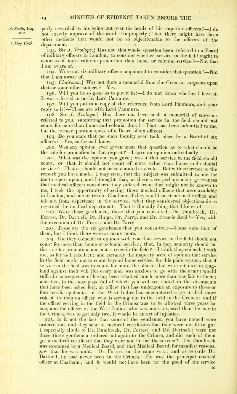 A. Smith, Esq., perly rewarded by his being put over the heads of his superior officers ?—I do M-D- not exactly approve of the word improperly; but there might have been other methods that would not be so objectionable to the officers of the i May 1856. department. 193. Sir J. Trollope.] Has not this whole question been referred to a Board of military officers in London, to consider whether service in the field ought to count as of more value in promotion than home or colonial service ?—Not that I am aware of. 194. Were not six military officers appointed to consider that question ?—Not that I am aware of. 195. Chairman?] Was not there a memorial from the Crimean surgeons upon that or some other subject ?—Yes. 196. Will you be so good as to put it in?—I do not know whether I have it. It was referred to me by Lord Pan mure. 197. Will you put in a copy of the reference from Lord Panmure, and your reply to it?—Those are with Lord Panmure. 198. Sir J. Trollope.'] Has there not been such a memorial of surgeons referred to you, submitting that promotion for service in the field should not count for more than home and colonial duty ?—That has been submitted to me, but the former question spoke of a Board of six officers. 199. Do you state that no such inquiry ever took place by a Board of six officers ?—Yes, so far as I know. 200. Was any opinion ever given upon that question as to what should be the rule for promotion in that respect ?—I gave an opinion individually. 201. What was the opinion you gave; was it that service in the field should count, or that it should not count of more value than home and colonial service ?—That is, should not be so counted as a rule. But with reference to the remark you have made, I may state, that the subject was submitted to me for me to report upon ; and I thought that, as there were perhaps many grievances that medical officers considered they suffered from that might not be known to me, I took the opportunity of asking those medical officers that were available in London, and one or two in Chatham, if they would meet me in the office, and tell me, from experience in the service, what they considered objectionable as regarded the medical department. That is the only thing that I know of. 202. Were those gentlemen, those that you consulted, Dr. Dumbreck, Dr. Forrest, Dr. Dartnell, Dr. Hume, Dr. Parry, and Dr. Francis Reid?—Yes, with the exception of Dr. Forrest and Dr. Parry. 203. Those are the six gentlemen that you consulted ?—These were four of them, but I think there were as many more. 204. Did they coincide in opinion with you that service in the field should not count for more than home or colonial service; that, in fact, seniority should be the rule for promotion, and not service in the field ?—I think they coincided with me, as far as I recollect; and certainly the majority were of opinion that service in the field ought not to count beyond home service, for this plain reason : that if service in the field was to count for more, the officers that were retained in Eng- land against their will (for every man was anxious to go with the army) would suffer in consequence of having been retained much more than was fair to them ; and then, in the next place (all of which you will see stated in the documents thai have been asked for), an officer that has undergone an exposure to three or four terrific epidemics in the West Indies has encountered a great deal more risk of life than an officer who is serving out in the field in the Crimea; and if the officer serving in the field in the Crimea was to be allowed three years for one, and the officer in the West Indies, who was more exposed than the one in the Crimea, was to get only two, it would be an act of injustice. 205. Is it not the fact that some of the gentlemen you have named were ordered out, and they sent in medical certificates that they were not fit to go ; I especially allude to Dr. Dumbreck, Dr. Forrest, and Dr. Dartnell: were not those three gentlemen ordered out again to the Crimea, and did each of them get a medical certificate that they were not fit for the service?—Dr. Dumbreck was examined by a Medical Board, and that Medical Board, for manifest reasons, saw that he was unfit. Dr. Forrest in the same way ; and as regards Dr. Dartnell, he had never been in the Crimea. He was the principal medical officer at Chatham ; and it would not have been for the good of the service to