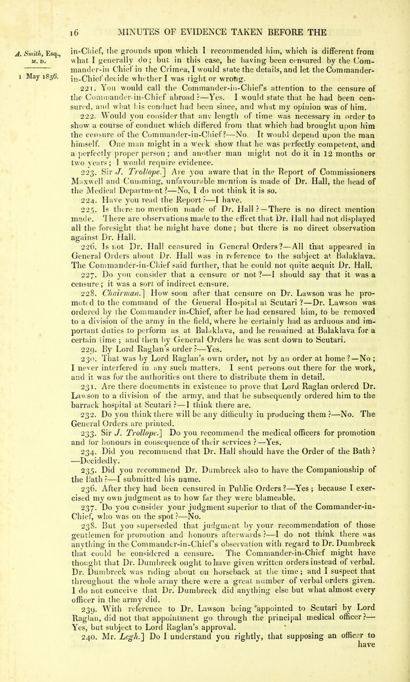 A. Smith, Esq., in-Chief, the grounds upon which I recommended him, which is different from m.d. what. I generally do; but in this case, he having been censured by the Com- mander-in Chief in the Crimea, I would state the details, and let the Commander- a Mayi856. in-Chief decide whether I was right or wrong. 221. You would call the Commander-in-Chief's attention to the censure of the Goniniander-in-Chief abroad?—Yes. I would state that he had been cen- sured, and what his conduct had been since, and what my opinion was of him. 222. Would you consider that anv length of time was necessary in order to show a course of conduct which differed from that which had brought upon him the censure of the Commander-in-Chief ?—No. It would depend upon the man himself. One man might in a week show that he was perfectly competent, and a perfectly proper person ; and another man might not do it in 12 months or two years; I would require evidence. 223. Sir J. Trollope^\ Are you aware that in the Report of Commissioners Maxwell and Cun lifting, unfavourable mention is made of Dr. Hall, the head of the Medical Department?—No, I do not think it is so. 224. Have you read the Report?—I have. 225. Is there no mention made of Dr. Hall ? —There is no direct mention made. There are observations made to the effect that Dr. Mall had not displayed all the foresight that, he might have done; but there is no direct observation against. Dr. Hall. 226. Is not Dr. Hall censured in General Orders?—All that appeared in General Orders about Dr. Hall was in reference to the subject a1-. Balaklava. The Commander-in-Chief said further, that he could not. quite acquit Dr. Hall. 227. Do you consider that a censure or not ?—I should say that it was a censure ; it was a sort, of indirect censure. 228. Chairman.~\ How soon after that censure on Dr. Lawson was he pro- moted to the command of the General Hospital at Scutari ?—Dr. Lawson was ordered by the Commander in-Chief, after he had censured him, to be removed to a division of the army in the field, where he certainly had as arduous and im- portant duties to perform as at Balaklava, and he remained at Balaklava for a certain time ; and then by General Orders he was sent down to Scutari. 229. By Lord Raglan's order?—Yes. 230. That was by Lord Raglan's own order, not by an order at home?—No ; I never interfered in any such matters. I sent persons out there for the work, and it was for the authorities out there to distribute them in detail. 231. Are there documents in existence to prove that Lord Raglan ordered Dr. Lawson to a division of the army, and that he subsequently ordered him to the barrack hospital at Scutari ?—I think there are. 232. Do you think there will be any difficulty in producing them ?—No. The General Orders are printed. 233. Sir J. Trollope.] Do you recommend the medical officers for promotion and for honours in consequence of their services ?—Yes. 234. Did you recommend that Dr. Hall should have the Order of the Bath ? —Decidedly. 235. Did you recommend Dr. Durnbreck also to have the Companionship of the Dath?—I submitted his name. 236. After they had been censured in Public Orders ?—Yes ; because I exer- cised my own judgment as to how far they were blameable. 237. Do you consider your judgment superior to that of the Commander-in- Chief, who was on the spot ?—No. 238. But you superseded that judgment by your recommendation of those gentlemen for promotion and honours afterwards ?—I do not think there was anything in the Commander-in-Chief's observation with regard to Dr. Durnbreck that could be considered a censure. The Commander-in-Chief might have thought that Dr. Durnbreck ought to have given written orders instead of verbal. • IT 1 Dr. Durnbreck was riding about on horseback at the time; and 1 suspect that throughout the whole army there were a great, number of verbal orders given. I do not conceive that Dr. Durnbreck did anything else but what almost every officer in the army did. 230,. With reference to Dr. Lawson being appointed to Scutari by Lord Raglan, did not that appointment go through the principal medical officer?— Yes, but subject to Lord Raglan's approval. 240. Mr. Legh.~] Do I understand you rightly, that supposing an officer to have