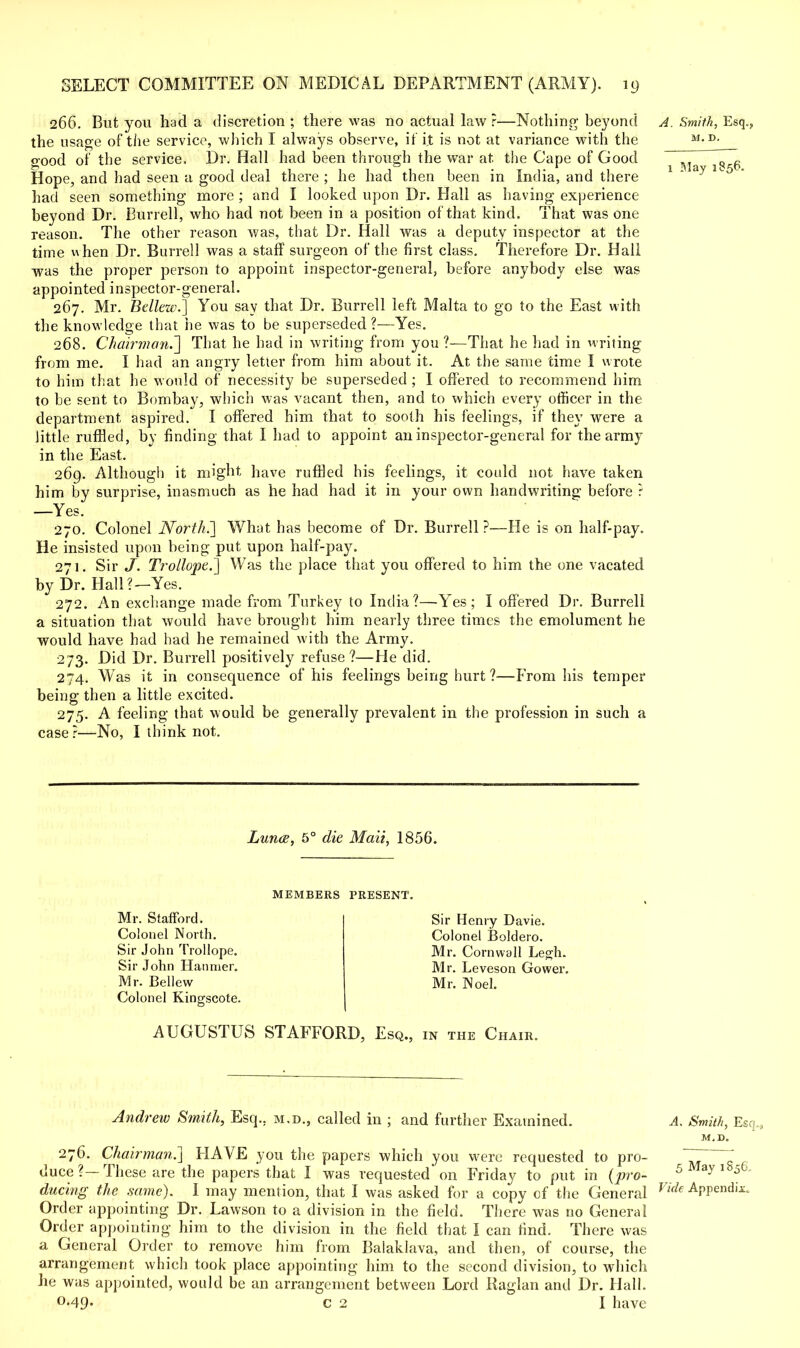 266. But you had a discretion ; there was no actual law ?—Nothing beyond A. Smith, Esq., the usage of tiie service, which I always observe, if it is not at variance with the M- D^_ good of the service. Dr. Hall had been through the war at the Cape of Good ^ ^ ^ ^ Hope, and had seen a good deal there ; he had then been in India, and there had seen something more ; and I looked upon Dr. Hall as having experience beyond Dr. Burrell, who had not been in a position of that kind. That was one reason. The other reason was, that Dr. Hall was a deputy inspector at the time when Dr. Burrell was a staff surgeon of the first class. Therefore Dr. Hall was the proper person to appoint inspector-general, before anybody else was appointed inspector-general. 267. Mr. Bellew.] You say that Dr. Burrell left Malta to go to the East with the knowledge that he was to be superseded ?■—Yes. 268. Chairman^] That he had in writing from you ?-—That he had in writing from me. I had an angry letier from him about it. At the same time I wrote to him that he would of necessity be superseded ; I offered to recommend him to be sent to Bombay, which was vacant then, and to which every officer in the department aspired. I offered him that to sooth his feelings, if they wTere a little ruffled, by finding that I had to appoint an inspector-general for the army in the East. 269. Although it might have ruffled his feelings, it could not have taken him by surprise, inasmuch as he had had it in your own handwriting before r —Yes. 270. Colonel North.'] What has become of Dr. Burrell?—He is on half-pay. He insisted upon being put upon half-pay. 271. Sir J. Trollope.] Was the place that you offered to him the one vacated by Dr. Hall?—Yes. 272. An exchange made from Turkey to India?—Yes; I offered Dr. Burrell a situation that would have brought him nearly three times the emolument he would have had had he remained with the Army. 273. Did Dr. Burrell positively refuse?—He did. 274. Was it in consequence of his feelings being hurt ?—From his temper being then a little excited. 275. A feeling that would be generally prevalent in the profession in such a case?—No, I think not. Lunce, 5° die Maii, 1856. MEMBERS PRESENT. Mr. Stafford. Colonel North. Sir John Trollope. Sir John Hanmer. Mr. Bellew Colonel Kingscote. Sir Henry Davie. Colonel Boldero. Mr. Cornwall Legh. Mr. Leveson Gower. Mr. Noel. AUGUSTUS STAFFORD, Esq., in the Chair. Andrew Smith, Esq.. m.d., called in ; and further Examined. A. Smith, Esq., M,D. 276. Chairman.] HAVE you the papers which you were requested to pro- ~ T duce?—These are the papers that I was requested on Friday to put in (pro- 5 y 5 during the same). I may mention, that I was asked for a copy of the General Vide APPendii:- Order appointing Dr. Lawson to a division in the field. There was no General Order appointing him to the division in the field that I can find. There was a General Order to remove him from Balaklava, and then, of course, the arrangement which took place appointing him to the second division, to which he was appointed, would be an arrangement between Lord Raglan and Dr. Hall. o-49« c 2 I have