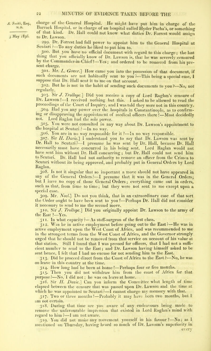 A. Smith, Esq., charge of the General Hospital. He might have put him in charge of the m.d. Barrack Hospital, or in charge of an hospital called Hyder Pacha's, or something of that kind. Dr. Hall could not know what duties Dr. Forrest would assign 5 May 1850. t0 Dr. Lawson. 299. Dr. Forrest had full power to appoint him to the General Hospital at Scutari ?—To any duties he liked to put him to. 300. But you have no official document with regard to this charge; the last thing that you officially know of Dr. Lawson is, that he was severely censured by the Commander-in-Chief?—Yes; and ordered to be removed from his pre- sent charge. 30!. Mr. L. Goiucr.] How came you into the possession of that document, if such documents are not habitually sent to you ?—This being a special case, I suppose that Dr. Hall sent it to me on that account. 302. But he is not in the habit of sending such documents to you?—No, not regularly. 303. Sir J. Trollope.] Did you receive a copy of Lord Raglan's censure of Dr. Lawson?—I received nothing but this. Tasked to be allowed to read the proceedings of the Court cf Inquiry, and I was told they were not in this country. 304. Had you any power over the hospitals in Constantinople, as to confirm- ing or disapproving the appointment of medical officers there?—Most decidedly not. Lord Raglan had the sole power. 305. You were not consulted in any way about Dr. Lawson's appointment to the hospital at Scutari r—In no way. 306. You are in no way responsible for it ?—In no way responsible. 307. Sir H. Davie.'] I understand you to say that Dr. Lawson was sent by Dr. Hall to Scutari ?—I presume he was sent by Dr. Hall, because Dr. Hall necessarily must have concurred in his being sent. Lord Raglan would not have sent him without Dr. Hall concurring ; but Dr. Hall could not send him to Scutari. Dr. Hall had not authority to remove an officer from the Crimea to Scutari without its being approved, and probably put in General Orders by Lord Raglan. 308. Is not it singular that so important a move should not have appeared in any of the General Orders?—I presume that it was in the General Orders; but I have no copy of those General Orders; everything came out in orders, such as that, from time to time; but they were not sent to me except upon a special case. 309. Mr. Noel.'] Do not you think, that in an extraordinary case of that sort the Order ought to have been sent to you ?—Perhaps Dr. Hall did not consider it necessary to send to me the second move. 310. Sir J. Trollope.] Did you originally appoint Dr. Lawson to the army of the East ?—Yes. 311. In what capacity?—As staff-surgeon of the first class. 312. Was he in active employment before going out to the East?—He was in active employment upon the West Coast of Africa, and was recommended to me in the strongest terms from the West Coast of Africa, and the Governor strongly urged that he should not be removed from that service on account of his value at that station. Still I found that I was pressed for officers, that I had not a suffi- cient number to send to the East; and Dr. Lawson having himself asked to be sent hence, I felt that I had no excuse for not sending him to the East. 313. Did he proceed direct from the Coast of Africa to the East ?—No, he was on leave in this country at the time. 314. How long had he been at home?—Perhaps four or five months. 31,5. Then you did not withdraw him from the coast of Africa for that purpose?—No, I did not; he was on leave at home. 316. Sir H. Davie.] Can you inform the Committee what length of time elapsed between the censure that was passed upon Dr. Lawson and the time at which he was appointed to Scutari?—I cannot charge my memory with that. 317. Two or three months?—Probably it may have been two months, but I am not certain. 318. During that time are you aware of any endeavours being made to remove the unfavourable impression that existed in Lord Raglan's mind with regard to him ?—I am not aware. 319. You did not make any movement yourself in his favour?—No; as I mentioned on Thursday, having heard so much of Dr. Lawson's superiority in every