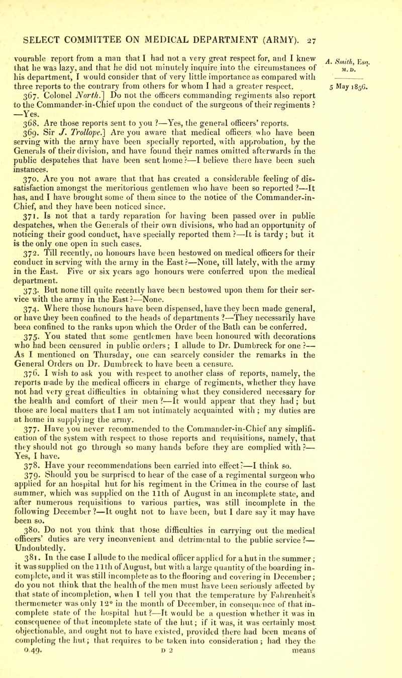 vourable report from a man that I had not a very great respect for, and I knew A EsjfT that he was lazy, and that he did not minutely inquire into the circumstances of M.D'. his department, I would consider that of very little importance as compared with three reports to the contrary from others for whom I had a greater respect. 5 May 185G. 367. Colonel North.'] Do not the officers commanding regiments also report to the Commander-in-Chief upon the conduct of the surgeons of their regiments ? —Yes. 368. Are those reports sent to you ?—Yes, the general officers' reports. 369. Sir J. Trollope.] Are you aware that medical officers who have been serving with the army have been specially reported, with approbation, by the Generals of their division, and have found their names omitted afterwards in the public despatches that have been sent home ?—I believe there have been such instances. 370. Are you not aware that that has created a considerable feeling of dis- satisfaction amongst the meritorious gentlemen who have been so reported ?—It has, and I have brought some of them since to the notice of the Commander-in- Chief, and they have been noticed since. 371. Is not that a tardy reparation for having been passed over in public despatches, when the Generals of their own divisions, who had an opportunity of noticing their good conduct, have specially reported them ?—It is tardy ; but it is the only one open in such cases. 372. Till recently, no honours have been bestowed on medical officers for their conduct in serving with the army in the East?—None, till lately, with the army in the East. Five or six years ago honours were conferred upon the medical department. 373. But none till quite recently have been bestowed upon them for their ser- vice with the army in the East ?—None. 374. Where those honours have been dispensed, have they been made general, or have they been confined to the heads of departments ?—They necessarily have been confined to the ranks upon which the Order of the Bath can be conferred. 375. You stated that some gentlemen have been honoured with decorations who had been censured in public orders; I allude to Dr. Dumbreck for one ?— As I mentioned on Thursday, one can scarcely consider the remarks in the General Orders on Dr. Dumbreck to have been a censure. 376. I wish to ask you with respect to another class of reports, namely, the reports made by the medical officers in charge of regiments, whether they have not had very great difficulties in obtaining what they considered necessary for the health and comfort of their men ?—It would appear that they had; but those are local matters that I am not intimately acquainted with ; my duties are at home in supplying the army. 377. Have you never recommended to the Commander-in-Chief any simplifi- cation of the system with respect to those reports and requisitions, namely, that they should not go through so many hands before they are complied with ?— Yes, I have. 378. Have your recommendations been carried into effect ?—I think so. 379. Should you be surprised to hear of the case of a regimental surgeon who applied for an hospital hut for his regiment in the Crimea in the course of last summer, which was supplied on the 11th of August in an incomplete state, and after numerous requisitions to various parties, was still incomplete in the following December?—It ought not to have been, but I dare say it may have been so. 380. Do not you think that ihose difficulties in carrying out the medical officers' duties are very inconvenient and detrimental to the public service ?— Undoubtedly. 381. In the case I allude to the medical officer applied for a hut in the summer; it was supplied on the 11 th of August, but with a large quantity of the boarding in- complete, and it was still incomplete as to the flooring and covering in December; do you not think that the health of the men must have been seriously affected by that state of incompletion, when I tell you that the temperature by Fahrenheit's thermometer was only 12° in the month of December, in consequence of that in- complete state of the hospital hut ?—It would be a question whether it was in consequence of that incomplete state of the hut; if it was, it was certainly most objectionable, and ought not to have existed, provided there had been means of completing the hut; that requires to be taken into consideration; had they the