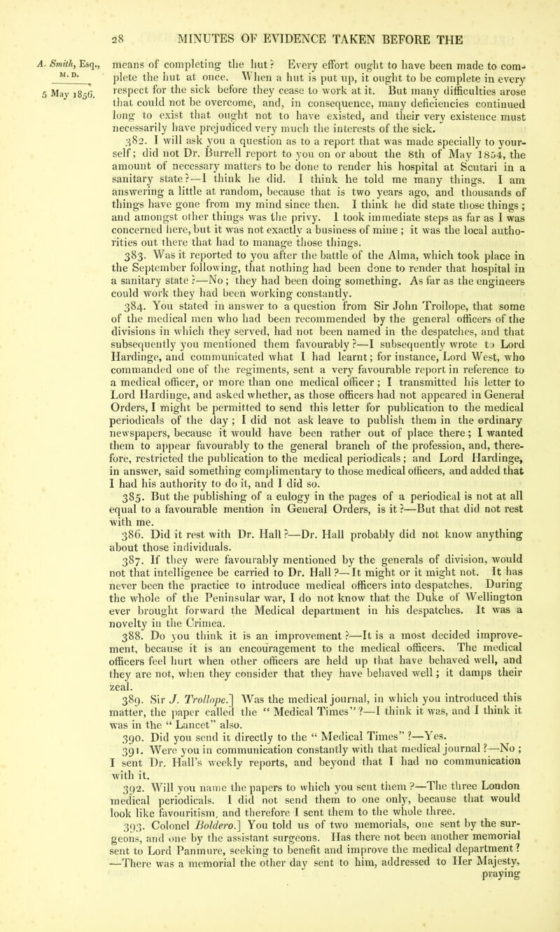 A. Smith, Esq., means of completing tlie hut ? Every effort ought to have been made to com- M,Dj plete the hut at once. When a hut is put up, it ought to be complete in every 5 May 1856. respect for the sick before they cease to work at it. But many difficulties arose that could not be overcome, and, in consequence, many deficiencies continued long to exist that ought not to have existed, and their very existence must necessarily have prejudiced very much the interests of the sick. 382. I will ask you a question as to a report that was made specially to your- self ; did not Dr. Burrell report to you on or about the 8th of May 1804, the amount of necessary matters to be done to render his hospital at Scutari in a sanitary state?—I think he did. I think he told me many things. I am answering a little at random, because that is two years ago, and thousands of things have gone from my mind since then. I think he did state those things ; and amongst other things was the privy. 1 took immediate steps as far as 1 was concerned here, but it was not exactly a business of mine ; it was the local autho- rities out there that had to manage those things. 383. Was it reported to you after the battle of the Alma, which took place in the September following, that nothing had been done to render that hospital in a sanitary state ?—No ; they had been doing something. As far as the engineers could work they had been working constantly. 384. You stated in answer to a question from Sir John Troilope, that some of the medical men who had been recommended by the general officers of the divisions in which they served, had not been named in the despatches, and that subsequently you mentioned them favourably ?—I subsequently wrote to Lord Hardinge, and communicated what I had learnt; for instance, Lord West, who commanded one of the regiments, sent a very favourable report in reference to a medical officer, or more than one medical officer; I transmitted his letter to Lord Hardinge, and asked whether, as those officers had not appeared in General Orders, I might be permitted to send this letter for publication to the medical periodicals of the day; I did not ask leave to publish them in the ordinary newspapers, because it would have been rather out of place there; I wanted them to appear favourably to the general branch of the profession, and, there- fore, restricted the publication to the medical periodicals; and Lord Hardinge, in answer, said something complimentary to those medical officers, and added that I had his authority to do it, and I did so. 385. But the publishing of a eulogy in the pages of a periodical is not at all equal to a favourable mention in General Orders, is it?—But that did not rest with me. 386. Did it rest with Dr. Hall ?—Dr. Hall probably did not know anything about those individuals. 387. If they were favourably mentioned by the generals of division, would not that intelligence be carried to Dr. Hall ?—It might or it might not. It has never been the practice to introduce medical officers into despatches. During the whole of the Peninsular war, I do not know that the Duke of Wellington ever brought forward the Medical department in his despatches. It was a novelty in the Crimea. 388. Do you think it is an improvement ?—It is a most decided improve- ment, because it is an encouragement to the medical officers. The medical officers feel hurt when other officers are held up that have behaved well, and they are not, when they consider that they have behaved well; it damps their zeal. 389. Sir J. Troilope.'] Was the medical journal, in which you introduced this matter, the paper called the  Medical Times?—I think it was, and I think it was in the  Lancet also. 390. Did you send it directly to the  Medical Times ?—Yes. 391. Were you in communication constantly with that medical journal ?—No ; I sent Dr. Hall's weekly reports, and beyond that I had no communication with it. 392. Will you name the papers to which you sent them ?—The three London medical periodicals. 1 did not send them to one only, because that would look like favouritism, and therefore I sent them to the whole three. 393. Colonel JBoldero.] You told us of two memorials, one sent by the sur- geons, and one by the assistant surgeons. Has there not been another memorial sent to Lord Panmure, seeking to benefit and improve the medical department? —There was a memorial the other day sent to him, addressed to Her Majesty, praying