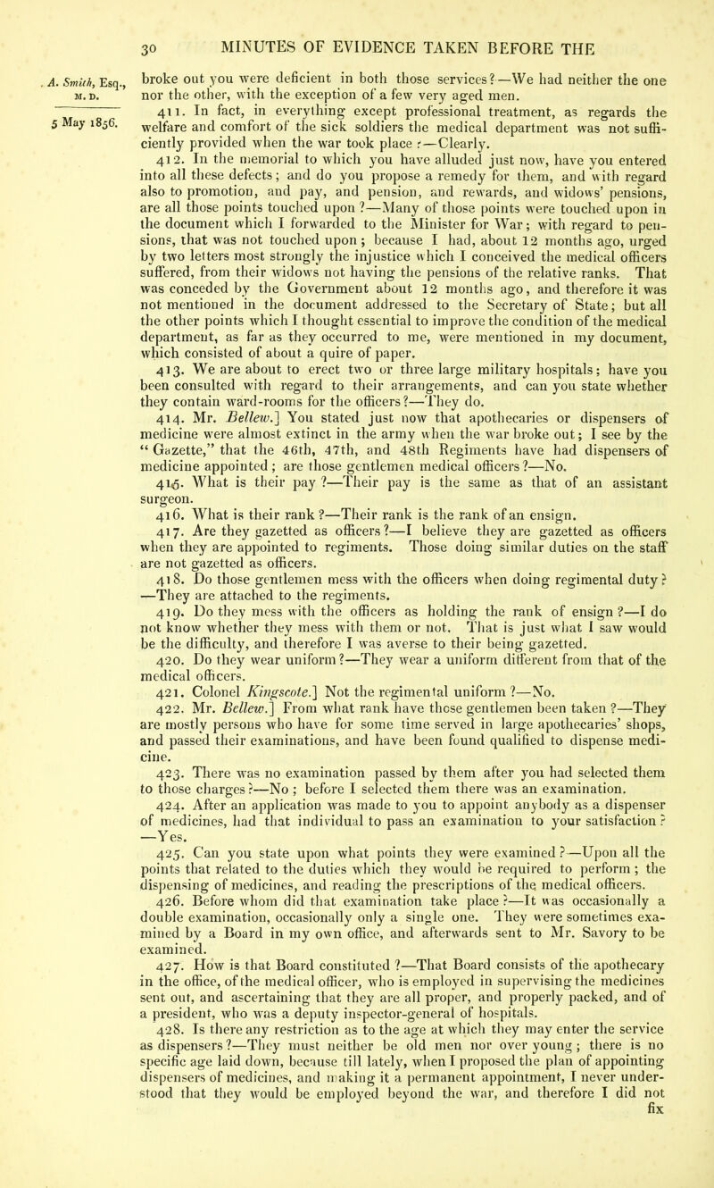 . A. Smith, Esq., broke out you were deficient in both those services?—We had neither the one m. d. nor the other, with the exception of a few very aged men. 411. In fact, in everything except professional treatment, as regards the 5 May 1856. welfare and comfort of the sick soldiers the medical department was not suffi- ciently provided when the war took place t—Clearly. 412. In the memorial to which you have alluded just now, have you entered into all these defects; and do you propose a remedy for them, and with regard also to promotion, and pay, and pension, and rewards, and widows' pensions, are all those points touched upon ?—Many of those points were touched upon in the document which I forwarded to the Minister for War; with regard to pen- sions, that was not touched upon ; because I had, about 12 months ago, urged by two letters most strongly the injustice which I conceived the medical officers suffered, from their widows not having the pensions of the relative ranks. That was conceded by the Government about 12 months ago, and therefore it was not mentioned in the document addressed to the Secretary of State; but all the other points which I thought essential to improve the condition of the medical department, as far as they occurred to me, were mentioned in my document, which consisted of about a quire of paper. 413. We are about to erect two or three large military hospitals; have you been consulted with regard to their arrangements, and can you state whether they contain ward-rooms for the officers?—They do. 414. Mr. Bellew.] You stated just now that apothecaries or dispensers of medicine were almost extinct in the army when the war broke out; I see by the  Gazette, that the 46th, 47th, and 48th Regiments have had dispensers of medicine appointed; are those gentlemen medical officers?—No. 41^. What is their pay ?—Their pay is the same as that of an assistant surgeon. 416. What is their rank ?—Their rank is the rank of an ensign. 417. Are they gazetted as officers?—I believe they are gazetted as officers when they are appointed to regiments. Those doing similar duties on the staff are not gazetted as officers. 418. Do those gentlemen mess with the officers when doing regimental duty? —They are attached to the regiments. 419. Do they mess with the officers as holding the rank of ensign?—I do not know whether they mess with them or not. That is just what I saw would be the difficulty, and therefore I was averse to their being gazetted. 420. Do they wear uniform?—They wear a uniform different from that of the medical officers. 421. Colonel Kwgscote.] Not the regimental uniform ?—No. 422. Mr. Bellew.] From what rank have these gentlemen been taken ?—They are mostly persons who have for some time served in large apothecaries' shops, and passed their examinations, and have been found qualified to dispense medi- cine. 423. There was no examination passed by them after you had selected them to those charges ?—No ; before I selected them there was an examination. 424. After an application was made to you to appoint anybody as a dispenser of medicines, had that individual to pass an examination to your satisfaction ? —Yes. 425. Can you state upon what points they were examined?—Upon all the points that related to the duties which they would be required to perform; the dispensing of medicines, and reading the prescriptions of the medical officers. 426. Before whom did that examination take place ?—It was occasionally a double examination, occasionally only a single one. They were sometimes exa- mined by a Board in my own office, and afterwards sent to Mr. Savory to be examined. 427. How is that Board constituted ?—That Board consists of the apothecary in the office, of the medical officer, who is employed in supervising the medicines sent out, and ascertaining that they are all proper, and properly packed, and of a president, who was a deputy inspector-general of hospitals. 428. Is there any restriction as to the age at which they may enter the service as dispensers ?—They must neither be old men nor over young • there is no specific age laid down, because till lately, when I proposed the plan of appointing dispensers of medicines, and making it a permanent appointment, I never under- stood that they would be employed beyond the war, and therefore I did not