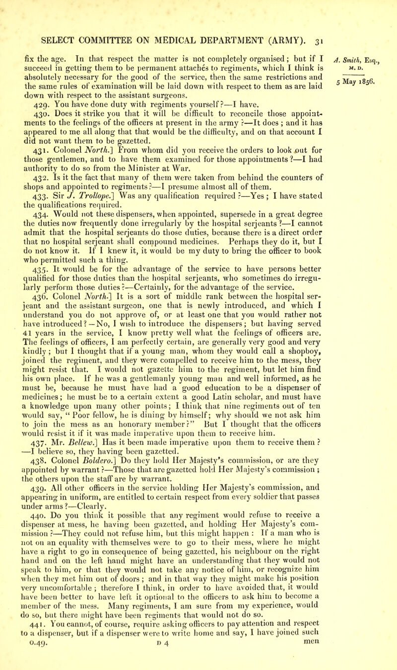 fix the age. In that respect the matter is not completely organised; but if I a. Smith, Esq., succeed in getting them to be permanent attaches to regiments, which I think is m. d. absolutely necessary for the good of the service, then the same restrictions and 7Z  fi the same rules of examination will be laid down with respect to them as are laid 5 ay 1 5 - down with respect to the assistant surgeons. 429. You have done duty with regiments yourself?—I have. 430. Does it strike you that it will be difficult to reconcile those appoint- ments to the feelings of the officers at present in the army ?—It does ; and it has appeared to me all along that that would be the difficulty, and on that account I did not want them to be gazetted. 431. Colonel North.'] From whom did you receive the orders to look out for those gentlemen, and to have them examined for those appointments?—I had authority to do so from the Minister at War. 432. Is it the fact that many of them were taken from behind the counters of shops and appointed to regiments?—I presume almost all of them. 433. Sir J. Trollope.] Was any qualification required ?—Yes ; I have stated the qualifications required. 434. Would not these dispensers, when appointed, supersede in a great degree the duties now frequently done irregularly by the hospital Serjeants?—I cannot admit that the hospital Serjeants do those duties, because there is a direct order that no hospital serjeant shall compound medicines. Perhaps they do it, but I do not know it. If I knew it, it would be my duty to bring the officer to book who permitted such a thing. 435. It would be for the advantage of the service to have persons better qualified for those duties than the hospital Serjeants, who sometimes do irregu- larly perform those duties ?—Certainly, for the advantage of the service. 436. Colonel North-'] It is a sort of middle rank between the hospital Ser- jeant and the assistant surgeon, one that is newly introduced, and which I understand you do not approve of, or at least one that you would rather not have introduced?—No, I wish to introduce the dispensers; but having served 41 years in the service, I know pretty well what the feelings of officers are. The feelings of officers, I am perfectly certain, are generally very good and very kindly ; but I thought that if a young man, whom they would call a shopboy, joined the regiment, and they were compelled to receive him to the mess, they might resist that. I would not gazette him to the regiment, but let him find his own place. If he was a gentlemanly young man and well informed, as he must be, because he must have had a good education to be a dispenser of medicines; he must be to a certain extent a good Latin scholar, and must have a knowledge upon many other points; I think that nine regiments out of ten would say,  Poor fellow, he is dining by himself; why should we not ask him to join the mess as an honorary member r But I thought that the officers would resist it if it was made imperative upon them to receive him. 437. Mr. Beliew.] Has it been made imperative upon them to receive them ? —I believe so, they having been gazetted. 438. Colonel Boldero.] Do they hold Her Majesty's commission, or are they appointed by warrant ?—Those that are gazetted hold Her Majesty's commission ; the others upon the staff are by warrant. 439. All other officers in the service holding Her Majesty's commission, and appearing in uniform, are entitled to certain respect from every soldier that passes under arms ?—Clearly. 440. Do you think it possible that any regiment would refuse to receive a dispenser at mess, he having been gazetted, and holding Her Majesty's com- mission ?—They could not refuse him, but this might happen : If a man who is not on an equality with themselves were to go to their mess, where he might have a right to go in consequence of being gazetted, his neighbour on the right hand and on the left hand might have an understanding that they would not speak to him, or that they would not take any notice of him, or recognize him when they met him out of doors ; and in that way they might make his position very uncomfortable ; therefore I think, in order to have avoided that, it would have been better to have left it optional to the officers to ask him to become a member of the mess. Many regiments, I am sure from my experience, would do so, but there might have been regiments that would not do so. 441. You cannot, of course, require asking officers to pay attention and respect to a dispenser, but if a dispenser were to write home and say, I have joined such