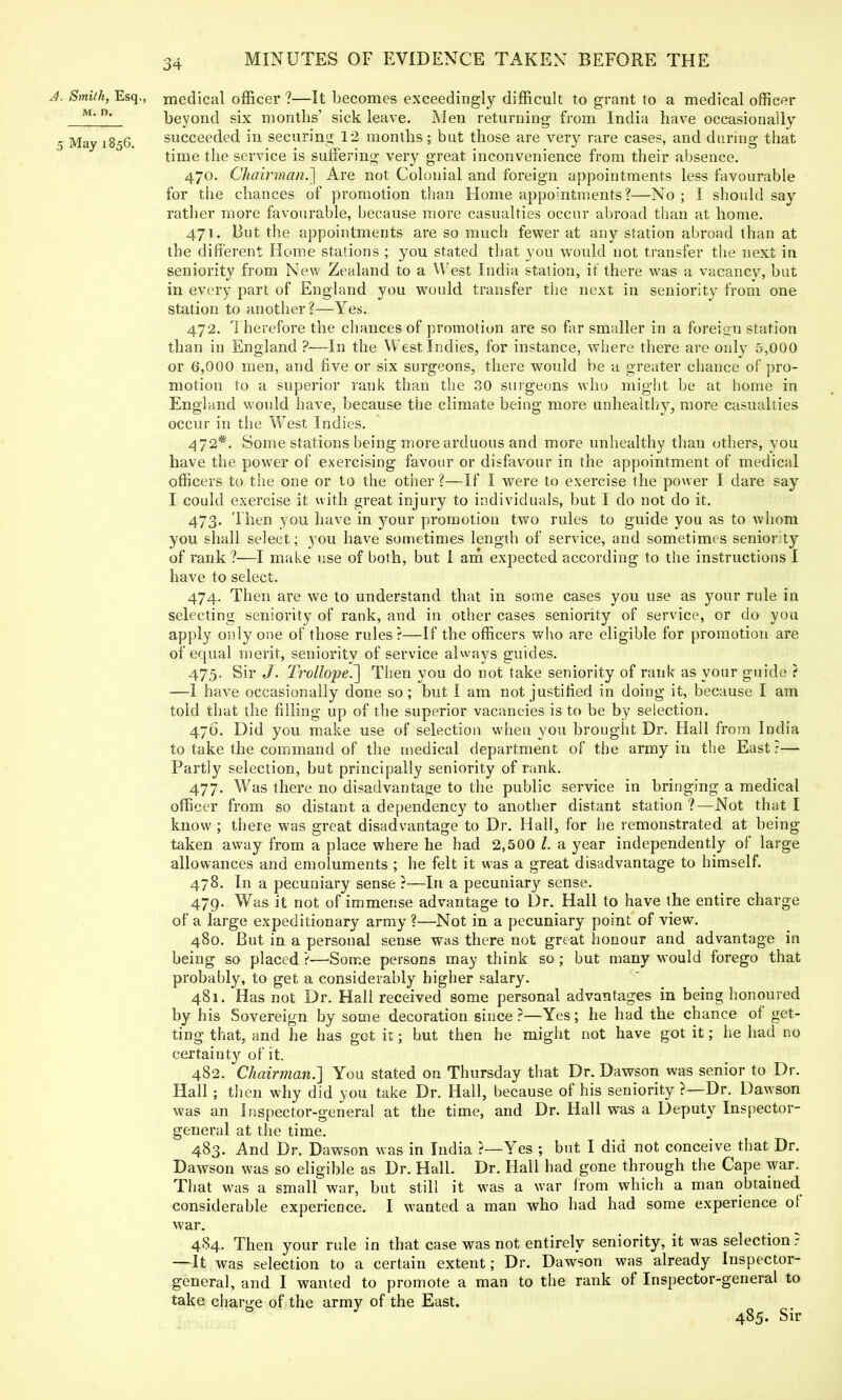 A. Smith, Esq., medical officer?—It becomes exceedingly difficult to grant to a medical officer M'beyond six months' sick leave. Men returning from India have occasionally 5 May 1856. succeeded in securing 12 months; but those are ver}r rare cases, and during that time the service is suffering very great inconvenience from their absence. 470. Chairman.'] Are not Colonial and foreign appointments less favourable for the chances of promotion than Home appointments?—No ; I should say rather more favourable, because more casualties occur abroad than at home. 471. But the appointments are so much fewer at any station abroad than at the different Home stations ; you stated that you would not transfer the next in seniority from New Zealand to a West India station, it there was a vacancy, but in every part of England you would transfer the next in seniority from one station to another?—Yes. 472. Therefore the chances of promotion are so far smaller in a foreign station than in England ?—In the West Indies, for instance, where there are only 5,000 or 6,000 men, and five or six surgeons, there would be a greater chance of pro- motion to a superior rank than the 30 surgeons who might be at home in England would have, because the climate being more unhealthy, more casualties occur in the West Indies. 472*. Some stations being more arduous and more unhealthy than others, you have the power of exercising favour or disfavour in the appointment of medical officers to the. one or to the other ?—If I were to exercise the power I dare say I could exercise it with great injury to individuals, but I do not do it. 473. Then you have in your promotion two rules to guide you as to whom you shall select; you have sometimes length of service, and sometimes senior ty of rank ?—I make use of both, but I am expected according to the instructions I have to select. 474. Then are we to understand that in some cases you use as your rule in selecting seniority of rank, and in other cases seniority of service, or do you apply only one of those rules?—If the officers who are eligible for promotion are of equal merit, seniority of service always guides. 475. Sir J. TrollopeJ] Then you do not take seniority of rank as your guide ? —1 have occasionally done so; but I am not justified in doing it, because I am told that the filling up of the superior vacancies is to be by selection. 476. Did you make use of selection when you brought Dr. Hall from India to take the command of the medical department of the army in the East ?— Partly selection, but principally seniority of rank. 477. Was there no disadvantage to the public service in bringing a medical officer from so distant a dependency to another distant station ?—Not that I know ; there was great disadvantage to Dr. Hall, for he remonstrated at being taken away from a place where he had 2,500 I. a year independently of large allowances and emoluments ; he felt it was a great disadvantage to himself. 478. In a pecuniary sense ?—In a pecuniary sense. 479. Was it not of immense advantage to Dr. Hall to have the entire charge of a large expeditionary army?—Not in a pecuniary point of view. 480. But in a personal sense was there not great honour and advantage in being so placed ?—Some persons may think so ; but many would forego that probably, to get a considerably higher salary. 481. Has not Dr. Hall received some personal advantages in being honoured by his Sovereign by some decoration since ?—Yes; he had the chance of get- ting that, and he has got it; but then he might not have got it; he had no certainty of it. 482. Chairman.'] You stated on Thursday that Dr. Dawson was senior to Dr. Hall; then why did you take Dr. Hall, because of his seniority ?—Dr. Dawson was an Inspector-general at the time, and Dr. Hall was a Deputy Inspector- general at the time. 483. And Dr. Dawson was in India ?—Yes ; but I did not conceive that Dr. Dawson was so eligible as Dr. Hall. Dr. Hall had gone through the Cape war. That was a small war, but still it was a war from which a man obtained considerable experience. I wanted a man who had had some experience ol war. 4S4. Then your rule in that case was not entirely seniority, it was selection? —It was selection to a certain extent; Dr. Dawson was already Inspector- general, and I wanted to promote a man to the rank of Inspector-general to take charge of the army of the East. y 485. Sir