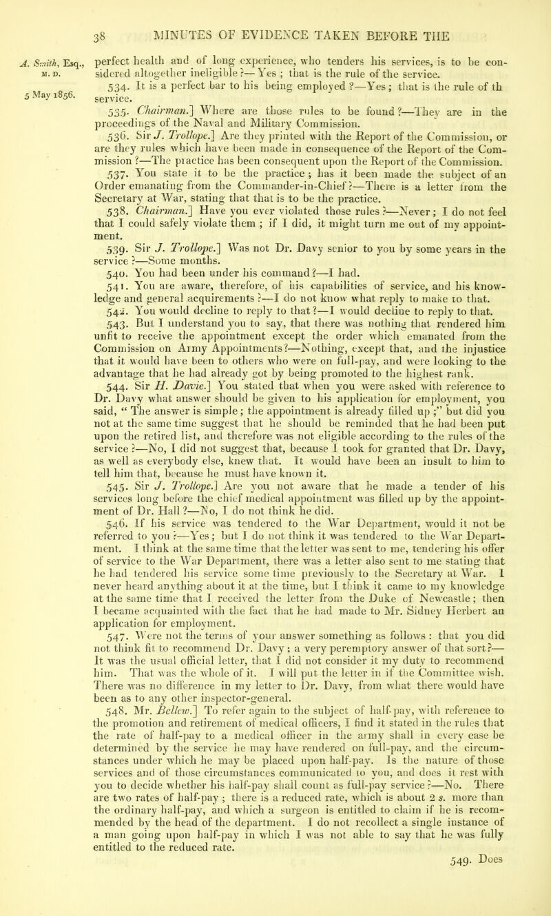 A. Smith, Esq., perfect health and of long experience, who tenders his services, is to be con- m. d. sidered altogether ineligible?—Yes ; that is the rule of the service. 534. It is a perfect bar to his being employed ?—Yes; that is the rule of th 5 May 1856. service. 535. Chairman.'] Where are those rules to be found ?—Thev are in the proceedings of the Naval and Military Commission. 536. Sir J. Trollope.] Are they printed with the Report of the Commission, or are they rules which have been made in consequence of the Report of the Com- mission ?—The practice has been consequent upon the Report of the Commission. 537. You state it to be the practice; has it been made the subject of an Order emanating from the Commander-in-Chief?—There is a letter from the Secretary at War, stating that that is to be the practice. 538. Chairman.'] Have you ever violated those rules?—Never; I do not feel that I could safely violate them ; if I did, it might turn me out of my appoint- ment. 539. Sir J. Trollope.'] Was not Dr. Davy senior to you by some years in the service ?—Some months. 540. You had been under his command?—I had. 541. You are aware, therefore, of his capabilities of service, and his know- ledge and general acquirements ?—I do not know what reply to make to that. 542. You would decline to reply to that ?—I would decline to reply to that. 543. But I understand you to say, that there was nothing that rendered him unfit to receive the appointment except the order which emanated from the Commission on Army Appointments?—Nothing, except that, and the injustice that it would have been to others who were on full-pay, and were looking to the advantage that he had already got by being promoted to the highest rank. 544. Sir H. Davie.] You staled that when you were asked with reference to Dr. Davy what answer should be given to his application for employment, you said,  The answer is simple; the appointment is already filled up ; but did you not at the same time suggest that he should be reminded that he had been put upon the retired list, and therefore was not eligible according to the rules of the service ?—No, I did not suggest that, because 1 took for granted that Dr. Davy, as well as everybody else, knew that. It would have been an insult to him to tell him that, because he must have known it. 545. Sir J. Trollope.] Are you not aware that he made a tender of his services long before the chief medical appointment was filled up by the appoint- ment of Dr. Hall ?—INo, I do not think he did. 546. If his service was tendered to the War Department, would it not be referred to you ?—Yes; but I do not think it was tendered to the War Depart- ment. I think at the same time that the letter was sent to me, tendering his offer of service to the War Department, there was a letter also sent to me stating that he had tendered his service some time previously to the Secretary at War. 1 never heard anything about it at the time, but I think it came to my knowledge at the same time that I received the letter from the Duke of Newcastle; then I became acquainted with the fact that he had made to Mr. Sidney Herbert an application for employment. 547. Were not the terms of your answer something as follows : that you did not think fit to recommend Dr. Davy ; a very peremptory answer of that sort?— It was the usual official letter, that I did not consider it my duty to recommend him. That was the whole of it. I will put the letter in if the Committee wish. There was no difference in my letter to Dr. Davy, from what there would have been as to any other inspector-general. 548. Mr. BellewT] To refer again to the subject of half-pay, with reference to the promotion and retirement of medical officers, I find it stated in the rules that the rate of half-pay to a medical officer in the army shall in every case be determined by the service he may have rendered on full-pay, and the circum- stances under which he may be placed upon half-pay. Is the nature of those services and of those circumstances communicated to you, and does it rest with you to decide whether his half-pay shall count as full-pay service ?—No. There are two rates of half-pay ; there is a reduced rate, which is about 2 s. more than the ordinary half-pay, and which a surgeon is entitled to claim if he is recom- mended by the head of the department. I do not recollect a single instance of a man going upon half-pay in which I was not able to say that he was fully entitled to the reduced rate. 549. Does