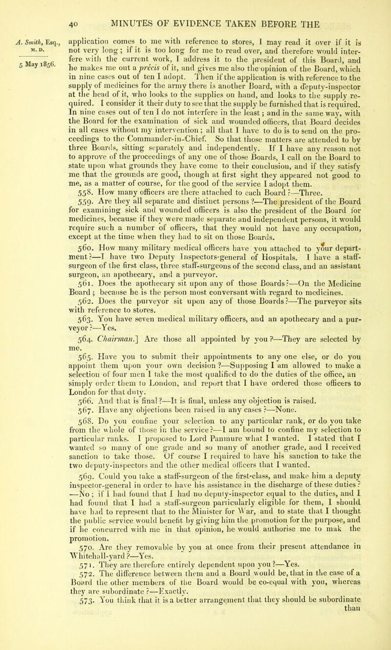 A. Smith, Esq., application comes to me with reference to stores, I may read it over if it is m.d. not very long ; if it is too long for me to read over, and therefore would inter- Ma g g fere with the current work, I address it to the president of this Board, and 5 ay 1 5 * he makes me out a precis of it, and gives me also the opinion of the Board, which in nine cases out of ten I adopt. Then if the application is with reference to the supply of medicines for the army there is another Board, with a deputy-inspector at the head of it, who looks to the supplies on hand, and looks to the supply re- quired. I consider it their duty to see that the supply be furnished that is required. In nine cases out of ten I do not interfere in the least; and in the same way, with the Board for the examination of sick and wounded officers, that Board decides in all cases without my intervention; all that I have to do is to send on the pro- ceedings to the Commander-in-Chief. So that those matters are attended to by three Boards, sitting separately and independently. If I have any reason not to approve of the proceedings of any one of those Boards, I call on the Board to state upon what grounds they have come to their conclusion, and if they satisfy me that the grounds are good, though at first sight they appeared not good to me, as a matter of course, for the good of the service I adopt them. 558. How many officers are there attached to each Board ?—Three. 559. Are they all separate and distinct persons ?—The president of the Board for examining sick and wounded officers is also the president of the Board for medicines, because if they were made separate and independent persons, it would require such a number of officers, that they would not have any occupation, except at the time when they had to sit on those Boards. 560. How many military medical officers have you attached to your depart- ment?—I have two Deputy Inspectors-general of Hospitals. I have a staff- surgeon of the first class, three staff-surgeons of the second class, and an assistant surgeon, an apothecary, and a purveyor. 56K Does the apothecary sit upon any of those Boards?—On the Medicine Board ; because he is the person most conversant with regard to medicines. 562. Does the purveyor sit upon any of those Boards?—The purveyor sits with reference to stores. 563. You have seven medical military officers, and an apothecary and a pur- veyor ?—Yes. 564. Chairman.'] Are those all appointed by you ?—They are selected by me. 565. Have you to submit their appointments to any one else, or do you appoint them upon your own decision ?—Supposing I am allowed to make a selection of four men I take the most qualified to do the duties of the office, an simply order them to London, and report that I have ordered those officers to London for that duty. 566. And that is final?—It is final, unless any objection is raised. 567. Have any objections been raised in any cases ?—None. 568. Do you confine your selection to any particular rank, or do you take from the whole of those in the service?—I am bound to confine my selection to particular ranks. I proposed to Lord Panmure what I wanted. I stated that I wanted so many of one grade and so many of another grade, and I received sanction to take those. Of course I required to have his sanction to take the two deputy-inspectors and the other medical officers that I wanted. 569. Could you take a staff-surgeon of the first-class, and make him a deputy inspector-general in order to have his assistance in the discharge of these duties? ■—No ; if 1 had found that I had no deputy-inspector equal to the duties, and I had found that I had a staff-surgeon particularly eligible for them, I should have had to represent that to the Minister for War, and to state that I thought the public service would benefit by giving him the promotion for the purpose, and if he concurred with me in that opinion, he would authorise me to mak the promotion. 570. Are they removable by you at once from their present attendance in Whitehall-yard ?—Yes. 571. They are therefore entirely dependent upon you ?—Yes. 572. The difference between them and a Board would be, that in the case of a Board the other members of the Board would be co-equal with you, whereas they are subordinate ?—Exactly. 573. You think that it is a better arrangement that they should be subordinate than