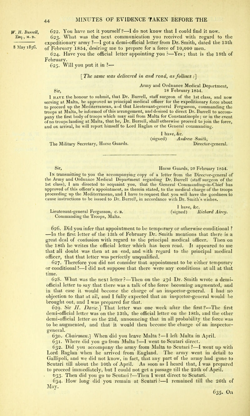 W. H. Burrell, 622. You have not it yourself ?—I do not know that I could find it now. Esq., m. d. 623. What was the next communication you received with regard to the expeditionary arm)-?—I got a demi-official letter from Dr. Smith, dated the 13th 8 May 185G. 0f February 1854, desiring me to prepare for a force of 10,000 men. 624. Have you the official letter appointing you ?—Yes; that is the 18th of February. 625. Will you put it in ?— [The same was delivered in and read, as follows ;] i\rmy and Ordnance Medical Department, Sir, 18 February 1854. I have the honour to submit, that Dr. Burrell, staff surgeon of the 1st class, and now serving at Malta, be approved as principal medical officer for the expeditionary force about to proceed up the Mediterranean, and that Lieutenant-general Fergusson, commanding the troops at Malta, be informed of this arrangement, and desired to direct Dr. Burrell to accom- pany the first body of troops which may sail from Malta for Constantinople; or in the event of no troops landing at Malta, that he, Dr. Burrell, shall otherwise proceed to join the force, and on arrival, he will report himself to Lord Raglan or the General commanding. I have, &c. (signed) Andrew Smith, The Military Secretary, Horse Guards. Director-general. Sir, Horse Guards, 20 February 1854. In transmitting to you the accompanying copy of a letter from the Director-general of the Army and Ordnance Medical Department regarding Dr. Burrell (staff surgeon of the 1st class), 1 am directed to acquaint you, that the General Commanding-in-Chief has approved of this officer's appointment, as therein stated, to the medical charge of the troops proceeding up the Mediterranean, and I have to request that you will have the goodness to cause instructions to be issued to Dr. Burrell, in accordance with Dr. Smith's wishes. I have, &c. Lieutenant-general Fergusson, c b. (signed) Richard Airey. Commanding the Troops, Malta. 626. Did you infer that appointment to be temporary or otherwise conditional ? —In the first letter of the 13th of February Dr. Smith mentions that there is a great deal of confusion with regard to the principal medical officer. Then on the 18th he writes the official letter which has been read. It appeared to me that all doubt was then at an end, and with regard to the principal medical officer, that that letter was perfectly unqualified. 627. Therefore you did not consider that appointment to be either temporary or conditional ?—I did not suppose that there were any conditions at all at that time. 628. What was the next letter?—Then on the 23d Dr. Smith wrote a demi- official letter to say that there was a talk of the force becoming augmented, and in that case it would become the charge of an inspector-general. I had no objection to that at ail, and I fully expected that an inspector-general would be brought Outj and I was prepared for that. 629. Sir H. Davie.] That letter was one week after the first?-—The first demi-official letter was on the 13th, the official letter on the 18th, and the other demi-official letter on the 23d, announcing that in all probability the force was to be augmented, and that it would then become the charge of an inspector- general. 630. Chairman.'] When did you leave Malta?—I left Malta in April. 631. Where did you go from Malta ?—I went to Scutari direct. 632. Did you accompany the army from Malta to Scutari ?—I went up with Lord Raglan when he arrived from England. The army went in detail to Gallipoli, and we did not know, in fact, that any part of the army had gone to Scutari till about the 10th of April. As soon as I heard that, 1 was prepared to proceed immediately, but I could not get a passage till the 25th of April. O33. Then did you go to Scutari ?—Then I went direct to Scutari. 634. How long did you remain at Scutari ?—I remained till the 26th of May. 635. On