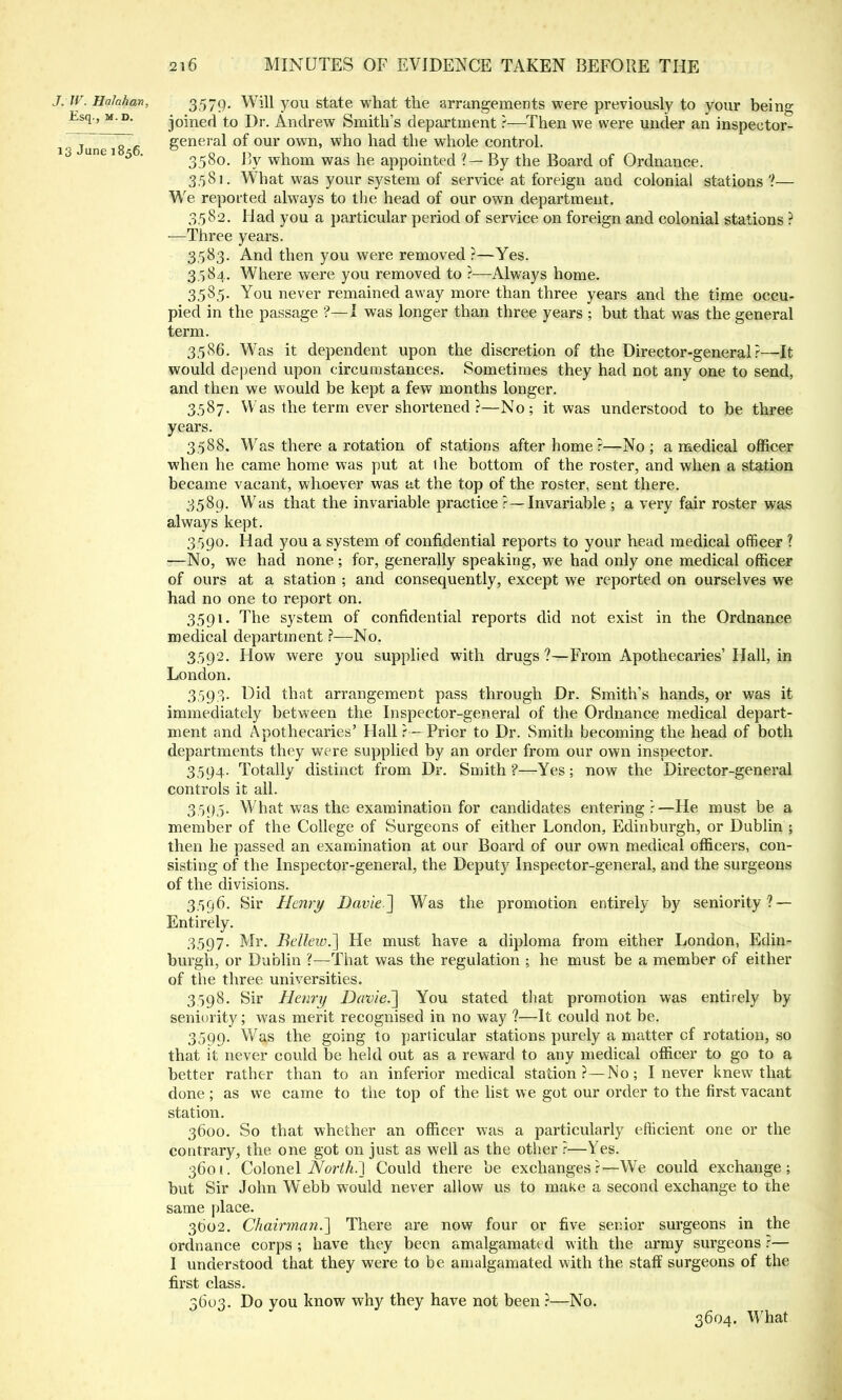 J. W. Halahan, 3,579. Will you state what the arrangements were previously to your being Esq-' M P- joined to Dr. Andrew Smith's department ?—Then we were under an inspector- 1 Jim 8 6 general of our own, who had the whole control. ° une 1 5 ' 358o. By whom was he appointed ? — By the Board of Ordnance. 3581. What was your system of service at foreign and colonial stations ?— We reported always to the head of our own department. 3,582. Had you a particular period of service on foreign and colonial stations ? —Three years. 3583. And then you were removed ?—Yes. 3.584. Where were you removed to ?—Always home. 3.58,5. You never remained away more than three years and the time occu- pied in the passage ?—I was longer than three years ; but that was the general term. 3.586. Was it dependent upon the discretion of the Director-general?—It would depend upon circumstances. Sometimes they had not any one to send, and then we would be kept a few months longer. 3.587. Was the term ever shortened ?—No; it was understood to be three years. 3.588. Was there a rotation of stations after home ?—No; a medical officer when he came home was put at the bottom of the roster, and when a station became vacant, whoever was at the top of the roster, sent there. 3589. Was that the invariable practice ?—Invariable ; a very fair roster was always kept. 3.590. Had you a system of confidential reports to your head medical officer ? :—No, we had none ; for, generally speaking, we had only one medical officer of ours at a station 5 and consequently, except we reported on ourselves we had no one to report on. 3591. The system of confidential reports did not exist in the Ordnance medical department ?—No. 3.592. How were you supplied with drugs?—From Apothecaries'Hall, in London. 3.593. Did that arrangement pass through Dr. Smith's hands, or was it immediately between the Inspector-general of the Ordnance medical depart- ment and Apothecaries' Hall? —Prior to Dr. Smith becoming the head of both departments they were supplied by an order from our own inspector. 3.594. Totally distinct from Dr. Smith ?—Yes; now the Director-general controls it all. 3,59.5. What was the examination for candidates entering?—He must be a member of the College of Surgeons of either London, Edinburgh, or Dublin ; then he passed an examination at our Board of our own medical officers, con- sisting of the Inspector-general, the Deputy Inspector-general, and the surgeons of the divisions. 3.596. Sir Henri/ Davie] Was the promotion entirely by seniority? — Entirely. 3597. Mr. Bellew.~] He must have a diploma from either London, Edin- burgh, or Dublin ?—That was the regulation ; he must be a member of either of the three universities. 3,598. Sir Henry Davie.'] You stated that promotion was entirely by seniority; was merit recognised in no way ?—It could not be. 3599. Was the going to particular stations purely a matter cf rotation, so that it never could be held out as a reward to any medical officer to go to a better rather than to an inferior medical station?—No; I never knew that done ; as we came to the top of the list we got our order to the first vacant station. 3600. So that whether an officer was a particularly efficient one or the contrary, the one got on just as well as the other ?—Yes. 3601. Colonel North.] Could there be exchanges ?—We could exchange; but Sir John Webb would never allow us to make a second exchange to the same place. 3002. Chairman.] There are now four or five senior surgeons in the ordnance corps ; have they been amalgamated with the army surgeons ?— I understood that they were to be amalgamated with the staff surgeons of the first class. 3603. Do you know why they have not been ?—No. 3604. What