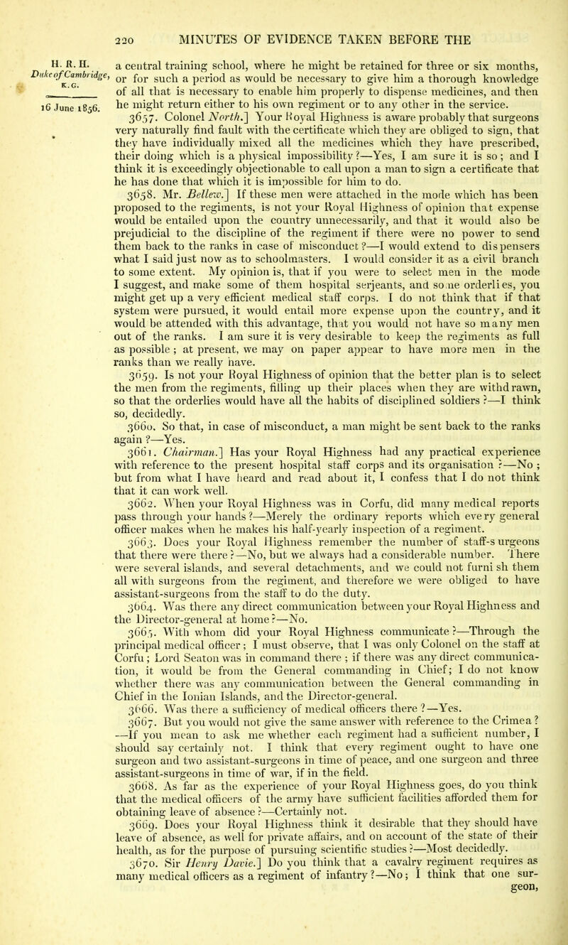 H. R. H. a central training school, where he might be retained for three or six months, Duke of Cambridge, or for guch a period as would be necessary to give him a thorough knowledge of all that is necessary to enable him properly to dispense medicines, and then 16 June 1856. ne might return either to his own regiment or to any other in the sendee. 3657. Colonel North.'] Your Koyal Highness is aware probably that surgeons very naturally find fault with the certificate which they are obliged to sign, that they have individually mixed all the medicines which they have prescribed, their doing which is a physical impossibility ?—Yes, I am sure it is so; and I think it is exceedingly objectionable to call upon a man to sign a certificate that he has done that which it is impossible for him to do. 3658. Mr. Bellew.] If these men were attached in the mode which has been proposed to the regiments, is not your Royal Highness of opinion that expense would be entailed upon the country unnecessarily, and that it would also be prejudicial to the discipline of the regiment if there were no power to send them back to the ranks in case of misconduct ?—I would extend to dispensers what I said just now as to schoolmasters. I would consider it as a civil branch to some extent. My opinion is, that if you were to select men in the mode I suggest, and make some of them hospital Serjeants, and some orderlies, you might get up a very efficient medical staff corps. I do not think that if that system were pursued, it would entail more expense upon the country, and it would be attended with this advantage, that you would not have so many men out of the ranks. I am sure it is very desirable to keep the regiments as full as possible ; at present, we may on paper appear to have more men in the ranks than we really have. 3059. Is not your Royal Highness of opinion that the better plan is to select the men from the regiments, filling up their places when they are withdrawn, so that the orderlies would have all the habits of disciplined soldiers ?—I think so, decidedly. 3660. So that, in case of misconduct, a man might be sent back to the ranks again ?—Yes. 3661. Chairman.'] Has your Royal Highness had any practical experience with reference to the present hospital staff corps and its organisation ?—No ; but from what I have heard and read about it, I confess that I do not think that it can work well. 3662. When your Royal Highness was in Corfu, did many medical reports pass through your hands ?—Merely the ordinary reports which eve ry general officer makes when he makes his half-yearly inspection of a regiment. 3663. Does your Royal Highness remember the number of staff-s urgeons that there were there ?—No, but we always had a considerable number. There were several islands, and several detachments, and we could not furni sh them all with surgeons from the regiment, and therefore we were obliged to have assistant-surgeons from the staff to do the duty. 3664. Was there any direct communication between your Royal Highness and the Director-general at home ?—No. 366,5. With whom did your Royal Highness communicate ?—Through the principal medical officer; I must observe, that I was only Colonel on the staff at Corfu ; Lord Seaton was in command there ; if there was any direct communica- tion, it would be from the General commanding in Chief; I do not know whether there was any communication between the General commanding in Chief in the Ionian Islands, and the Director-general. 3666. Was there a sufficiency of medical officers there ?—Yes. 3667. But you would not give the same answer with reference to the Crimea ? —if you mean to ask me whether each regiment had a sufficient number, I should say certainly not, I think that every regiment ought to have one surgeon and two assistant-surgeons in time of peace, and one surgeon and three assistant-surgeons in time of war, if in the field. 3668. As far as the experience of your Royal Highness goes, do you think that the medical officers of the army have sufficient facilities afforded them for obtaining leave of absence ?—Certainly not. 3669. Does your Royal Highness think it desirable that they should have leave of absence, as well for private affairs, and on account of the state of their health, as for the purpose of pursuing scientific studies ?—Most decidedly. 3670. Sir Henry Davie.] Do you think that a cavalry regiment requires as many medical officers as a regiment of infantry ?—No; I think that one sur- geon,