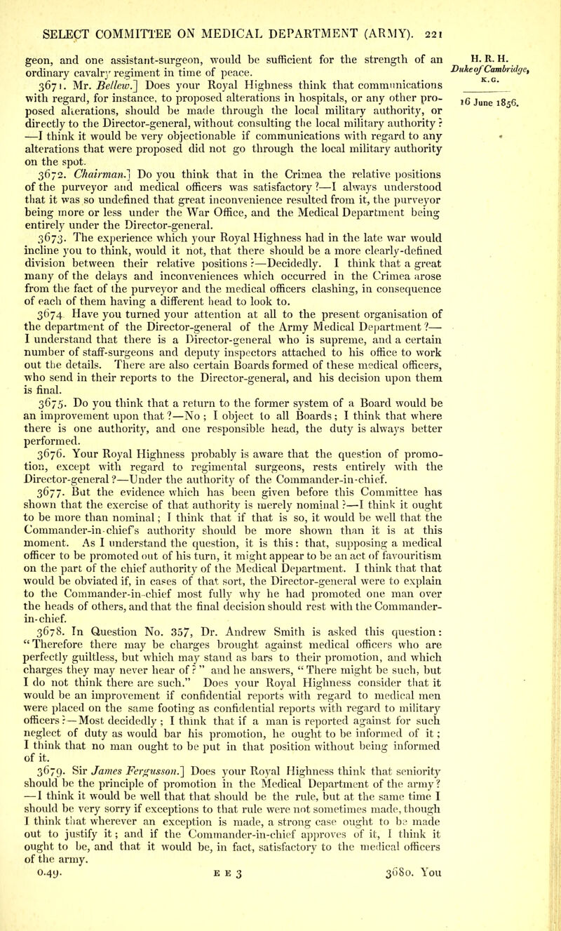 geon, and one assistant-surgeon, would be sufficient for the strength of an H. R. H. ordinary cavalry regiment in time of peace. vuktofCambridge, 3671. Mr. BellewJ] Does your Royal Highness think that communications with regard, for instance, to proposed alterations in hospitals, or any other pro- l6 june posed alterations, should be made through the local military authority, or directly to the Director-general, without consulting the local military authority i —I think it would be very objectionable if communications with regard to any * alterations that were proposed did not go through the local military authority on the spot. 3672. Chairman.] Do you think that in the Crimea the relative positions of the purveyor and medical officers was satisfactory ?—I always understood that it was so undefined that great inconvenience resulted from it, the purveyor being more or less under the War Office, and the Medical Department being entirely under the Director-general. 3673. The experience which your Royal Highness had in the late war would incline you to think, would it not, that there should be a more clearly-defined division between their relative positions ?—Decidedly. I think that a great many of the delays and inconveniences which occurred in the Crimea arose from the fact of the purveyor and the medical officers clashing, in consequence of each of them having a different head to look to. 3674 Have you turned your attention at all to the present organisation of the department of the Director-general of the Army Medical Department ?— I understand that there is a Director-general who is supreme, and a certain number of staff-surgeons and deputy inspectors attached to his office to work out the details. There are also certain Boards formed of these medical officers, who send in their reports to the Director-general, and his decision upon them is final. 3675. Do you think that a return to the former system of a Board would be an improvement upon that ?—No ; I object to all Boards ; I think that where there is one authority, and one responsible head, the duty is always better performed. 3676. Your Royal Highness probably is aware that the question of promo- tion, except with regard to regimental surgeons, rests entirely with the Director-general?—Under the authority of the Commander-in-chief. 3677. But the evidence which has been given before this Committee has shown that the exercise of that authority is merely nominal ?—I think it ought to be more than nominal; I think that if that is so, it would be well that the Commander-in-chief's authority should be more shown than it is at this moment. As I understand the question, it is this: that, supposing a medical officer to be promoted out of his turn, it might appear to be an act of favouritism on the part of the chief authority of the Medical Department. I think that that would be obviated if, in cases of that sort, the Director-general were to explain to the Commander-in-chief most fully why he had promoted one man over the heads of others, and that the final decision should rest with the Commander- in-chief. 3678. In Question No. 357, Dr. Andrew Smith is asked this question:  Therefore there may be charges brought against medical officers who are perfectly guiltless, but which may stand as bars to their promotion, and which charges they may never hear of ?  and he answers,  There might be such, but I do not think there are such. Does your Royal Highness consider that it would be an improvement if confidential reports with regard to medical men were placed on the same footing as confidential reports with regard to military officers?—Most decidedly ; I think that if a man is reported against for such neglect of duty as would bar his promotion, he ought to be informed of it ; I think that no man ought to be put in that position without being informed of it. 3679. Sir James Fergusson.'] Does your Royal Highness think that seniority should be the principle of promotion in the Medical Department of the army ? — I think it would be well that that should be the rule, but at the same time I should be very sorry if exceptions to that rule were not sometimes made, though I think that wherever an exception is made, a strong case ought to be made out to justify it; and if the Commander-in-chief approves of it, I think it ought to be, and that it would be, in fact, satisfactory to the medical officers of the army.