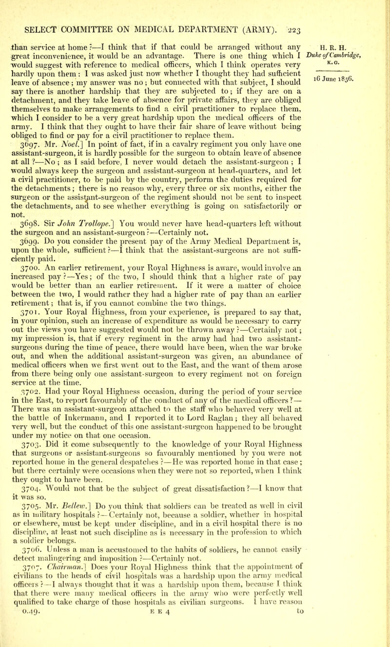 than service at home ?—I think that if that could be arranged without any h. R. H. great inconvenience, it would be an advantage. There is one thing which I Duke of Cambridge, would suggest with reference to medical officers, which I think operates very K,G' hardly upon them : I was asked just now whether I thought they had sufficient ~T~ ^ leave of absence ; my answer was no ; but connected with that subject, I should 1 une 1 0 ' say there is another hardship that they are subjected to; if they are on a detachment, and they take leave of absence for private affairs, they are obliged themselves to make arrangements to find a civil practitioner to replace them, which I consider to be a very great hardship upon the medical officers of the army. I think that they ought to have their fair share of leave without being obliged to find or pay for a civil practitioner to replace them. 3697. Mr. Noel.'] In point of fact, if in a cavalry regiment you only have one assistant-surgeon, it is hardly possible for the surgeon to obtain leave of absence at all ?—No ; as I said before, I never would detach the assistant-surgeon ; I would always keep the surgeon and assistant-surgeon at head-quarters, and let a civil practitioner, to be paid by the country, perform the duties required for the detachments; there is no reason why, every three or six months, either the surgeon or the assistant-surgeon of the regiment should not be sent to inspect the detachments, and to see whether everything is going on satisfactorily or not. 3698. Sir John TroUope.J You would never have head-quarters left without the surgeon and an assistant-surgeon ?—Certainly not. 3699. Do you consider the present pay of the Army Medical Department is, upon the whole, sufficient ?—I think that the assistant-surgeons are not suffi- ciently paid. 3700. An earlier retirement, your Royal Highness is aware, would involve an increased pay?—Yes; of the two, I should think that a higher rate of pay would be better than an earlier retirement. If it were a matter of choice between the two, I would rather they had a higher rate of pay than an earlier retirement; that is, if you cannot combine the two things. 3701. Your Royal Highness, from your experience, is prepared to say that, in your opinion, such an increase of expenditure as would be necessary to carry out the views you have suggested would not be thrown away ?—Certainly not; my impression is, that if every regiment in the army had had two assistant- surgeons during the time of peace, there would have been, when the war broke out, and when the additional assistant-surgeon was given, an abundance of medical officers when we first went out to the East, and the want of them arose from there being only one assistant-surgeon to every regiment not on foreign service at the time. 3702. Had your Royal Highness occasion, during the period of your service in the East, to report favourably of the conduct of any of the medical officers ? — There was an assistant-surgeon attached to the staff who behaved very well at the battle of Inkermann, and I reported it to Lord Raglan; they all behaved very well, but the conduct of this one assistant-surgeon happened to be brought under my notice on that one occasion. 3703. Did it come subsequently to the knowledge of your Royal Highness that surgeons or assistant-surgeons so favourably mentioned by you were not reported home in the general despatches ?—He was reported home in that case ; but there certainly were occasions when they were not so reported, when I think they ought to have been. 3704. Would not that be the subject of great dissatisfaction?—I know that it was so. 3705. Mr. Bdlew.] Do you think that soldiers can be treated as well in civil as in military hospitals ?—Certainly not, because a soldier, whether in hospital or elsewhere, must be kept under discipline, and in a civil hospital there is no discipline, at least not such discipline as is necessary in the profession to which a soldier belongs. 3706. Unless a man is accustomed to the habits of soldiers, he cannot easily detect malingering and imposition ?—Certainly not. 3707. Chairman.'] Does your Royal Highness think that the appointment of civilians to the heads of civil hospitals was a hardship upon the army medical officers}—I always thought that it was a hardship upon them, because I think that there were many medical officers in the army who were perfectly well qualified to take charge of those hospitals as civilian surgeons. I have reason