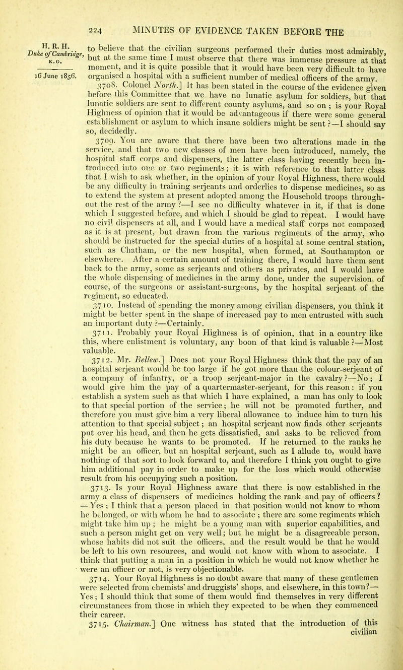 DukfofCamiridze to T civilian surgeons performed their duties most admirably, k.g. ' but at the sarr:e ,time 1 must observe that there was immense pressure at that moment, and it is quite possible that it would have been very difficult to have i6 June 1856. organised a hospital with a sufficient number of medical officers of the armv. 3708. Colonel North.] Jt has been stated in the course of the evidence given before this Committee that we have no lunatic asylum for soldiers, but that lunatic soldiers are sent to different county asylums, and so on ; is your Royal Highness of opinion that it would be advantageous if there were some general establishment or asylum to which insane soldiers might be sent ?—I should say so, decidedly. 3709. You are aware that there have been two alterations made in the service, and that two new classes of men have been introduced, namely, the hospital staff corps and dispensers, the latter class having recently been in- troduced into one or two regiments; it is with reference to that latter class that I wish to ask whether, in the opinion of your Royal Highness, there would be any difficulty in training Serjeants and orderlies to dispense medicines, so as to extend the system at present adopted among the Household troops through- out the rest of the army ?—I see no difficulty whatever in it, if that is done which I suggested before, and which I should be glad to repeat. I would have no civil dispensers at all, and I would have a medical staff corps not composed as it is at present, hut drawn from the various regiments of the army, who should be instructed for the special duties of a hospital at some central station, such as Chatham, or the new hospital, when formed, at Southampton or elsewhere. After a certain amount of training there, I would have them sent back to the army, some as Serjeants and others as privates, and I would have the whole dispensing of medicines in the army done, under the supervision, of course, of the surgeons or assistant-surgeons, by the hospital Serjeant of the regiment, so educated. 3710. Instead of spending the money among civilian dispensers, you think it might be better spent in the shape of increased pay to men entrusted with such an important duty ?—Certainty. 37 n. Probably your Royal Highness is of opinion, that in a country like this, where enlistment is voluntary, any boon of that kind is valuable ?—Most valuable. 3712. Mr. Bellew.~] Does not your Royal Highness think that the pay of an hospital serjeant would be too large if he got more than the colour-serjeant of a company of infantry, or a troop serjeant-major in the cavalry ?—No ; I would give him the pay of a quartermaster-serjeant, for this reason: if you establish a system such as that which I have explained, a man has only to look to that special portion of the service; he will not be promoted further, and therefore you must give him a very liberal allowance to induce him to turn his attention to that special subject; an hospital serjeant now finds other Serjeants put over his head, and then he gets dissatisfied, and asks to be relieved from his duty because he wants to be promoted. If he returned to the ranks he might be an officer, but an hospital serjeant, such as I allude to, would have nothing of that sort to look forward to, and therefore I think you ought to give him additional pay in order to make up for the loss which would otherwise result from his occupying such a position. 3713. Is your Royal Highness aware that there is now established in the army a class of dispensers of medicines holding the rank and pay of officers ? — Yes ; I think that a person placed in that position would not know to whom he belonged, or with whom he had to associate ; there are some regiments which might take him up ; he might be a young man with superior capabilities, and such a person might get on very well; but he might be a disagreeable person, whose habits did not suit the officers, and the result would be that he would be left to his own resources, and would not know with whom to associate. I think that putting a man in a position in which he would not know whether he were an officer or not, is very objectionable. 3714. Your Royal Highness is no doubt aware that many of these gentlemen were selected from chemists' and druggists' shops, and elsewhere, in this town?— Yes; I should think that some of them would find themselves in very different circumstances from those in which they expected to be when they commenced their career. 371,5. Chairman.] One witness has stated that the introduction of this civilian