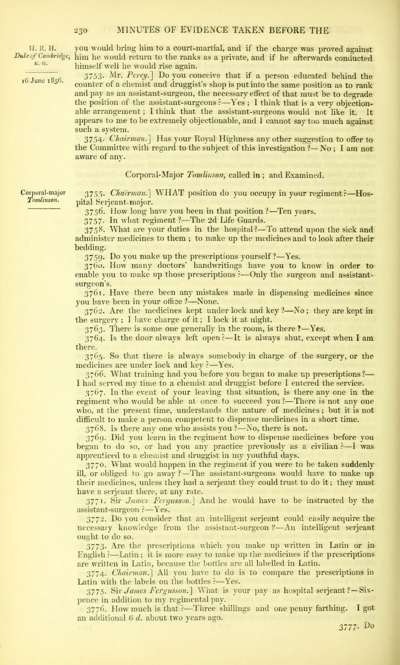 H. R. H. you would bring him to a court-martial, and if the charge was proved against Duke of Cambridge, him he would return to the ranks as a private, and if he afterwards conducted K' G' himself well he would rise again. ~6 3753- Mr. Percy'.] Do you conceive that if a person educated behind the i une i 5 . counter of a chemist and druggist's shop is put into the same position as to rank and pay as an assistant-surgeon, the necessary effect of that must be to degrade the position of the assistant-surgeons ?—Yes ; I think that is a very objection- able arrangement; I think that the assistant-surgeons would not like it. It appears to me to be extremely objectionable, and 1 cannot say too much against such a system. 3754. Chairman.'] Has your Royal Highness any other suggestion to offer to the Committee with regard to the subject of this investigation ?— No ; I am not aware of any. Corporal-Major Tomlinson, called in ; and Examined. Corporal-major 3755. Chairma?i.~] WHAT position do you occupy in your regiment?—Hos- Tomlinson. -pital Serjeant-major. 3750. How long have you been in that position 1—Ten years. 3757. In what regiment ?—The 2d Life Guards. 3758. What are your duties in the hospital?—To attend upon the sick and administer medicines to them ; to make up the medicines and to look after their bedding. 3759. Do you make up the prescriptions yourself ?—Yes. 3760. How many doctors' handwritings have you to know in order to enable you to make up those prescriptions ?—Only the surgeon and assistant- surgeon's. 3761. Have there been any mistakes made in dispensing medicines since you have been in your office ?—None. 3762. Are the medicines kept under lock and key ?—No; they are kept in the surgery ; I have charge of it; I lock it at night. 3763. There is some one generally in the room, is there ?—Yes. 3764. Is the door always left open?—It is always shut, except when I am there. 3765. So that there is always somebody in charge of the surgery, or the medicines are under lock and key ?—Yes. 3766. What training had you before you began to make up prescriptions?— I had served my time to a chemist and druggist before I entered the service. 3767. In the event of your leaving that situation, is there any one in the regiment who would be able at once to succeed, you?—There is not any one who, at the present time, understands the nature of medicines; but it is not difficult to make a person competent to dispense medicines in a short time. 3768. Is there any one who assists you?—No, there is not. 3769. Did you learn in the regiment how to dispense medicines before you began to do so, or had you any practice previously as a civilian ?—I was apprenticed to a chemist and druggist in my youthful days. 3770. What would happen in the regiment if you were to be taken suddenly ill, or obliged to go away?—The assistant-surgeons would have to make up their medicines, unless they had a Serjeant they could trust to do it; they must have a serjeant there, at any rate. 3771. Sir James Fergussun.] And he would have to be instructed by the assistant-surgeon ?—Yes. 3772. Do you consider that an intelligent serjeant could easily acquire the necessary knowledge from the assistant-surgeon ?—An intelligent serjeant ought to do so. 3773. Are the prescriptions which you make up written in Latin or in English?—Latin; it is more easy to make up the medicines if the prescriptions are written in Latin, because the bottles are all labelled in Latin. 3774. Chairman.'] All you have to do is to compare the prescriptions in Latin with the labels on the bottles ?—Yes. 3775- Sir James Fergusson.] What is your pay as hospital serjeant ?—Six- pence in addition to my regimental pay. 3776. How much is that ?—Three shillings and one penny farthing. I got an additional 6 d. about two years ago. 3777. Do