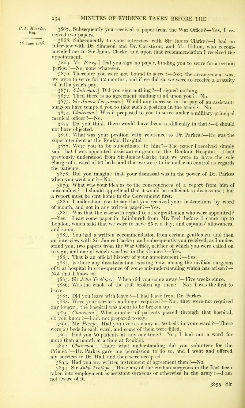 C. F. Maunder, Esq. 36 June 185ft. 3867. Subsequently you received a paper from the War Officer—Yes, I re- ceived two papers. 3 86 8. Subsequently to your interview with Sir James Clarke?—I had an interview with Dr. Simpson and Dr. Christison, and Mr. Hilton, who recom- mended me to Sir James Clarke, and upon that recommendation I received the appointment. 3869. Mr. Percy.'] Did you sign no paper, binding you to serve for a certain period ?—No, none whatever. 38,70. Therefore you were not bound to serve?—No ; the arrangement was, we were to serve for 12 months; and if we did so, wre were to receive a gratuity of half a year's pay. 3871. Chairman.] Did you sign nothing?—I signed nothing. 3872. Then there is no agreement binding at all upon you ?—No. 3873. Sir James Fergusson.] Would any increase in the pay of an assistant- surgeon have tempted you to take such a position in the army?—No. 3874. Chairman.] Was it proposed to you to serve under a military principal medical officer?—No. 3875. Do you think there would have been a difficulty in that ?—I should not have objected. 3876. What was your position with reference to Dr. Parkes ?—He was the superintendent at the Renkioi Hospital 3877. Were you to be subordinate to him?—The paper I received simply said that I was appointed assistant-surgeon to the Renkioi Hospital. I had previously understood from Sir James Clarke that we were to have the sole charge of a ward of 50 beds, and that we were to be under no control as regards the patients. 3878. Did you imagine that your dismissal was in the power of Dr. Parkes when you went out ?—No. 3879. What was your idea as to the consequences of a report from him of misconduct ?—I should apprehend that it would be sufficient to dismiss me; but a report must be sent home to the Government first. 3880. I understand you to say that you received your instructions by word of mouth, and not in any written paper ?—Yes. 3881. WTas that the case with regard to other gentlemen who were appointed ? —Yes. I saw some paper in Edinburgh from Mr. Peel before I came up to London, which said that we were to have 25 s. a day, and captains' allowances, and so on. 3882. You had a written recommendation from certain gentlemen, and then an interview with Sir James Clarke ; and subsequently you received, as I under- stand you, two papers from the War Office, neither of which you were called on to sign, and one of which was lost in the Crimea ?—Yes. 3883. That is an official history of your appointment ?—Yes. 3884. Is there any dissatisfaction existing now among the civilian surgeons of that hospital in consequence of some misunderstanding which has arisen?— Not that I know of. 3885. Sir John Trollope.] When did you come away?—Five weeks since. 3886. Was the whole of the staff broken up then?—No; I was the first to leave. 3887. Did you leave with leave ?—I had leave from Dr. Parkes. 3888. WTere your services no longer required ?—No ; they were not required any longer; the hospital was about to be broken up. 3889. Chairman^ What number of patients passed through that hospital, do you know ?—I am not prepared to say; 3890. Mr. Percy.] Had you ever as many as 50 beds in your ward?—There were 50 beds in each ward, and some of them were filled. 3891. Had you 50 patients at any one time ?—No; I had not a ward for more than a month at a time at Renkioi. 3892. Chairman.] Under what understanding Crimea ?—Dr. Parkes gave me permission to do my services to Dr. Hall, and they were accepted. 3893. Had you any written instrument of agreement then ?—No. 3894. Sir John Trollope.] Have any of the civilian surgeons in the East been taken into employment as assistant-burgeons or otherwise in the army ?—I am not aware of it. 3895. Sir did you volunteer for the and I went and offered so