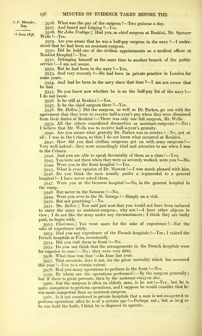 C. F. Maunder, 3g26. What was the pay of the surgeon ?—Two guineas a day. q' 3927. And board and lodging?—Yes. 16 June i8<;6 3928- Sir John Trollope.] Had you, as chief surgeon at Renkioi, Mr. Spencer 5 ' Wells ?—Yes. 3929. Are you aware that he was a half-pay surgeon in the navy ?—I under- stood that he had been an assistant-surgeon. 3930. Did he hold one of the civilian appointments as a medical officer at Renkioi Hospital ?—Yes. 3931. belonging himself at the same time to another branch of the public service ?—I am not aware. 3932. But he had been in the navy ?—Yes. 3933- And very recently ?—He had been in private practice in London for some years. 3934. And had he been in the navy since that time ?—I am not aware that he had. 3935. Do you know now whether he is on the half-pay list of the naw ?— I do not know. 3936. Is he still at Renkioi ?—Yes. 3937. Is he the chief surgeon there ?—Yes. 3938. Mr. Bellew.~] Did the surgeon, as well as Dr. Parkes, go out with the agreement that they were to receive half-a-year's pay when they were dismissed from their duties at Renkioi e—There was only one full surgeon, Mr. Wells. 3939. All the others considered themselves as assistant-surgeons ?—Yes; I believe that Mr. Wells was to receive half-a-year's gratuity. 3940. Are you aware what gratuity Dr. Parkes was to receive ?—No, not at all; I was in the Crimea, so that I do not know what occurred at Renkioi. 3941. How did you find civilian surgeons get on with army surgeons?— Very well indeed; they were exceedingly kind and attentive to me when I was in the Crimea. 3942. And you are able to speak favourably of them as a class?—Yes. 3043. You were not there when they were so severely worked, were you ?—No. 3944. Were you in the front hospital ?—Yes. 3945. What is your opinion of Dr. Mowatt ?—I was much pleased with him. 3946. Do you think the men usually prefer a regimental to a general hospital ?—I have never asked them. 3947. Were you at the Genoese hospital ?—No, in the general hospital in the camp. 3948. But never in the Genoese ?—No. 3949. Wrere you ever in the St. George ?—Simply on a visit. 3950. But not practising?—No. 3951. Mr. Bellew.~] You said just now that you would not have been induced to enter the army as assistant-surgeon; why not ?—I have other objects in view; 1 do not like the army under any circumstances; I think they are badly paid, to begin with. 3952. Chairman.'] You went more for the sake of experience?—For the sake of experience solely. 3953. Had you any experience of the French hospitals ?—Yes ; I visited the French hospitals at Pera, occasionally. 3954. Did you visit them in front ?—No. 39.55. Do you not think that the arrangements in the French hospitals were far superior to ours ?—No ; they were very dirty. 3956. What time was that:—In June last year. 3957. That accounts, does it not, for the great mortality which has occurred this year ?—Yes, to a certain extent. 39.58. Had you many operations to perform in the front ?—Yes. 3959. By whom are the operations performed ?— By the surgeon generally; but if there is great pressure, then by the assistant-surgeon also. 39O0. But the surgeon is often an elderly man, is he not?—Yes; but he is quite competent to perform operations, and 1 suppose he would consider that hs was more competent than an assistant-surgeon. 3961. Is it not considered in private hospitals that a man is not competent to perform operations after he is of a certain age ?—Perhaps not; but as long as he can hold the knife, I think he is disposed to operate.