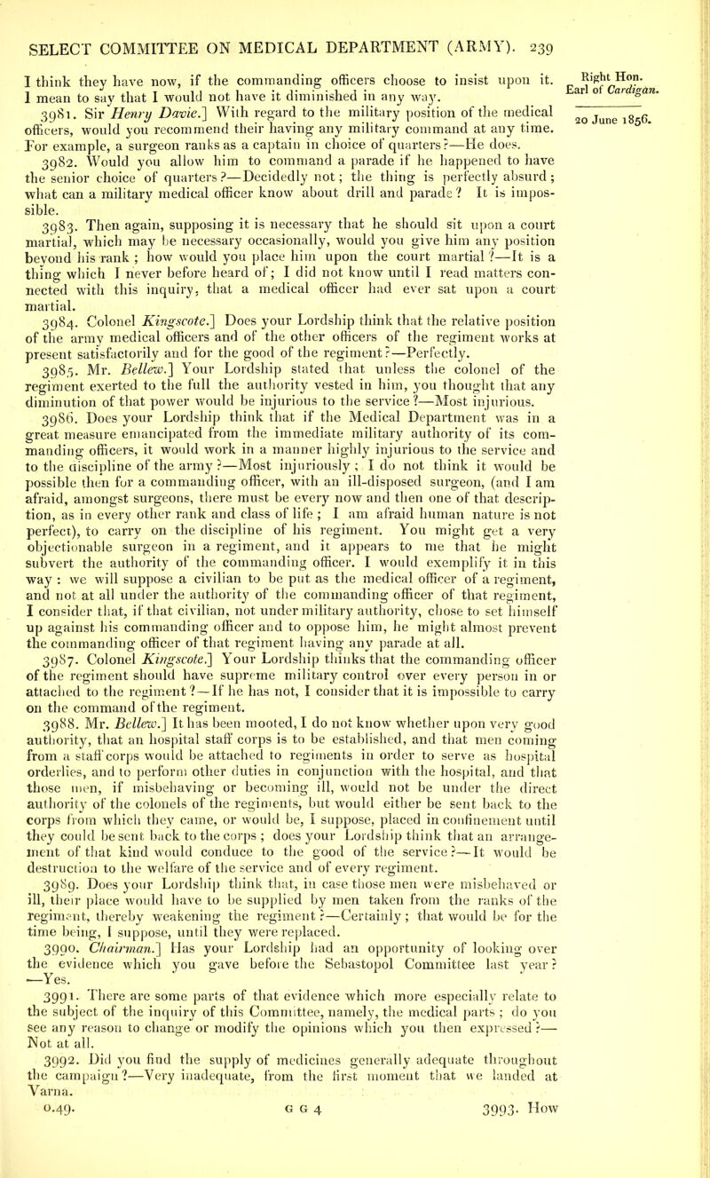 I think they have now, if the commanding officers choose to insist upon it. R*ffitHoB. I mean to say that I would not have it diminished in any way. ar o ar igan. 39S1. Sir Henry Davie.'] Willi regard to the military position of the medical 2o June 1856 officers, would you recommend their having any military command at any time. For example, a surgeon ranks as a captain in choice of quarters?—He does. 3982. Would you allow him to command a parade if he happened to have the senior choice of quarters ?—Decidedly not; the thing is perfectly absurd ; what can a military medical officer know about drill and parade? It is impos- sible. 3983. Then again, supposing it is necessary that he should sit upon a court martial, which may be necessary occasionally, would you give him any position bevond his rank ; how would you place him upon the court martial ?—It is a thing which I never before heard of; I did not know until I read matters con- nected with this inquiry, that a medical officer had ever sat upon a court martial. 3984. Colonel Kingscote.] Does your Lordship think that the relative position of the army medical officers and of the other officers of the regiment works at present satisfactorily and for the good of the regiment?—Perfectly. 398,5. Mr. Bellew.] Your Lordship stated that unless the colonel of the regiment exerted to the full the authority vested in him, you thought that any diminution of that power would be injurious to the service?—Most injurious. 3986. Does your Lordship think that if the Medical Department was in a great measure emancipated from the immediate military authority of its com- manding officers, it would work in a manner highly injurious to the service and to the discipline of the army ?—Most injuriously; I do not think it would be possible then fur a commanding officer, with an ill-disposed surgeon, (and I am afraid, amongst surgeons, there must be every now and then one of that descrip- tion, as in every other rank and class of life ; I am afraid human nature is not perfect), to carry on the discipline of his regiment. You might get a very objectionable surgeon in a regiment, and it appears to me that he might subvert the authority of the commanding officer. I would exemplify it in this way : we will suppose a civilian to be put as the medical officer of a regiment, and not at all under the authority of the commanding officer of that regiment, I consider that, if that civilian, not under military authority, chose to set himself up against his commanding officer and to oppose him, he might almost prevent the commanding officer of that regiment having any parade at all. 3987. Colonel Kif/gscote,~] Your Lordship thinks that the commanding officer of the regiment should have supreme military control ever every person in or attached to the regiment?—If he has not, I consider that it is impossible to carry on the command of the regiment. 3988. Mr. Bellew.] It has been mooted, I do not know whether upon very good authority, that an hospital staff corps is to be established, and that men coming from a staff corps would be attached to regiments in order to serve as hospital orderlies, and to perforn) other duties in conjunction with the hospital, and that those men, if misbehaving or becoming ill, would not be under the direct authority of the colonels of the regiments, but would either be sent back to the corps from which they came, or would be, I suppose, placed in confinement until they could be sent, back to the corps ; does your Lordship think that an arrange- ment of that kind would conduce to the good of the service?—It would be destruction to the welfare of the service and of every regiment. 3989. Does your Lordship think that, in case those men were misbehaved or ill, their place would have to be supplied by men taken from the ranks of the regiment, thereby weakening the regiment ?—Certainly ; that would be for the time being, I suppose, until they were replaced. 3990. Chairman.] Has your Lordship had an opportunity of looking over the evidence which you gave before the Sevastopol Committee last year ? ■—Yes. 3991. There are some parts of that evidence which more especially relate to the subject of the inquiry of this Committee, namely, the medical parts ; do you see any reason to change or modify the opinions which you then expressed ?— Not at all. 3992. Did you find the supply of medicines generally adequate throughout the campaign?—Very inadequate, from the first moment that we landed at Varna. 0.49. g g 4 3993- How