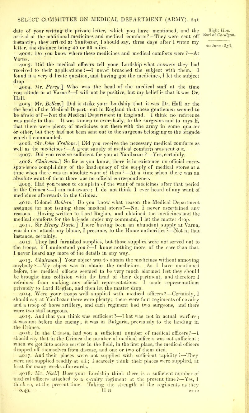 ■date of your writing the private letter, which you have mentioned, and the Right Hon. arrival of the additional medicines and medical comforts?—They were sent off Earl ot Car^gl instantly; they arrived at Yanibazar, I should say, three days after I wrote my  ' letter, the dis ance being- 40 or 50 miles. 20 June j8j6 4002. Do you know where these medicines and medical comforts were?—At Varna. 4003. Did the medical officers tell your Lordship what answers they had received to their applications ?—1 never broached the subject with them. I found it a very delicate question, and having got the medicines, I let the subject drop 4004. Mr. Percy.] Who was the head of the medical staff at the time vou allude to at Varna?—I wiil not be positive, but mv belief is that it was Dr. Hall. 4005. Mr. Bellew.~\ Did it strike your Lordship that it was Dr. Hall or the the head of the Medical Depart 1 ent in England that these gentlemen seemed to be afraid of ?—Not the Medical Department in England. 1 think no reference was made to that. It was known to everybody, to the surgeons and to mysa If, that there were plenty of medicines out there with the army in some quarter or other, but they had not been sent out to the surgeons belonging to the brigade which 1 commanded. 4006. Sir John Trol/ope.] Did you receive the necessary medical comforts as well as fhe medicines?—A great supply of medical comforts was sent out. 4007. Did you receive sufficient for you at Yanibazar ?—Yes, certainly. 4008. Chairman.] So far as you know, there is in existence no official corre- spondence complaining of the inadequacy of the supply of medical stores at a time when there was an absolute want of them ?—At a time when there was an absolute want of them there was no official correspondence. 4009. Had you reason to complain of the want of medicines after that period in the Crimea ?—I am not aware ; I do not think I ever beard of any want of medicines afterwards in the Crimea. 4010. Colonel Boldero.] Do you know what, reason the Medical Department assigned for not issuing these medical stores?—No, I never ascertained any reasons, Having written to Lord Raglan, and obtained the medicines and the medical comforts for the brigade under my command, I let the matter drop. 401 f. Sir Hewry Davie.] There having been an abundant supply at Varna, you do not attach any blame, I pre&ume, to the Home authorities?—Not in that instance, certainly. 4012. They had furnished supplies, but those supplies were not served out to the troops, if I understand you?—I know nothing more of the case than that. I never heard any more of the details in any way. 4013. Chairman.'] Your object, was to obtain the medicines without annoying anybody ?—My object was to obtain the medicines. As 1 have mentioned before, the medical officers seemed to be very much alarmed lest they should be brought into collision with the head of their department, and therefore 1 refrained from making any official representations. I made representations privately to Lord Raglan, and then let the matter drop. 4014. Were your troops well supplied with medical officers?—Certainly, I should say at Yanibazar there were plenty; there were four regiments of cavalry and a troop of horse artillery, and each regiment had two surgeons, and there were two staff surgeons. 401,5. And that you think was sufficient?—That was not in actual warfare; it was not before the enemy; it was in Bulgaria, previously to the landing in the Crimea. 4016. In the Crimea, had you a sufficient number of medical officers?—I should say that in the Crimea the number of medical officers was not sufficient; when we got into active service in the field, in the first place, the medical officers dropped off themselves from disease, and one or two of them died. 4017. And their places were not supplied with sufficient rapidity?—They were not supplied readily at all; I scarcely think their places were supplied, at least for many weeks aftei wards. 4018. Mr. Noel.] Does your Lordship think there is a sufficient number of medical officers attached to a cavalry regiment at the present time ?—Yes, i think so, at the present time. Taking the strength of the regiments as they 0.49. H h were