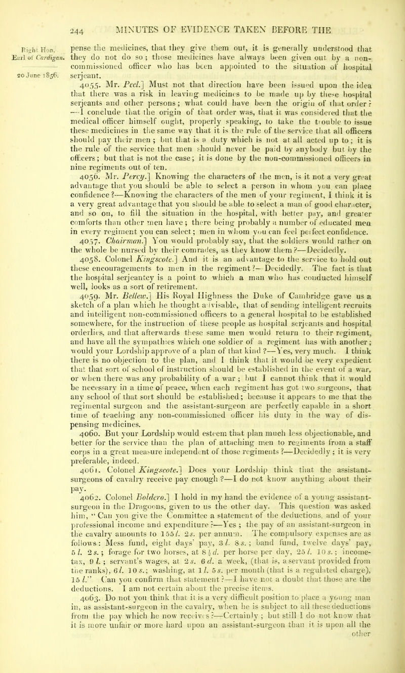 PishtHoD, pense the medicines, that they give them out, it is generally understood that Earl of Cardigan, they do not do so ; those medicines have always been given out by a non- commissioned officer who has been appointed to the situation of hospital 20 June 1856. serjeant. 4055. Mr. Peel.] Must not that direction have been issued upon the idea that there was a risk in leaving medicines to be made up by these hospital Serjeants and other persons; what could have been the origin of that order? — I conclude that the origin of that order was, that it was considered that the medical officer himself ought, properly speaking, to take the ti ouble to issue these medicines in the same way that it is the rule of the service that all officers should pay their men ; but that is a duty which is not at all acted up to; it is the rule of the service that men should never be paid by anybody but by the officers; but that is not the case; it is done by the non-commissioned officers in nine regiments out of ten. 4056. Mr. Percy.'] Knowing the characters of the men, is it not a very great advantage that you should be able to select a person in whom \ou can place confidence ?—Knowing the characters of the men of your regiment, I think it is a very great advantage that you should be able to select a man of good character, and so on, to fill the situation in the hospital, with better pay, and greater comforts than other men have ; there being probably a number of educated men in every regiment 3'ou can select; men in whom you can feel peifect confidence. 4057. Chairman.] You would probably say, that the soldiers would rather on the whole be nursed by their comrades, as they know them?—Decidedly. 4058. Colonel Kingscote.] And it is an advantage to the service to hold out these encouragements to men in the regiment?—Decidedly. The fact is that the hospital serjeantcy is a point to which a man who has conducted himself well, looks as a sort of retirement. 4059. Mr. Be/lew.] His Royal Highness the Duke of Cambridge gave us a sketch of a plan which he thought advisable, that of sending intelligent recruits and intelligent non-commissioned officers to a general hospital to be established somewhere, for the instruction of these people as hospital Serjeants and hospital orderlies, and that afterwards these same men would return to their regiment, and have all the sympathies which one soldier of a regiment has with another; would your Lordship approve of a plan of that kind ?—Yes, very much. I think there is no objection to the plan, and I think that it would be very expedient that that sort ol school of instruction should be established in the event, of a war, or when there was any probability of a war ; but I cannot think that it would be necessary in a time of peace, when each regiment has got two surgeons, that any school of that sort should be established; because it appears to me that the regimental surgeon and the assistant-surgeon are perfectly capable in a short time of teaching any non-commissioned officer his duty in the way of dis- pensing medicines. 4060. But your Lordship would esteem that plan much less objectionable, and better for the service than the plan of attaching men to regiments from a staff corps in a great meabure independent of those regiments ?—Decidedly ; it is very preferable, indeed. 4061. Colonel Kingscote.] Does your Lordship think that the assistant- surgeons of cavalry receive pay enough ?—I do not know anything about their 4062. Colonel Boldero.] I hold in my hand the evidence oi a young assistant- surgeon in the Dragoons, given to us the other day. This question was asked him,  Can you give the Committee a statement of the deductions, and of your professional income and expenditure?—Yes ; the pay of an assisrant-surgeon in the cavalry amounts to 155/. 2$. per annum. The compulsory expenses are as follows : Mess fund, eight days' pay, 31. Ss.; band fund, twelve days' pay, 5 I. 2 s.; forage for two horses, at Shd. per horse per day, 25 /. 105.; income- tax, 9 I. ; servant's wages, at 2 s. 6 d. a week, (that is, a servant provided from the ranks), 6l. 10 s.; washing, at lL 5s. per month (that is a regulated charge), 15 Gain you confirm that statement ?—I have not a doubt that those are the deductions. I am not certain about the precise items. 4063. Do not you think that it is a very difficult position to place a young man in, as assistant-surgeon in the cavalry, when he is subject to all these deductions from the pay which he now receives ?—Certainly ; but still I do not know that it is more unfair or more hard upon an assistant-surgeon than it is upon all the other