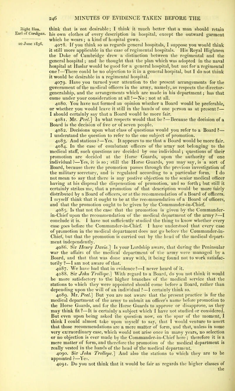 Right Hon. think that is not desirable; I think it much better that a man should retain Earl of Cardigan. njs own clothes of ever}7 description in hospital, except the outward garment ' which he wears ; a kind of hospital gown. 20 June 1856. 4078. If you think so as regards general hospitals, I suppose you would think it still more applicable in the case of regimental hospitals. His Royal Highness the Duke of Cambridge drew a distinction between the regimental and the general hospital; and he thought that the plan which was adopted in the naval hospital at Haslar would be good for a general hospital, but not for a regimental one?—There could be no objection to it in a general hospital, but I do not think it would be desirable in a regimental hospital. 4079. Have you turned your attention to the present arrangements for the government of the medical officers in the army, namely, as respects the director- generalship, and the arrangements which are made in his department; has that come under your consideration at all ?—No : not at all. 4080. You have not formed an opinion whether a Board would be preferable, or whether you would leave it still in the hands of one person as at present ?— I should certainly say that a Board would be more fair. 4081. Mr. Peel.~\ In what respects would that be?—Because the decision of a Board is the decision of five or of seven people. 4082. Decisions upon what class of questions would you refer to a Board ?— I understand the question to refer to the one subject of promotion. 4083. And stations ?—Yes. It appears to me that a Board would be more fair. 4084. In the case of combatant officers of the army not belonging to the medical staff, such questions are decided by one individual; questions of their promotion are decided at the Horse Guards, upon the authority of one individual?—Yes, it is so; still the Horse Guards, you may say, is a sort of Board, because there the promotion passes through the previous investigation of the military secretary, and is regulated according to a particular form. I do not mean to say that there is any postive objection to the senior medical officer having at his disposal the dispensation of promotion, and so forth; but still it certainly strikes me, that a promotion of that description would be more fairly distributed by a Board of officers, or at the recommendation of a Board of officers. I myself think that it ought to be at the recommendation of a Board of officers, and that the promotion ought to be given by the Commander-in-Chief. 4085. Is that not the case that the promotion is given by the Commander- in-Chief upon the recommendation of the medical department of the army ?—I conclude it is. I have not sufficiently studied the thing to know whether every case goes before the Commander-in-Chief. I have understood that every case of promotion in the medical department does not go before the Commander-in- Chief, but that the promotion is carried out by the head of the medical depart- ment independently. 4086. Sir Henry Davie^] Is your Lordship aware, that during the Peninsular war the affairs of the medical department of the army were managed by a Board, and that that was done away with, it being found not to work satisfac- torily ?—I am not aware of that. 4087. We have had that in evidence?—I never heard of it. 4088. Sir John Tr6llope.~] With regard to a Board, do you not think it would be more satisfactory to the higher branches of the medical service that the stations to which they were appointed should come before a Board, rather than depending upon the will of an individual?—I certainly think so. 4089. Mr. Peel.] But you are not aware that the present practice is for the medical department of the army to submit an officer's name before promotion to the Horse Guards, and for the Horse Guards to approve or disapprove, as they may think fit?—It is certainly a subject which I have not studied or considered. But even upon being asked the question now, on the spur of the moment, I think I could almost take upon myself to say, that I would venture to assert that those recommendations are a mere matter of form, and that, unless in some very extraordinary case, which would not arise once in many years, no selection or no objection is ever made by the Commander-in-Chief here ; therefore it is a mere matter of form, and therefore the promotion of the medical department is really vested in the hands of the head of the medical department. 4090. Sir John Trollope.~] And also the stations to which they are to be appointed ?—Ye?. 4091. Do you not think that it would be fair as regards the higher classes of the