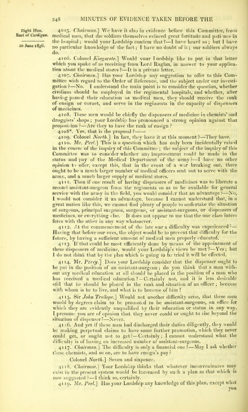 Right Hon. 4105- Chairman.'] We have it nisei in evidence before this Committee, from Earl of Cardigan, medical men, that the soldiers themselves evinced great fortitude and pati nee in the hospital; would your Lordship conlirm that?—I have heard so ; hut I have 20 June 1856. no particular knowledge of the fact; I have no doubt of it; our soldiers always do. 4106. Colonel Kingscote.] Would vour T.ordship like to put in that letter which you spoke of as receiving- from Lord Raglan, in answer to your applica- tion about the medical stores ?—It is a private letter. 4107. Chairman.'] Mas your Lordship any suggestion to offer to this Com- mittee with regard to the Order of Reference, and the subject under our investi- gation ?—No. I understand the main point is to consider the question, whether civilians should he employed in the regimental hospitals, and whether, after having passed their education as medical men, they should receive the rank of ensign or cornet, and serve in the regiments in the capacity of dispensers of medicines. 4108. These men would be chiefly the dispensers of medicine in chemists' and druggisrs' shops ; your Lordship has pronounced a strong opinion against that proposiiion ?—Are they to have the rank of ensign ? 4108*. Yes, that is the proposal ? 4109. Colonel North.'] In fact, they have it at this moment?—They have. 4110. Mr. Peel.] This is a question which has only been incidentally raised in the course of the inquiry of this Committee ; the subject of the inquiry of this Committee was to consider whether any improvement could be made in the status and pay of the Medical Department of the army ?—I have no other opinion t > offer, except this, that in the event of a war breaking out, there ought to be a much larger number of medical officers sent out to serve with the arrnv, and a much larger supply of medical stores. 411 1. Then if one result of having dispensers of medicines was to liberate a second assistant-surgeon from the regiments so as to be available for general service with the army in the field, you would consider that an advantage:—No, I would not consider it an advantage, because I cannot understand that, in a great nation like this, we cannot find plenty of people to undertake the situation of surgeons, principal surgeons, surgeons, or assistant-surgeons, or dispensers of medicines, or everything else. It does not appear to me that the one class inter- feres with the other in anv way whatsoever. 4112. At the commencement of the late war a difficulty was experienced?— Having that before our eves, the object would be to prevent that difficulty for the future, by having a sufficient amount of medical men properly educated. 4 J13. If that could be most efficiently done by means of the appointment of these dispensers of medicine, wTouhl your Lordship's views be met?—Yes; but I do not think that by the plan which is going to be tried it will be effected. 4114. Mr. Percy.] Does your Lordship consider that the dispenser ought to be put in the position of an assistant-surgeon ; do you think that a man with- out any medical education at all should be placed in the position of a man who has received a medical education?—Certainly not, and it is less desirable still that he should be placed in the rank and situation of an officer; because with whom is he to live, and what is to become of him ? 4115. Sir John Trollope.] Would not another difficulty arise, that these men would by degrees claim to be promoted to be assistant-surgeons, an office for which they are evidently unqualified by their education or status in any way. I presume- you are of opinion that they never could or ought to use beyond the situation of dispenser?—Never. 4116. And yet if these men had discharged their duties diligently, they would be making perpetual claims to have some further promotion, which they never could get, or ought not to get?—Certainly; I cannot understand what the difficulty is of having an increased number of assistant-surgeons. 4117. Chairman.] The difficulty is only a financial one ?—May I ask whether these chemists, and so on, are to have ensign's pay ? Colonel North.] Seven and sixpence. 4118. Chairman.] Your Lordship thinks that whatever inconveniences may exist in the present s}'stem would be increased by such a plan as that which is now suggested ?—I think so, certainly. 4119. Mr. Peel] Has your Lordship any knowledge of this plan, except what you