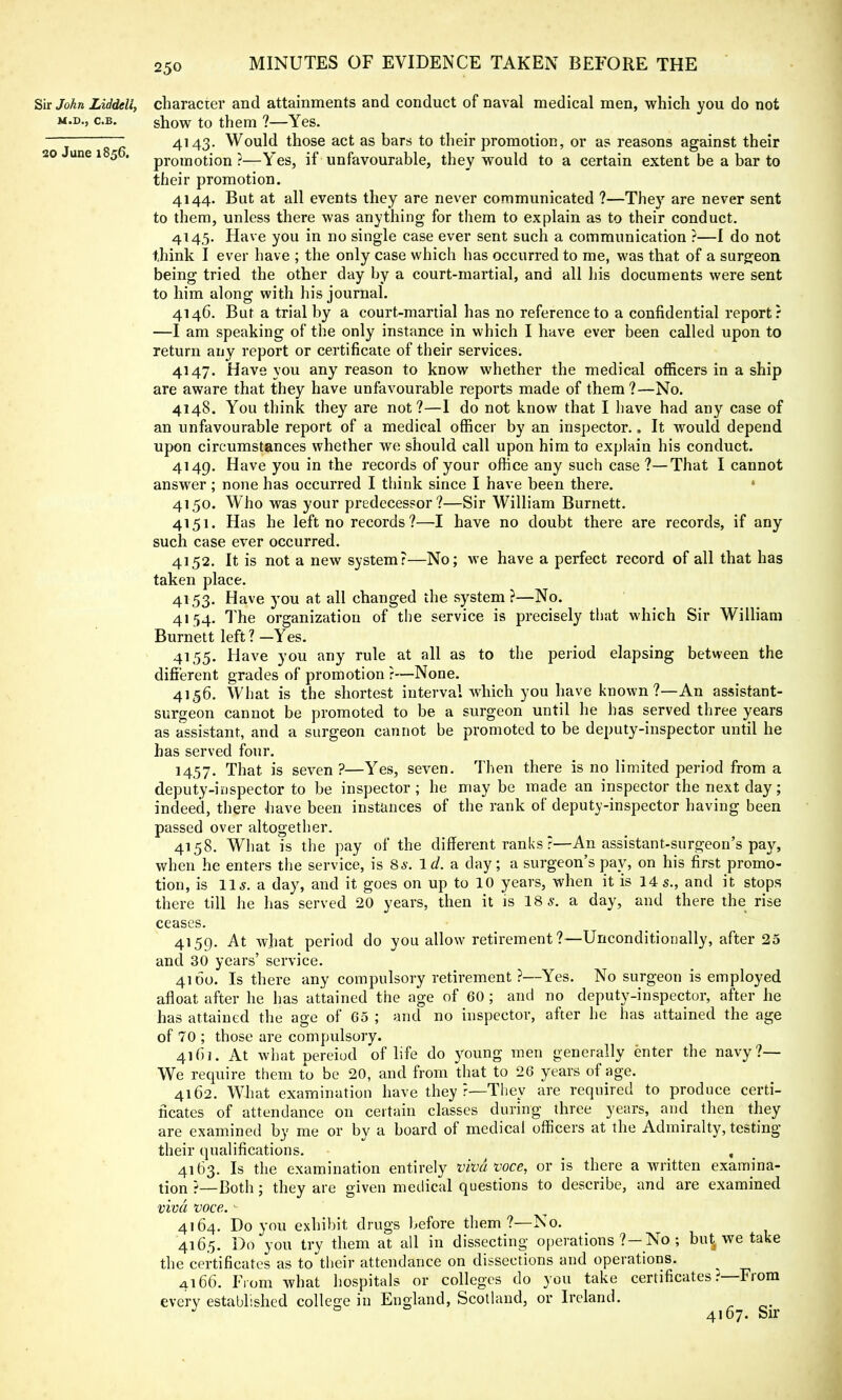 Sir John Liddeli, character and attainments and conduct of naval medical men, which you do not m.d., c.b. show to them ?—Yes. —: ~ 4143. Would those act as bars to their promotion, or as reasons against their 20 une 1 5 . promotion ?—Yes, if unfavourable, they would to a certain extent be a bar to their promotion. 4144. But at all events they are never communicated ?—The}' are never sent to them, unless there was anything for them to explain as to their conduct. 4145. Have you in no single case ever sent such a communication ?—I do not think I ever have ; the only case which has occurred to me, was that of a surgeon being tried the other day by a court-martial, and all his documents were sent to him along with his journal. 4146. But a trial by a court-martial has no reference to a confidential report: —I am speaking of the only instance in which I have ever been called upon to return any report or certificate of their services. 4147. Have you any reason to know whether the medical officers in a ship are aware that they have unfavourable reports made of them?—No. 4148. You think they are not?—1 do not know that I have had any case of an unfavourable report of a medical officer by an inspector.. It would depend upon circumstances whether we should call upon him to explain his conduct. 4149. Have you in the records of your office any such case?—That I cannot answer ; none has occurred I think since I have been there. 4150. Who was your predecessor?—Sir William Burnett. 4151. Has he left no records ?—I have no doubt there are records, if any such case ever occurred. 4152. It is not a new system?—No; we have a perfect record of all that has taken place. 4153. Have you at all changed the system ?—No. 4154. The organization of the service is precisely that which Sir William Burnett left?—Yes. 4155. Have you any rule at all as to the period elapsing between the different grades of promotion r—None. 4156. What is the shortest interval which you have known ?—An assistant- surgeon cannot be promoted to be a surgeon until he has served three years as assistant, and a surgeon cannot be promoted to be deputy-inspector until he has served four. 1457. That is seven ?—Yes, seven. Then there is no limited period from a deputy-inspector to be inspector ; he may be made an inspector the next day; indeed, there have been instances of the rank of deputy-inspector having been passed over altogether. 4158. What is the pay of the different ranks ?—An assistant-surgeon's pay, when he enters the service, is 8*. id. a day; a surgeon's pay, on his first promo- tion, is lis. a day, and it goes on up to 10 years, when it is 14s., and it stops there till he has served 20 years, then it is 18 s. a day, and there the rise ceases. 4159. At what period do you allow retirement ?—Unconditionally, after 25 and 30 years' service. 4160. Is there any compulsory retirement ?—Yes. No surgeon is employed afloat after he has attained the age of 60 ; and no deputy-inspector, after he has attained the age of 65 ; and no inspector, after he has attained the age of 70 ; those are compulsory. 4161. At what pereiod of life do young men generally enter the navy?— We require them to be 20, and from that to 26 years of age. 4162. What examination have they r—They are required to produce certi- ficates of attendance on certain classes during three years, and then they are examined by me or by a board of medical officers at the Admiralty, testing their qualifications. , 4163. Is the examination entirely viva voce, or is there a written examina- tion ?—Both; they are given medical questions to describe, and are examined viva voce.v 4164. Do you exhibit drugs before them?—No. 4165. Do you try them at all in dissecting operations ?-No ; but we take the certificates as to their attendance on dissections and operations. 4166. From what hospitals or colleges do you take certificates .-—From every established college in England, Scotland, or Ireland. J 0 ■ 4167. Sir