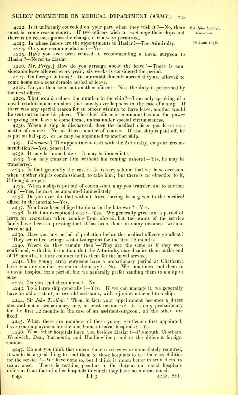 4222. Is it uniformly conceded on your part when they wish it ?—No, there Sir John Liddtii, must be some reason shown. If two officers wish to exchange their ships and c.b. there is no reason against the change, it is always permitted, 4223. In whose hands are the appointments to Haslar ?—The Admiralty. 20 June lf<56- 4224. On your recommendation ?—Yes. 4225. Have you ever been refused in recommending a naval surgeon to Haslar ?—Never to Haslar. 4226. Mr. Percy.] How do you arrange about the leave?—There is con- siderable leave allowed every year ; six weeks is considered the period. 4227. On foreign stations?—In our establishments abroad they are allowed to come home on a considerable period of leave. 4228. Do you then send out another officer r—No; the duty is performed by the next officer. 4229. That would reduce the number in the ship?—I am only speaking of a naval establishment on shore ; it scarcely ever happens in the case of a ship. If th^re was any special reason for an officer wishing to have leave, another would be sent out to take his place. The chief officer in command has not the power or giving him leave to come home, unless under special circumstances. 4230. When a ship is discharged, does the medical officer get leave as a matter of course?—Not at all as a matter of course. If the ship is paid off, he is put on half-pay, or he may be appointed to another ship. 4231. Chairman.^ The appointment rests with the Admiralty, on your recom- mendation ?—Yes, generally. 4232. It may be immediate ?—It may be immediate. 4233. You may transfer him without his coming ashore?—Yes, he may be transferred. 4234. Is that generally the case ?—It is very seldom that we have occasion, when another ship is commissioned, to take him ; but there is no objection to it, if thought proper. 4235. When a ship is put out of commission, may you transfer him to another ship?—Yes, he may be appointed immediately 4236. Do you ever do that without leave having been given to the medical officer in the interim 1—Yes. 4237. You have been obliged to do so in the late war ?—Yes. 4238. Is that an exceptional case?—Yes. We generally give him a period of leave for recreation when coming from abroad, but the wants of the service lately have been so pressing that it has been done in many instances without leave at all. 4239. Have you any period of probation before the medical officers go afloat? —They are called acting assistant-surgeons for the first 12 months. 4240. Where do they remain then ?—They are the same as if they were confirmed, with this distinction, that the Admiralty may dismiss them at the end of 12 months, if their conduct unfits them for the naval service. 4241. The young army surgeons have a probationary period at Chatham; have you any similar system in the navy ?—No. We sometimes send them to a naval hospital for a period, but we generally prefer sending them to a ship at once. 4242. Do you send them alone ?—No. 4243. To a large ship generally ?—Yes. If we can manage it, we generally have an old assistant, or two old assistants, with a junior, attached to a ship. 4244. Sir John Trollope.~] Then, in fact, your appointment becomes a direct one, and not a probationary one, in most instances ?—It is only probationary for the first 12 months in the case of an assistant-surgeon ; all the others are fixed. 4245. When there are numbers of these young gentlemen first appointed, have you employment for the.n at home at naval hospitals?—Yes. 4246. What, other hospitals have you besides Haslar?—Plymouth, Chatham, Woolwich, Deal, Yarmouth, and Haulbowline ; and at the different foreign stations. 4247. Do not you think that unless their services were immediately required, it would be a good thing to send them to those hospitals to test their capabilities for the service ?—We have done so, but I think it much better to send them to sea at once. There is nothing peculiar in the duty at our naval hospitals different from that of other hospitals to which they have been accustomed. o 49. I I 3 4248. Still,