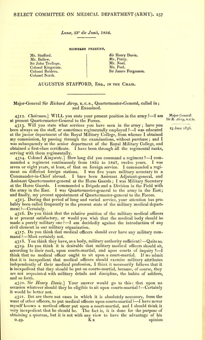 Lunoe, 23° die Junii, 1856. MEMBERS PRESENT. Mr. Stafford. Mr. Bellew. Sir John Trollope. Colonel Kingscote. Colonel Boldero. Colonel North. Sir Henry Davie. Mr. Percy. Mr. iNoel. Mr. Peel. Sir James Fergusson. AUGUSTUS STAFFORD, Esq., in the Chair. Major-General Sir Richard Airey, k.c.b., Quartermaster-General, called in; and Examined. 4312. Chairman.'] WILL you state your present position in the army?—I am Major-General at present Quartermaster-General to the Forces. Sir.R. Airey, k.c.b. 4313. Will you state what services you have seen in the army ; have you ~~ been always on the staff, or sometimes regimentally employed?—I was educated 23 June 1 56, at. the junior department of the Royal Military College, from whence I obtained my commission, by passing through the examinations, without purchase; and I was subsequently at the senior department of the Royal Military College, and obtained a first-class certificate. I have been through all the regimental ranks, serving with them regimentally. 4314. Colonel Kingscote/] How long did you command a regiment?—I com- manded a regiment continuously from 1835 to 1847, twelve years. I was seven or eight years, at least, of that on foreign service. I commanded a regi- ment on different foreign stations. I was five years military secretary to a Commander-in-Chief abroad. I have been Assistant Adjutant-general, and Assistant Quartermaster-general at the Horse Guards ; I was Military Secretary at the Horse Guards. I commanded a Brigade and a Division in the Field with the army in the East. I was Quartermaster-general to the army in the East; and finally, my present appointment of Quartermaster-general to the Forces. 4315. During that period of long and varied service, your attention has pro- bably been called frequently to the present state of the military medical depart- ment ?—Certainly. 4316. Do you think that the relative position of the military medical officers is at present satisfactory, or would you wish that the medical body should be made a purely military one ?—I am decidedly against the introduction of any civil element in our military organisation. 4317. Do you think that medical officers should ever have any military com- mand ?—Most certainlv not. 4318. You think they have, as a body, military authority sufficient? — Quite so. 4319. Do you think it is desirable that military medical officers should sit, according to their rank, upon courts-martial, and upon courts of inquiry ?—I think that no medical officer ought to sit upon a court-martial. If we admit that it is inexpedient that medical officers should exercise military attributes independently of their medical profession, I think it necessarily follows that it is inexpedient that they should be put on courts-martial, because, of course, they are not acquainted with military details and discipline, the habits of soldiers, and so forth. 4320. Sir Henry Davie.] Your answer would go to this: that upon no occasion whatever should they be eligible to sit upon courts-martial?—Certainly it would be better not. 4321. 13ut are there not cases in which it is absolutely necessary, from the want of other officers, to put medical officers upon courts-martial?—1 have never myself known a medical officer put upon a court-martial, and I should think it very inexpedient that he should be. The fact is, it is done for the purpose of obtaining a quorum, but it is not with any view to have the advantage of his 0.49. K k opinion