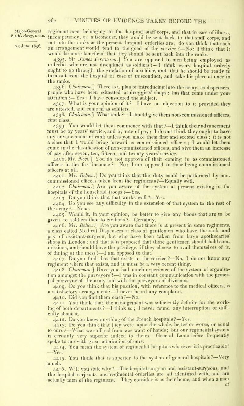 Major-General regiment men belonging to the hospital staff corps, and that in case of illness, Sir K.Airc^K.c.B. incompetency, or misconduct, ihey would be sent back to that staff corps, and 2 . ~T not into tne ranks as the present hospital orderlies are ; do you think that such 23 1 une 1 5 • an arrangement would tend to the good of the service ?—No; I think that it would be more beneficial that they should be sent back into the ranks. 4395. Sir James Fergusson.] You are opposed to men being employed as orderlies who are not disciplined as soldiers?—i think every hospital orderly ought to go through the gradation of a soldier, and that he should be ready to turn out from the hospital in case of misconduct, and take his place at once in the ranks. 4396. Chairman.'] There is a plan of introducing into the army, as dispensers, people who have been educated at druggists' shops ; has that come under your attention ?—Yes ; I have considered the subject. 4397. What is your opinion of it?—I have no objection to it provided they are attested, and come in as soldiers. 4398. Chairman.'] What rank ?—I should give fchem non-commissioned officers, first class. 4399. You would let them commence with that?—I think their advancement must be by years5 service, and by rate of pay ; I do not think they ought to have any advancement of rank unless you make them first and second class ; it is not a class that I would bring forward as commissioned officers ; I would let them come in the classification of non-commissioned officers, and give them an increase of pay after seven, ten, fifteen, and twenty years1 service. 4400. Mr. Noel.] You do not approve of their coming in as commissioned officers in the first instance ?—No ; I am opposed to their being commissioned officers at all. 4401. Mr. Eellcw.] Do you think that the duty could be performed by non- commissioned officers taken from the regiments ?—Equally well. 4402. Chairman.] Are you aware of the system at present existing in the hospitals of the household troops ?—Yes. 4403. Do you think that that works well ?—Yes. 4404. Do you see any difficulty in the extension of that system to the rest of the army ?—None. 4405. Would it, in your opinion, be better to give any boons that are to be given, to soldiers than to civilians?—Certainly. 4406. Mr. Belltw.] Are you aware that there is at present in some regiments, a class called Medical Dispensers, a class of gentlemen who have the rank and pay of assistant-surgeon, but who have been taken from large apothecaries' shops in London ; and that it is proposed that those gentlemen should hold com- missions, and should have the privilege, if they choose to avail themselves of it, of dining at the mess ?—I am opposed to that, 4407. Do you find that that exists in the service ?—No, I do not know any regiment where that exists, and it must be a very recent thing. 4408. Chairman.] Have you had much experience of the system of organisa- tion amongst the purveyors ?—1 was in constant communication with the princi- pal purveyor of the army and with the purveyors of divisions. 4409. Do you think that his position, with reference to the medical officers, is a satisfactory arrangement?—I never heard any complaint. 4410. Did you find them clash?—No. 4411. You think that the arrangement was sufficiently definite for the work- ing of both departments ?—I think so ; I never found any interruption or diffi- culty about it. 441 2. Do you know anything of the French hospitals ?—Yes. 4413. Do you think that they were upon the whole, better or worse, or equal to ours Y—What we suffered from was want of hands; but our regimental system is certainly very superior indeed to theirs. General Lamoriciere frequently spoke to me with great admiration of ours. 4414. You mean the svstem of regimental hospitals wherever it is practicable? —Yes. 4415. You think that is superior to the system of general hospitals?—Very much. 4416. Will you state why?—The hospital surgeon and assistant-surgeons, and the hospital Serjeants and regimental orderlies are all identified with, and are actually men of the regiment. They consider it as their home, and when a man of