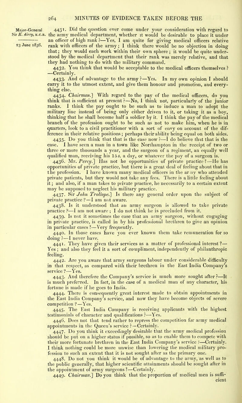 Major-General 4431; Did the question ever come under your consideration with regard to Sir R. Airey, k.c.b. the army medical department, whether it would be desirable to place it under an officer of high rank ?—Yes, I am quite for giving medical officers relative 23 June 1856. rank with officers of the army ; I think there would be no objection in doing that; they would each work within their own sphere ; it would be quite under- stood by the medical department that their rank was merely relative, and that they had nothing to do with the military command. 4432. You think that would be acceptable to the medical officers themselves ? —Certainly. 4433. And of advantage to the army ?—Yes. In my own opinion I should carry it to the utmost extent, and give them honour and promotion, and every- thing else. 4434. Chairman.] With regard to the pay of the medical officers, do you think that is sufficient at present ?—No, 1 think not, particularly of the junior ranks. I think the pay ought to be such as to induce a man to adopt the military line instead of being only either driven to it, or taking it as a boy, thinking that he shall become half a soldier by it. I think the pay of the medical branch of the profession ought to be such as not to make him, when he is in quarters, look to a civil practitioner with a sort of envy on account of the dif- ference in their relative positions ; perhaps their ability being equal on both sides. 4435. Do you think that that is the case now ?—I do believe that that is the case. I have seen a man in a town like Northampton in the receipt of two or three or more thousands a year, and the surgeon of a regiment, an equally well qualified man, receiving his 15 s. a day, or whatever the pay of a surgeon is. 4436. Mr. Percy.~\ Has not he opportunities of private practice? — He has opportunities of private practice, but there is a great deal of feeling about that in the profession. I have known many medical officers in the army who attended private patients, but they would not take any fees. There is a little feeling about it; and also, if a man takes to private practice, he necessarily to a certain extent may be supposed to neglect his military practice. 4437. Sir John TrollopeJ] Is there any general order upon the subject of private practice? — I am not aware. 4438. Is it understood that an army surgeon is allowed to take private practice ?—I am not aware ; I do not think he is precluded from it. 4439. Is not it sometimes the case that an army surgeon, without engaging in private practice, is called in by his professional brethren to give an opinion in particular cases ?—Very frequently. 4440. In those cases have you ever known them take remuneration for so doing ?—I never have. 4441. They have given their services as a matter of professional interest?— Yes ; and also they feel it a sort of compliment, independently of philanthropic feeling. 4442. Are you aware that army surgeons labour under considerable difficulty in that respect, as compared with their brethren in the East India Company's service ?—Yes. 4443. And therefore the Company's service is much more sought after?—It is much preferred. In fact, in the case of a medical man of any character, his fortune is made if he o-oes to Inciia. 4444. There is consequently great interest made to obtain appointments in the East India Company's service, and now they have become objects of severe competition ?—Yes. 4445. The East India Company is receiving applicants with the highest testimonials of character and qualifications ?—Yes. 4446. Does not that tend rather to repress the competition for army medical appointments in the Queen's service ? — Certainly. 4447. Do you think it exceedingly desirable that the army medical profession should be put on a higher status if possible, so as to enable them to compete with their more fortunate brethren in the East India Company's service r—Certainly. I think nothing could be more unwise than lowering the medical military pro- fession to such an extent that it is not sought after as the primary one. 4448. Do not you think it would be of advantage to the army, as well as to the public generally, that higher scientific attainments should be sought after in the appointment of army surgeons?—Certainly. 4449. Chairman.'] Do you think that the proportion of medical men is suffi- cient