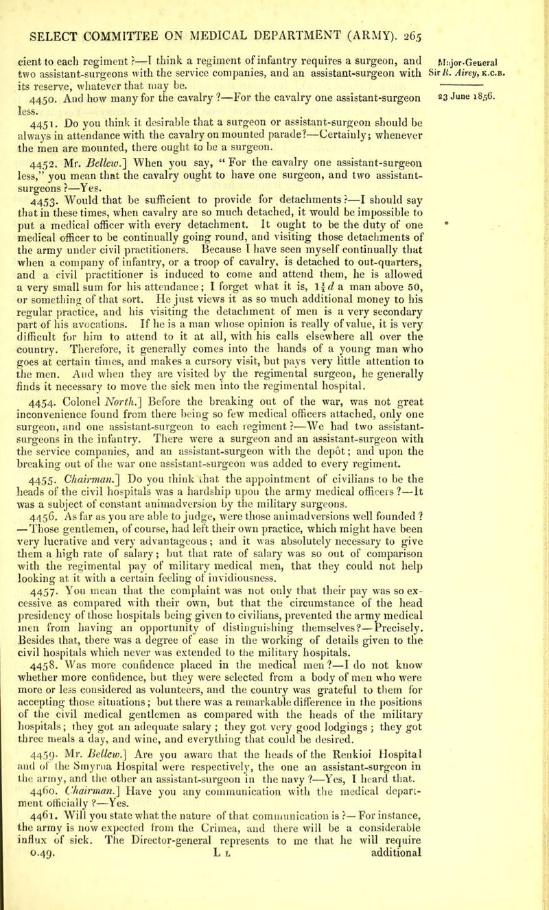 cient to each regiment ?—1 think a regiment of infantry requires a surgeon, and Mrijor-General two assistant-surgeons with the service companies, and an assistant-surgeon with Sir/i. Airey,K.c.B. its reserve, whatever that may be. 4450. And how many for the cavalry ?—For the cavalry one assistant-surgeon 23 June 1856. less. 4451. Do you think it desirable that a surgeon or assistant-surgeon should be always in attendance with the cavalry on mounted parade?—Certainly; whenever the men are mounted, there ought to be a surgeon. 4452. Mr. Bellew.~\ When you say,  For the cavalry one assistant-surgeon less, you mean that the cavalry ought to have one surgeon, and two assistant- surgeons ?—Yes. 4453. Would that be sufficient to provide for detachments ?—I should say that in these times, when cavalry are so much detached, it would be impossible to put a medical officer with every detachment. It ought to be the duty of one 0 medical officer to be continually going round, and visiting those detachments of the army under civil practitioners. Because I have seen myself continually that when a company of infantry, or a troop of cavalry, is detached to out-quarters, and a civil practitioner is induced to come and attend them, he is allowed a very small sum for his attendance; I forget what it is, \\d a man above 50, or something of that sort. He just views it as so much additional money to his regular practice, and his visiting the detachment of men is a very secondary part of his avocations. If he is a man whose opinion is really of value, it is very difficult for him to attend to it at all, with his calls elsewhere all over the country. Therefore, it generally comes into the hands of a young man who goes at certain times, and makes a cursory visit, but pays very little attention to the men. And when they are visited by the regimental surgeon, he generally finds it necessary to move the sick men into the regimental hospital. 4454. Colonel North.'] Before the breaking out of the war, was not great inconvenience found from there being so few medical officers attached, only one surgeon, and one assistant-surgeon to each regiment ?—We had two assistant- surgeons in the infantry. There were a surgeon and an assistant-surgeon with the service companies, and an assistant-surgeon with the depot; and upon the breaking out of the war one assistant-surgeon was added to every regiment. 4455. Chairman.] Do you think that the appointment of civilians to be the heads of the civil hospitals was a hardship upon the army medical officers?—It was a subject of constant animadversion by the military surgeons. 4456. As far as you are able to judge, were those animadversions well founded ? — Those gentlemen, of course, had left their own practice, which might have been very lucrative and very advantageous; and it was absolutely necessary to give them a high rate of salary; but that rate of salary was so out of comparison with the regimental pay of military medical men, that they could not help looking at it with a certain feeling of invidiousness. 4457. You mean that the complaint was not only that their pay was so ex- cessive as compared with their own, but that the circumstance of the head presidency of those hospitals being given to civilians, prevented the army medical men from having an opportunity of distinguishing themselves?—Precisely. Besides that, there was a degree of ease in the working of details given to the civil hospitals which never was extended to the military hospitals. 4458. Was move confidence placed in the medical men?—I do not know whether more confidence, but they were selected from a body of men who were more or less considered as volunteers, and the country was grateful to them for accepting those situations; but there was a remarkable difference in the positions of the civil medical gentlemen as compared with the heads of the military hospitals; they got an adequate salary ; they got very good lodgings ; they got three meals a day, and wine, and everything that could be desired. 4459. Mr. Bellciv.] Are you aware that the heads of the Renkioi Hospital and of the Smyrna Hospital were respectively, the one an assistant-surgeon in the army, and the other an assistant-surgeon in the navy ?—Yes, I heard that. 4460. Chairman.] Have you any communication with the medical depart- ment officially ?—Yes. 4461. Will you state what the nature of that communication is ?— For instance, the army is now expected from the Crimea, and there will be a considerable influx of sick. The Director-general represents to me that he will require 0.49. L l additional