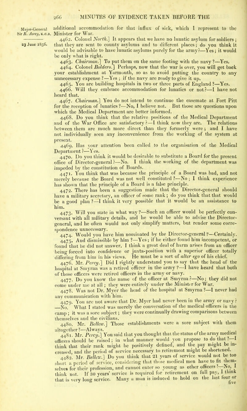 Major-General additional accommodation for that influx of sick, which I represent to the Sir R. Airey, k.c.b. Minister for War. 4462. Colonel North.] It appears that we have no lunatic asylum for soldiers ; 33 June 1856. that they are sent to county asylums and to different places; do you think it would be advisable to have lunatic asylums purely for the army?—Yes; it would be only what is right. 4463. Chairman^] To put them on the same footing with the navy ?—Yes. 4464. Colonel Boldero.~\ Perhaps, now that the war is over, you will get back your establishment at Yarmouth, so as to avoid putting the country to any unnecessary expense 1—Yes ; if the navy are ready to give it up. 4465. You are building hospitals in two or three parts of England ?—Yes. 4466. Will they embrace accommodation for lunatics or not?—I have not heard that. 4467. Chairman.'] You do not intend to continue the casemate at Fort Pitt for the reception of lunatics?—No, I believe not. But those are questions upon which the Medical Department are better informed. 4468. Do you think that the relative positions of the Medical Department and of the War Office are satisfactory ?—I think now they are. The relations between them are much more direct than they formerly were ; and I have not individually seen any inconvenience from the working of the system at present. 4469. Has vour attention been called to the organisation of the Medical Department ?—Yes. 4470. Do you think it would be desirable to substitute a Board for the present office of Director-general?—No. I think the working of the department was impeded by the constitution of Boards. 4471. You think that was because the principle of a Board was bad, and not merely because the Board was not well constituted ?—No ; I think experience has shown that the principle of a Board is a false principle. 4472. There has been a suggestion made that the Director-general should have a military secretary, an officer of some rank; do you think that that would be a good plan ?—1 think it very possible that it would be an assistance to him. 4473. Will you state in what way?—Such an officer would be perfectly con- versant with all military details, and he would be able to advise the Director- general, and he often would not only simplify matters, but render some corre- spondence unnecessary. 4474. Would you have him nominated by the Director-general ?—Certainly. 4475. And dismissible by him ?—Yes; if he either found him incompetent, or found that he did not answer. I think a great deal of harm arises from an officer being forced into confidence or juxta-position with a superior officer totally differing from him in his views. He must be a sort of alter ego of his chief. 4476. Mr. Percij.~\ Did I rightly understand you to say that the head of the hospital at Smyrna was a retired officer in the army ?—I have heard that both of those officers were retired officers in the army or navy. 4477. Do you know the name of the officer at Smyrna ?—No ; they did not come under me at all; they were entirely under the Minister for War. 4478. Was not Dr. Myer the head of the hospital at Smyrna?—I never had any communication with him. 4479. You are not aware that Dr. Myer had never been in the army or navy ? No. What I stated was merely the conversation of the medical officers in the camp ; it was a sore subject; they were continually drawing comparisons between themselves and the civilians. 4480. Mr. Bellew.] Those establishments were a sore subject with them altogether?—Always. 4481. Mr. Percy.] You said that you thought that the status of the army medical officers should be raised; in what manner would you propose to do that ?—I think that their rank might be positively denned, and the pay might be in- creased, and the period of service necessary to retirement might be shortened. 4482. Mr. Bellew.] Do you think that 21 years of service would not be too short a period of service, considering that those medical men have to fit them- selves for their profession, and cannot enter so young as other officers?—No, I think not. If 30 years' service is required for retirement on full pay, 1 think that is verv lone service. Many a man is induced to hold on the last four or J & five