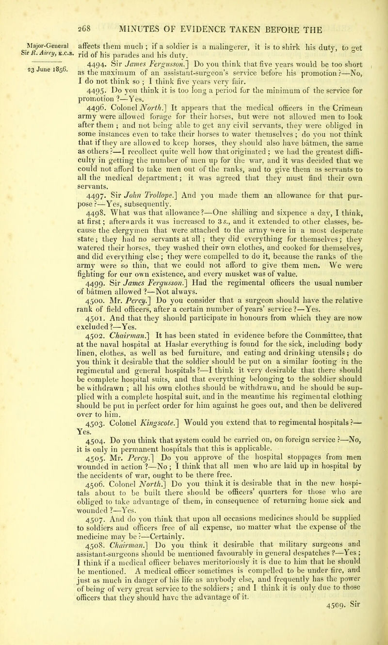 Major-General affects them much ; if a soldier is a malingerer, it is to shirk his duty, to oet Sir R. Atrey, k.c.b. rj(j 0f }jjs para(ies and his duty. ~ ~ 4494. Sir James Fergusson.] Do you think that five years would be too short 23 une 1 5 . as the maximum of an assistant-surgeon's service before his promotion?—No, I do not think so ; I think five years very fair. 4495. Do you think it is too long a period for the minimum of the service for promotion ?—Yes. 4496. Colonel North.'] It appears that the medical officers in the Crimean army were allowed forage for their horses, but were not allowed men to look after them ; and not being able to get any civil servants, they were obliged in some instances even to take their horses to water themselves ; do you not think that if they are allowed to keep horses, they should also have batmen, the same as others?—I recollect quite well how that originated ; we had the greatest diffi- culty in getting the number of men up for the war, and it was decided that we could not afford to take men out of the ranks, and to give them as servants to all the medical department; it was agreed that they must find their own servants. 4497. Sir John Trollope,] And you made them an allowance for that pur- pose ?—Yes, subsequently. 4498. What was that allowance?—One shilling and sixpence a day, I think, at first; afterwards it was increased to 3 s., and it extended to other classes, be- cause the clergymen that were attached to the army were in a most desperate state; they had no servants at all; they did everything for themselves; they watered their horses, they washed their own clothes, and cooked for themselves, and did everything else; they were compelled to do it, because the ranks of the army were so thin, that we could not afford to give them men. We were fighting for our own existence, and every musket was of value. 4499. Sir James Fergusson.] Had the regimental officers the usual number of batmen allowed ?—Not always. 4500. Mr. Percy.] Do you consider that a surgeon should have the relative rank of field officers, after a certain number of years' service?—Yes. 4501. And that they should participate in honours from which they are now excluded ?—Yes. 4502. Chairman^] It has been stated in evidence before the Committee, that at the naval hospital at Haslar everything is found for the sick, including body linen, clothes, as well as bed furniture, and eating and drinking utensils; do you think it desirable that the soldier should be put on a similar footing in the regimental and general hospitals ?—I think it very desirable that there should be complete hospital suits, and that everything belonging to the soldier should be withdrawn ; all his own clothes should be withdrawn, and he should be sup- plied with a complete hospital suit, and in the meantime his regimental clothing- should be put in perfect order for him against he goes out, and then be delivered over to him. 4503. Colonel Kingscote.~\ Would you extend that to regimental hospitals ?— Yes. 4504. Do you think that system could be carried on, on foreign service ?—No, it is only in permanent hospitals that this is applicable. 4505. Mr. Percy7\ Do you approve of the hospital stoppages from men wounded in action ?—No ; I think that all men who are laid up in hospital by the accidents of war, ought to be there free. 4506. Colonel North.] Do you think it is desirable that in the new hospi- tals about to be built there should be officers' quarters for those who are obliged to take advantage of them, in consequence of returning home sick and wounded ?—Yes. 4507. And do you think that upon all occasions medicines should be supplied to soldiers and officers free of all expense, no matter what the expense of the medicine may be ?—Certainly. 4508. Chairman.] Do you think it desirable that military surgeons and assistant-surgeons should be mentioned favourably in general despatches ?—Yes ; I think if a medical officer behaves meritoriously it is due to him that he should be mentioned. A medical officer sometimes is compelled to be under fire, and just as much in danger of his life as anybody else, and frequently has the power of being of very great service to the soldiers; and I think it is only due to those officers that they should have the advantage of it. 4509. Sir